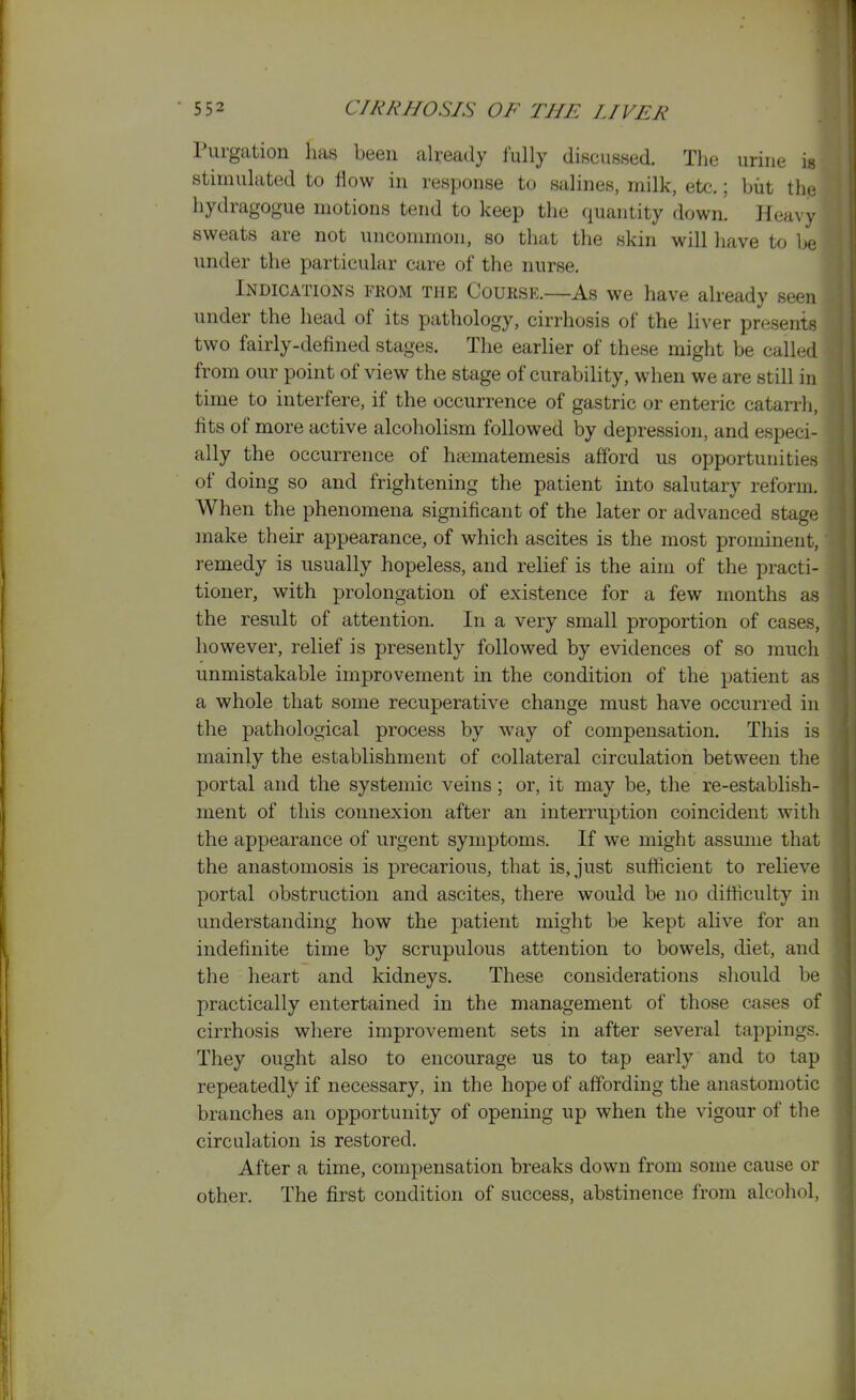 Purgation has been already fully discusHed. The urine is stimulated to flow in response to salines, milk, etc.; biit the, hydragogue motions tend to keep the quantity down. Heavy sweats are not uncommon, so that the skin will liave to be under the particular care of the nurse. Indications from the Course.—As we have already seen under the head of its pathology, cirrhosis of the liver presents two fairly-defined stages. The earlier of these might be called from our point of view the stage of curability, when we are still in time to interfere, if the occurrence of gastric or enteric catarrh, fits of more active alcoholism followed by depression, and especi- ally the occurrence of h^matemesis afford us opportunities of doing so and frightening the patient into salutary reform. When the phenomena significant of the later or advanced stage make their appearance, of which ascites is the most prominent, remedy is usually hopeless, and relief is the aim of the practi- tioner, with prolongation of existence for a few months as the result of attention. In a very small proportion of cases, however, relief is presently followed by evidences of so much unmistakable improvement in the condition of the patient as a whole that some recuperative change must have occurred in the pathological process by way of compensation. This is mainly the establishment of collateral circulation between the portal and the systemic veins; or, it may be, the re-establish- ment of this connexion after an interruption coincident with the appearance of urgent symptoms. If we might assume that the anastomosis is precarious, that is, just sufficient to relieve portal obstruction and ascites, there would be no difficulty in understanding how the patient might be kept alive for an indefinite time by scrupulous attention to bowels, diet, and the heart and kidneys. These considerations should be practically entertained in the management of those cases of cirrhosis where improvement sets in after several tappings. They ought also to encourage us to tap early and to tap repeatedly if necessary, in the hope of affording the anastomotic branches an opportunity of opening up when the vigour of the circulation is restored. After a time, compensation breaks down from some cause or other. The first condition of success, abstinence from alcohol,