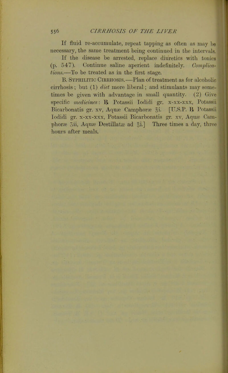 If fluid re-accumulate, repeat tapping as often as may be necessary, the same treatment being continued in the intervals. If the disease be arrested, replace diuretics with tonics (p. 547). Continue saline aperient indefinitely. Com.plica- tions.—To be treated as in the first stage. B. Syphilitic Cirrhosis.—Plan of treatment as for alcoholic cirrhosis ; but (1) diet more liberal; and stimulants may some- times be given with advantage in small quantity. (2) Give specific medicines: Potassii lodidi gr. x-xx-xxx, J^otassii Bicarbonatis gr. xv, Aqu?e Camphone si. [U.S.P. Potassii lodidi gr. x-xx-xxx, Potassii Bicarbonatis gr. xv, Aquffi Cani- phorte oii, Aquae Destillatae ad 5!.] Three times a day, three hours after meals.