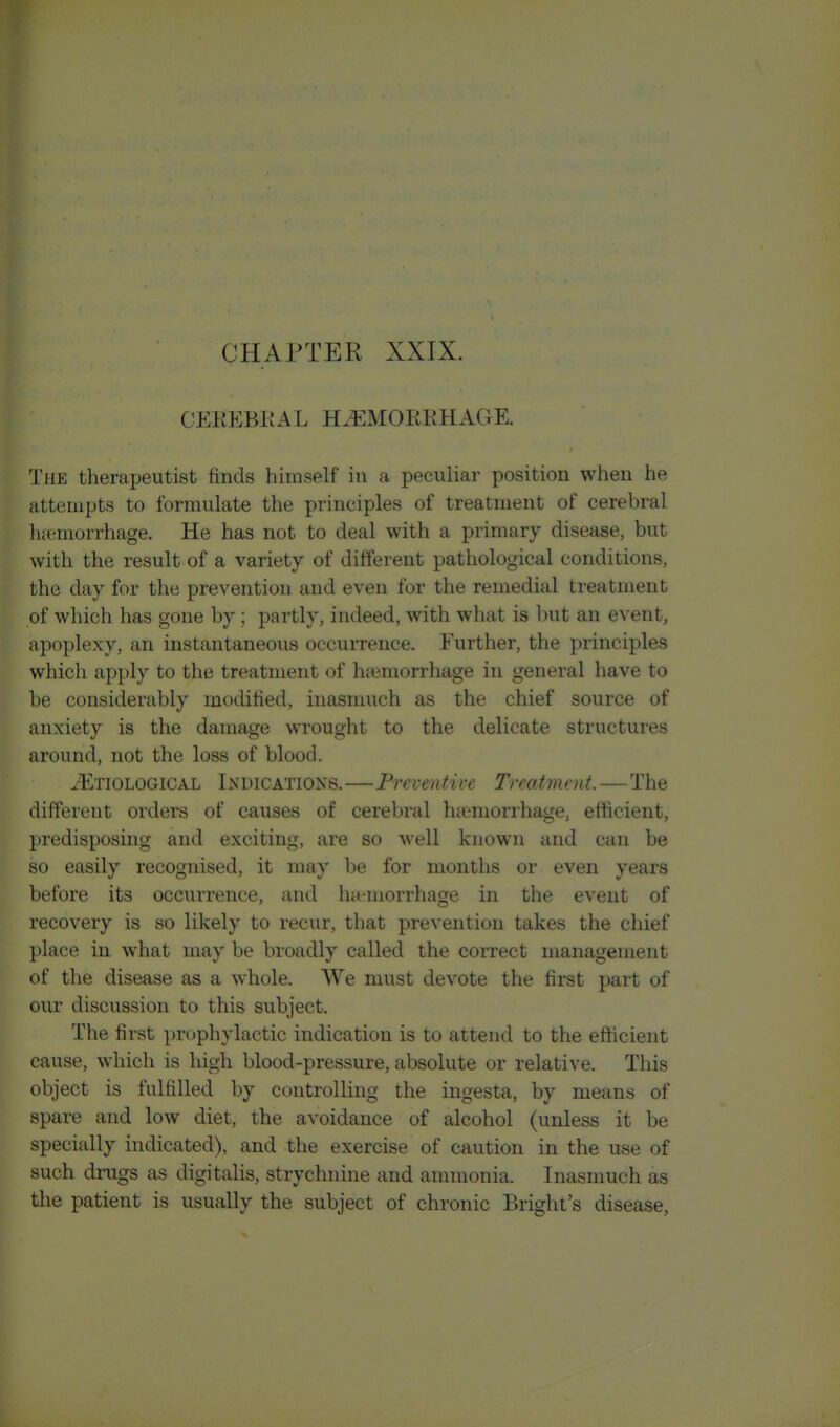 CHAPTER XXIX. OEEEBKAL H.EMOKKKAGE. The therapeutist finds himself in a peculiar position when he attempts to formulate the principles of treatment of cerebral hemorrhage. He has not to deal with a primary disease, but with the result of a variety of different pathological conditions, the day for the prevention and even for the remedial treatment of which has gone by ; partly, indeed, with what is l)ut an event, apoplexy, an instantaneous occurrence. Further, the principles which apply to the treatment of hfemorrhage in general have to be considerably modified, inasmuch as the chief source of anxiety is the damage wrought to the delicate structures around, not the loss of blood. iRxiOLOGlCAL INDICATIONS.—Preventive Treatment.—The different orders of causes of cerebral htemorrhage, efficient, predisposing and exciting, are so well known and can be so easily recognised, it may be for months or even years before its occurrence, and hu'morrhage in the event of recovery is so likely to recur, that prevention takes the chief place in what may be broadly called the correct management of the disease as a whole. We must devote the first part of our discussion to this subject. The first prophylactic indication is to attend to the efficient cause, which is liigh blood-pressure, absolute or relative. This object is fulfilled by controlling the ingesta, by means of spare and low diet, the avoidance of alcohol (unless it be specially indicated), and the exercise of caution in the use of such drugs as digitalis, strychnine and ammonia. Inasmuch as the patient is usually the subject of chronic Bright's disease,