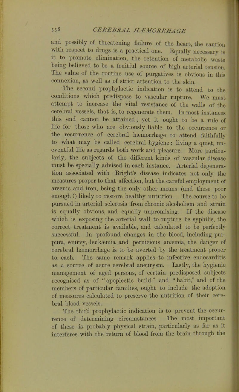 and possibly of threatening failure of the heart, the caution with respect to drugs is a practical one. Equally necessary is it to promote elimination, the retention of metabolic waste being believed to be a fruitful source of high arterial tension. The value of the routine use of purgatives is obvious in this connexion, as well as of strict attention to the skin. The second prophylactic indication is to attend to the conditions which predispose to vascular rupture. We must attempt to increase the vital resistance of the walls of the cerebral vessels, that is, to regenerate them. In most instances this end cannot be attained; yet it ought to be a rule of life for those who are obviously liable to the occurrence or the recurrence of cerebral haemorrhage to attend faithfully to what may be called cerebral hygiene: living a quiet, un- eventful life as regards both work and pleasure. More particu- larly, the subjects of the different kinds of vascular disease must be specially advised in each instance. Arterial degenera- tion associated with Bright's disease indicates not only the measures proper to that affection, but the careful employment of arsenic and iron, being the only other means (and these poor enough !) likely to restore healthy nutrition. The course to be pursued in arterial sclerosis from chronic alcoholism and strain is equally obvious, and equally unpromising. If the disease which is exposing the arterial wall to rupture be syphilis, the correct treatment is available, and calculated to be perfectly successful. In profound changes in the blood, including pur- pura, scurvy, leukiemia and pernicious anaemia, the danger of cerebral ha3morrhage is to be averted by the treatment proper to each. The same remark applies to infective endocarditis as a source of acute cerebral aneurysm. Lastly, the hygienic management of aged persons, of certain predisposed subjects recognised as of  apoplectic build and  habit, and of the members of particular families, ought to include the adoption of measures calculated to preserve the nutrition of their cere- bral blood vessels. The thir^ prophylactic indication is to prevent the occur- rence of determining circumstances. The most important of these is probably physical strain, particularly as far as it interferes with the return of blood from the brain through the