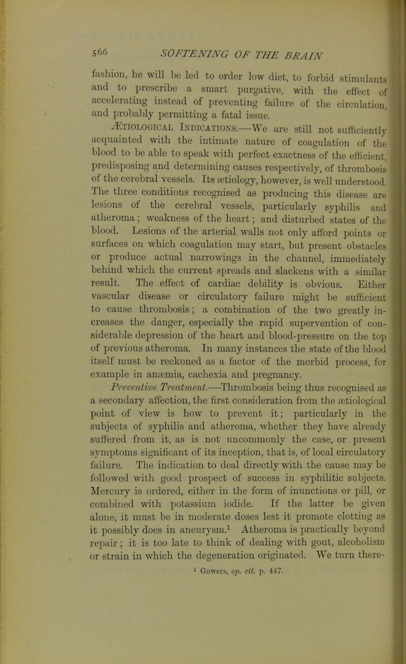 fashion, he will be led to order low diet, to forbid stimulants and to prescribe a smart purgative, with the effect o accelerating instead of preventing failure of the circulation, and probably permitting a fatal issue. Etiological Indications.—We are still not sufficiently- acquainted with the intimate nature of coagulation of the blood to be able to speak with perfect exactness of the efficient, predisposing and determining causes respectively, of thrombosis of the cerebral vessels. Its aetiology, however, is well understood. The three conditions recognised as producing this disease ar(; lesions of the cerebral vessels, particularly syphilis and atheroma ; weakness of the heart; and disturbed states of the blood. Lesions of the arterial walls not only afford points oi surfaces on which coagulation may start, but present obstacles or produce actual narrowings in the channel, immediately behind which the current spreads and slackens with a similar result. The effect of cardiac debility is obvious. Either vascular disease or circulatory failure might be sufficient to cause thrombosis | a combination of the two greatly in- creases the danger, especially the rapid supervention of con- siderable depression of the heart and blood-pressure on the top of previous atheroma. In many instances the state of the blood itself must be reckoned as a factor of the morbid process, for example in ansemia, cachexia and pregnancy. Preventive Treatment.—Thrombosis being thus recognised as a secondary affection, the first consideration from the etiological point of view is how to prevent it; particularly in the subjects of syphilis and atheroma, whether they have already suffered from it, as is not uncommonly the case, or present symptoms significant of its inception, that is, of local circulatory failure. The indication to deal directly with the cause may be followed with good prospect of success in syphilitic subjects. Mercury is ordered, either in the form of inunctions or pill, or combined with potassium iodide. If the latter be given alone, it must be in moderate doses lest it promote clotting as it possibly does in aneurysm.^ Atheroma is practically beyond repair; it is too late to think of dealing with gout, alcoholism or strain in which the degeneration originated. We turn there-