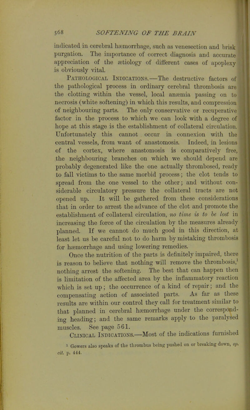 indicated in cerebral haemorrhage, such as venesection and brisk purgation. The importance of correct diagnosis and accurate appreciation of the a3tiology of different cases of apoplexy is obviously vital. Pathological Indications.—The destructive factors of the pathological process in ordinary cerebral thrombosis are the clotting within the vessel, local anaemia passing on to necrosis (white softening) in which this results, and compression of neighbouring parts. The only conservative or recuperative factor in the process to which we can look with a degree ol' hope at this stage is the establishment of collateral circulation. Unfortunately this cannot occur in connexion with the central vessels, from want of anastomosis. Indeed, in lesions of the cortex, where anastomosis is comparatively free, the neighbouring branches on which we should depend are probably degenerated like the one actually thrombosed, ready to fall victims to the same morbid process; the clot tends to spread from the one vessel to the other; and without con- siderable circulatory pressure the collateral tracts are not opened up. It will be gathered from these considerations that in order to arrest the advance of the clot and promote the establishment of collateral circulation, no time, is to be lost in increasing the force of the circulation by the measures already planned. If we cannot do much good in this direction, at least let us be careful not to do harm by mistaking thrombosis for haemorrhage and using lowering remedies. Once the nutrition of the parts is definitely impaired, there is reason to believe that nothing will remove the thrombosis,^ nothing arrest the softening. The best that can happen then is limitation of the affected area by the inflammatory reaction which is set up ; the occurrence of a kind of repair; and the compensating action of associated parts. As far as these results are within our control they call for treatment similar to that planned in cerebral haemorrhage under the correspond- ing heading; and the same remarks apply to the paralysed muscles. See page 561. Clinical Indications.—Most of the indications furnished 1 Gowers also speaks of the thrombus being pushed on or breaking down, op. cit. p. 444.