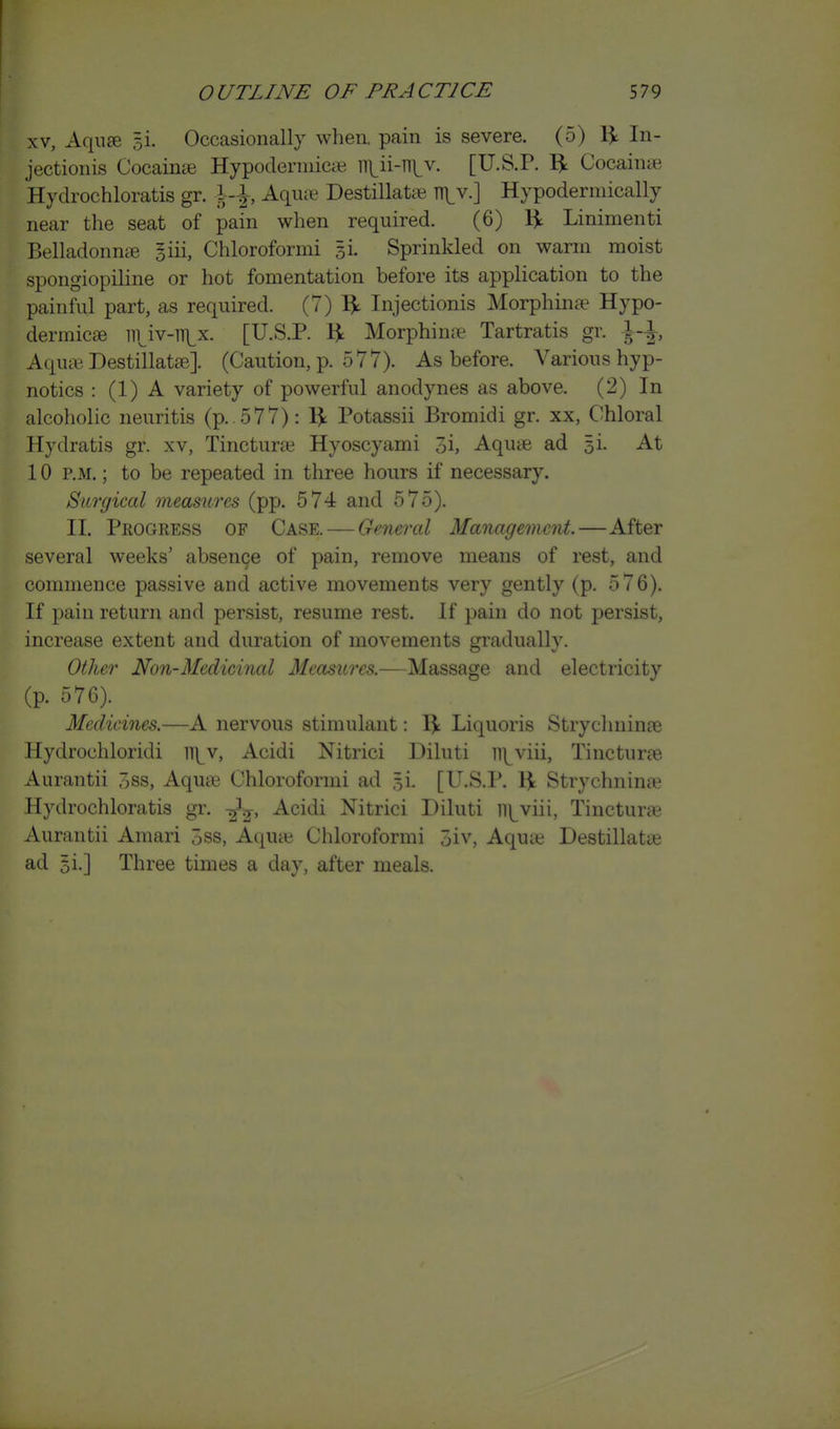 I OUTLINE OF PRACTICE 579 XV, Aqii£e 5!. Occasionally when, pain is severe. (5) Ijit In- jectionis Cocainse Hypoderniictti n^ii-ni^v. [U.S.P. ^ CocainiB Hydrochloratis gr. \-\, Aqmie Destillata? TT^v.] Hypoderniically near the seat of pain when required. (6) 1^ Linimenti BelladonniB giii, Chloroformi ^i. Sprinkled on warm moist spongiopiline or hot fomentation before its application to the painful part, as required. (7) 1^ Injectionis Morphinae Hypo- dermicae iii^iv-n|_x. [U.S.P. Morphinte Tartratis gr. 1-^, Aqua^ Destillatje]. (Caution, p. 577). As before. Various hyp- notics : (1) A variety of powerful anodynes as above. (2) In alcoholic neuritis (p..577): 1^ Potassii Bromidi gr. xx, Chloral Hydratis gr. xv, Tincturje Hyoscyami 31, Aquae ad ^i. At 10 P.M.; to be repeated in three hours if necessary. Surgical measures (pp. 574 and 575). II. Progress of Case. — General Management.—After several weeks' absen9e of pain, remove means of rest, and commence passive and active movements very gently (p. 576). If pain return and persist, resume rest. If pain do not persist, increase extent and duration of movements gradually. Other Non-Medicinal Measures.—Massage and electricity (p. 576). Medicines.—A nervous stimulant: 1^ Liquoris Strychninre Hydrochloridi 11^v, Acidi Nitrici Diluti ll|^viii, Tincturae Aurantii oSS, Aquae Chloroformi ad ^i. [U.S.P. 1^ Strychnine Hydrochloratis gr. Acidi Nitrici Diluti il\^viii, Tincturae Aurantii Amari 3ss, Aqute Chloroformi 3iv, Aquai Destillatie ad 5i.] Three times a day, after meals.
