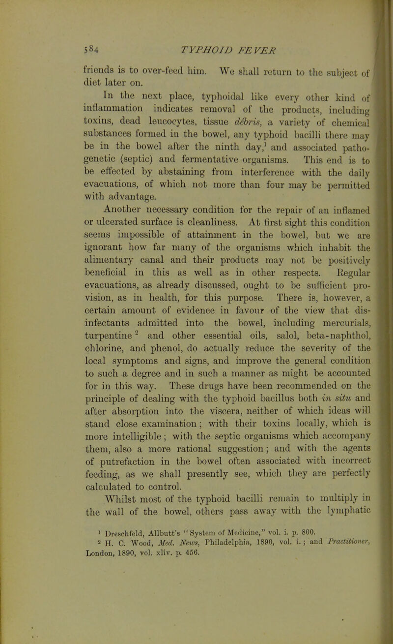 friends is to over-feed him. We shall return to the subject of diet later on. In the next place, typhoidal like every other kind of inflammation indicates removal of the products, including toxins, dead leucocytes, tissue dihris, a variety of chemical substances formed in the bowel, any typhoid bacilli there may be in the bowel after the ninth day,^ and associated patho- genetic (septic) and fermentative organisms. This end is to be effected by abstaining from interference with the daily evacuations, of which not more than four may be permitted with advantage. Another necessary condition for the repair of an inflamed or ulcerated surface is cleanliness. At first sight this condition seems impossible of attainment in the bowel, but we are ignorant how far many of the organisms which inhabit the alimentary canal and their products may not be positively beneficial in this as well as in other respects. Regular evacuations, as already discussed, ought to be sufficient pro- vision, as in health, for this purpose. There is, however, a certain amount of evidence in favour of the view that dis- infectants admitted into the bowel, including mercurials, turpentine^ and other essential oils, salol, beta-naphthol, chlorine, and phenol, do actually reduce the severity of the local symptoms and signs, and improve the general condition to such a degree and in such a manner as might be accounted for in this way. These drugs have been recommended on the principle of dealing with the typhoid bacillus both in situ and after absorption into the viscera, neither of which ideas will stand close examination; with their toxins locally, which is more intelligible; with the septic organisms which accompany them, also a more rational suggestion; and with the agents of putrefaction in the bowel often associated with incorrect feeding, as we shall presently see, which they are perfectly calculated to control. Whilst most of the typhoid bacilli remain to multiply in the wall of the bowel, others pass away with the lymphatic 1 Dreschfeld, Allbutt's System of Medicine, vol. i. p. 800. 2 H. C. Wood, Mccl. News, Philadelphia, 1890, vol. i. ; and PrcKtitioncr, London, 1890, vol. xliv. p. 456.
