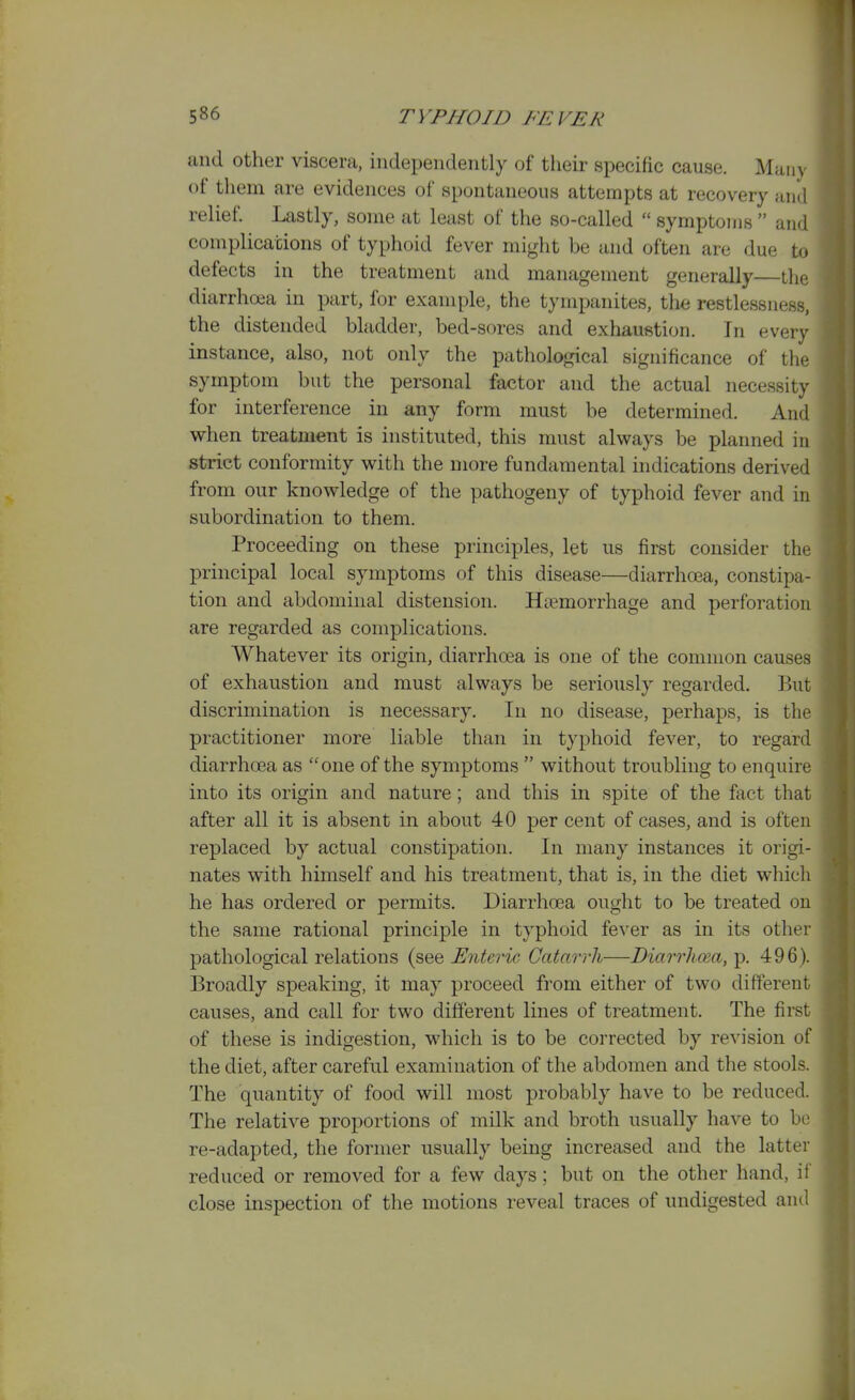 and other viscera, independently of their specific cause. Many of them are evidences of spontaneous attempts at recovery and relief. Lastly, some at least of the so-called  symptoms  and complications of typhoid fever might be and often are due to defects in the treatment and management generally—the diarrhoea in part, for example, the tympanites, the restlessness, the distended bladder, bed-sores and exhaustion. In every instance, also, not only the pathological significance of the symptom but the personal factor and the actual necessity for interference in any form must be determined. And when treatment is instituted, this must always be planned in strict conformity with the more fundamental indications derived from our knowledge of the pathogeny of typhoid fever and in subordination to them. Proceeding on these principles, let us first consider the principal local symptoms of this disease—diarrhoea, constipa- tion and abdominal distension. Htemorrhage and perforation are regarded as complications. Whatever its origin, diarrhoea is one of the common causes of exhaustion and must always be seriously regarded. But discrimination is necessary. In no disease, perhaps, is the practitioner more liable than in typhoid fever, to regard diarrhoea as one of the symptoms  without troubling to enquire into its origin and nature; and this in spite of the fact that after all it is absent in about 40 per cent of cases, and is often replaced by actual constipation. In many instances it origi- nates with himself and his treatment, that is, in the diet which he has ordered or permits. Diarrhoea ought to be treated on the same rational principle in typhoid fever as in its other pathological relations (see Enteric Catarrh—Diarrhma, p. 496). Broadly speaking, it may proceed from either of two different causes, and call for two different lines of treatment. The first of these is indigestion, which is to be corrected by revision of the diet, after careful examination of the abdomen and the stools. The quantity of food will most probably have to be reduced. The relative proportions of milk and broth usually have to be re-adapted, the former usually being increased and the latter reduced or removed for a few days; but on the other hand, if close inspection of the motions reveal traces of undigested and