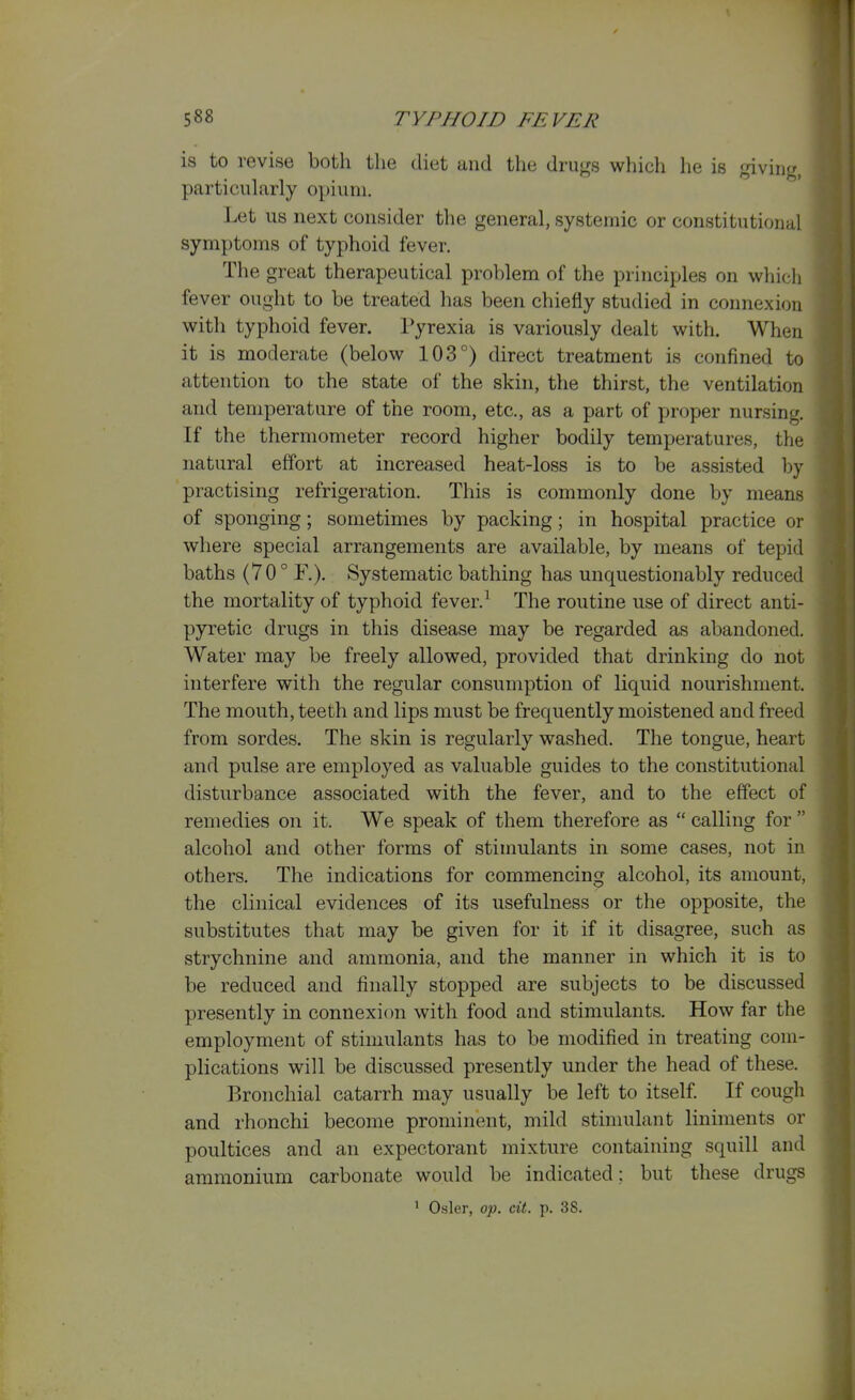 is to revise both the diet and the drugs which he is giving, particularly opium. Let us next consider the general, systemic or constitutional symptoms of typhoid fever. The great therapeutical problem of the principles on which fever ought to be treated has been chiefly studied in connexion with typhoid fever. l*yrexia is variously dealt with. When it is moderate (below 103°) direct treatment is confined to attention to the state of the skin, the thirst, the ventilation and temperature of the room, etc., as a part of yjroper nursing. If the thermometer record higher bodily temperatures, the natural effort at increased heat-loss is to be assisted by practising refrigeration. This is commonly done by means of sponging; sometimes by packing; in hospital practice or where special arrangements are available, by means of tepid baths (70° F.). Systematic bathing has unquestionably reduced the mortality of typhoid fever.^ The routine use of direct anti- pyretic drugs in this disease may be regarded as abandoned. Water may be freely allowed, provided that drinking do not interfere with the regular consumption of liquid nourishment. The mouth, teeth and lips must be frequently moistened and freed from sordes. The skin is regularly washed. The tongue, heart and pulse are employed as valuable guides to the constitutional disturbance associated with the fever, and to the effect of remedies on it. We speak of them therefore as  calling for  alcohol and other forms of stimulants in some cases, not in others. The indications for commencing alcohol, its amount, the clinical evidences of its usefulness or the opposite, the substitutes that may be given for it if it disagree, such as strychnine and ammonia, and the manner in which it is to be reduced and finally stopped are subjects to be discussed presently in connexion with food and stimulants. How far the employment of stimulants has to be modified in treating com- plications will be discussed presently under the head of these. Bronchial catarrh may usually be left to itself. If cough and rhonchi become prominent, mild stimulant liniments or poultices and an expectorant mixture containing squill and ammonium carbonate would be indicated; but these drugs