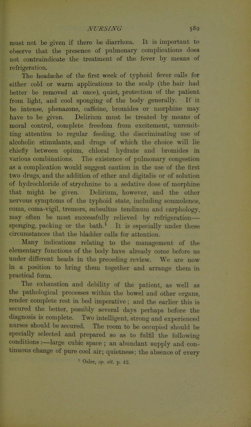must not be given if there be diarrhoea. It is important to observe that the presence of puhnonary comj)lications does not contraindicate the treatment of the fever by means of refrigeration. The headache of the first week of typhoid fever calls for either cold or warm applications to the scalp (the hair had better be removed at once), quiet, protection of the patient from light, and cool sponging of the body generally. If it be intense, phenazone, caffeine, bromides or morphine may have to be given. Delirium must be treated by means of moral control, complete freedom from excitement, unremit- ting attention to regular feeding, the discriminating use of alcoholic stimulants, and drugs of which the choice will lie chieHy between opium, chloral hydrate and bromides in various combinations. The existence of pulmonary congestion as a complication would suggest caution in the use of the first two drugs, and the addition of ether and digitalis or of solution of hydrochloride of strychnine to a sedative dose of morphine that might be given. Delirium, however, and the other nervous symptoms of the typhoid state, including somnolence, coma, coma-vigil, tremors, subsultus tendinuni and carphology, may often be most successfully relieved by refrigeration— sponging, packing or the bath.^ It is especially under these circumstances that the bladder calls for attention. Many indications relating to the management of the elementary functions of the body have already come before us under different heads in the preceding review. AVe are now in a position to bring them together and arrange them in practical form. The exhaustion and debility of the patient, as well as the pathological processes within the bowel and other organs, render complete rest in bed imperative; and the earlier this is secured the better, possibly several days perhaps before the diagnosis is complete. Two intelligent, strong and experienced nurses should be secured. The room to be occupied should be specially selected and prepared so as to fulfil the following conditions :—large cubic space ; an abundant supply and con- tinuous change of pure cool air; quietness; the absence of every
