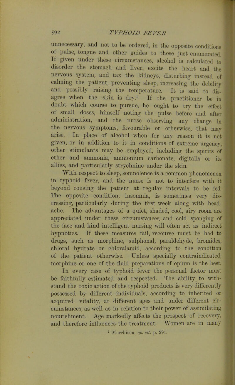 unnecessary, and not to be ordered, in the opposite conditions of pulse, tongue and other guides to those just enumerated. If given under these circumstances, alcohol is calculated to disorder the stomach and liver, excite tlie heart and the nervous system, and tax the kidneys, disturbing instead of calming the patient, preventing sleep, increasing the debility and possibly raising the temperature. It is said to dis- agree when the skin is dry.^ If the practitioner be in doubt which course to pursue, he ought to try the effect of small doses, himself noting the pulse before and after administration, and the nurse observing any change in the nervous symptoms, favourable or otherwise, that may arise. In place of alcohol when for any reason it is not given, or in addition to it in conditions of extreme urgency, other stimulants may be employed, including the spirits of ether and ammonia, ammonium carbonate, digitalis or its allies, and particularly strychnine under the skin. With respect to sleep, somnolence is a common phenomenon in typhoid fever, and the nurse is not to interfere with it beyond rousing the patient at regular intervals to be fed. The opposite condition, insomnia, is sometimes very dis- tressing, particularly during the first week along with head- ache. The advantages of a quiet, shaded, cool, airy room are appreciated under these circumstances, and cold sponging of the face and kind intelligent nursing will often act as indirect hypnotics. If these measures fail, recourse must be had to drugs, such as morphine, sulphonal, paraldehyde, bromides, chloral hydrate or chloralamid, according to the condition of the patient otherwise. Unless specially contraindicated, morphine or one of the fluid preparations of opium is the best. In every case of typhoid fever the personal factor must be faithfully estimated and respected. The ability to with- stand the toxic action of the typhoid products is very differently possessed by different individuals, according to inherited or acquired vitality, at different ages and under different cir- cumstances, as well as in relation to their power of assimilating nourishment. Age markedly affects the prospect of recovery, and therefore influences the treatment. Women are in many ^ Murchison, op. cit. p. 291.