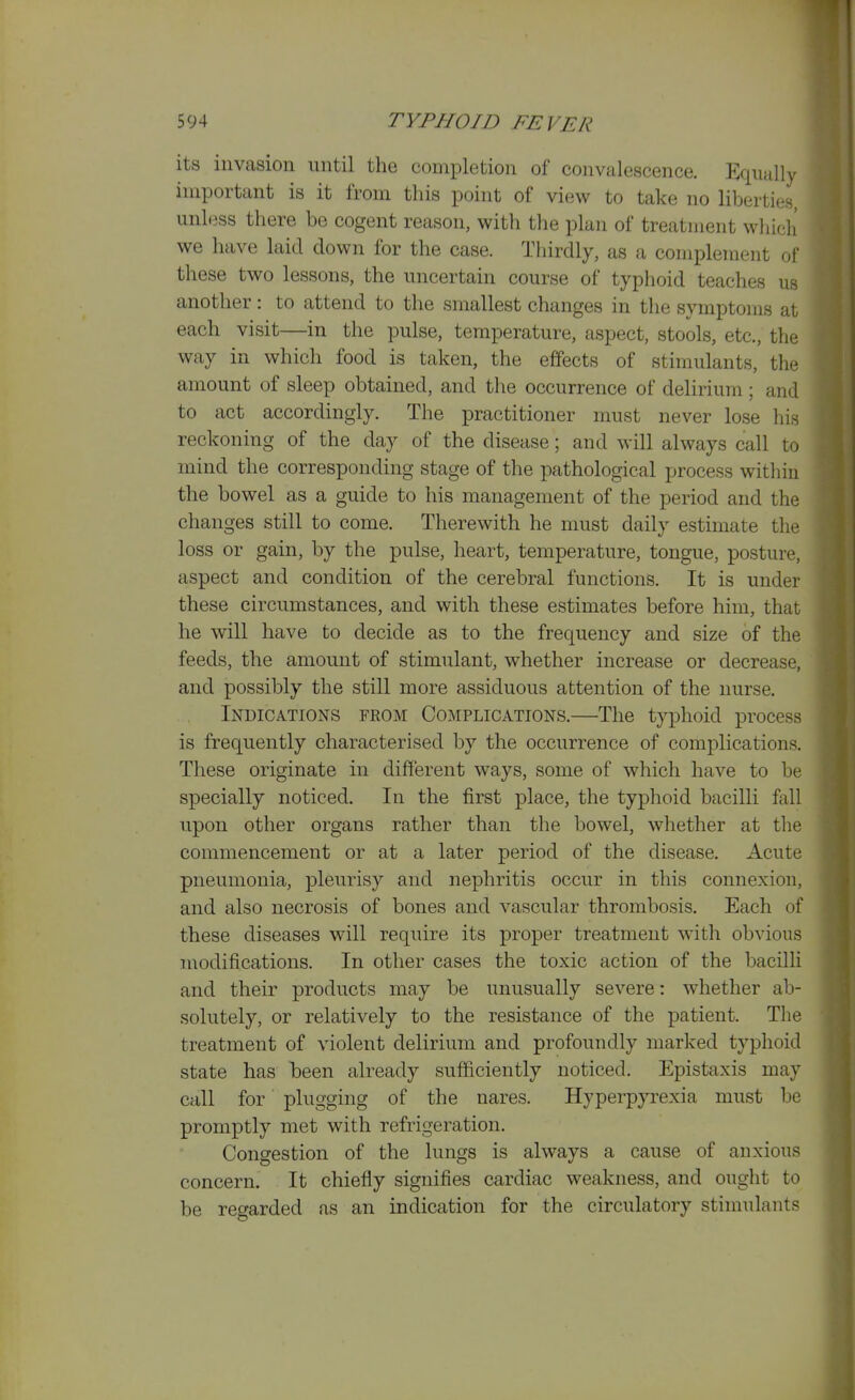 its invasion nntil the completion of convalescence. Equally important is it from this point of view to take no liberties, unless there be cogent reason, with the plan of treatment which we have laid down for the case. Tliirdly, as a complement of these two lessons, the uncertain course of typhoid teaches us another: to attend to the smallest changes in the symptoms at each visit—in the pulse, temperature, aspect, stools, etc., the way in which food is taken, the effects of stimulants, the amount of sleep obtained, and the occurrence of delirium; and to act accordingly. The practitioner must never lose his reckoning of the day of the disease; and will always call to mind the corresponding stage of the pathological process within the bowel as a guide to his management of the period and the changes still to come. Therewith he must daily estimate the loss or gain, by the pulse, heart, temperature, tongue, posture, aspect and condition of the cerebral functions. It is under these circumstances, and with these estimates before him, that he will have to decide as to the frequency and size of the feeds, the amount of stimulant, whether increase or decrease, and possibly the still more assiduous attention of the nurse. Indications from Complications.—The typhoid process is frequently characterised by the occurrence of complications. These originate in different ways, some of which have to be specially noticed. In the first place, the typhoid bacilli fall upon other organs rather than the bowel, whether at the commencement or at a later period of the disease. Acute pneumonia, pleurisy and nephritis occur in this connexion, and also necrosis of bones and vascular thrombosis. Each of these diseases will require its proper treatment with obvious modifications. In other cases the toxic action of the bacilli and their products may be unusually severe: whether ab- solutely, or relatively to the resistance of the patient. The treatment of violent delirium and profoundly marked typhoid state has been already sufficiently noticed. Epistaxis may call for plugging of the nares. Hyperpyrexia must be promptly met with refrigeration. Congestion of the lungs is always a cause of anxious concern. It chiefly signifies cardiac weakness, and ought to be regarded as an indication for the circulatory stimulants