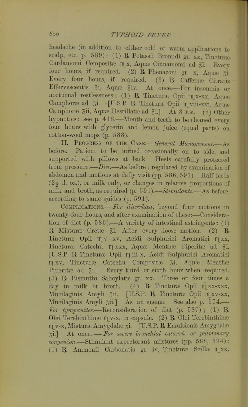 headache (in addition to either cold or warm applications to scalp, etc. p. 589): (1) 1^ Potassii Bromidi gr. xx, Tinctune Cardamomi Compositie iri^x, Aqute Cinnamomi ad 31. Every four hours, if required. (2) 3: Phenazoni gr. x. Aqua =i. Every four hours, if requu-ed. (3) 1^ Caffeine Gitratis Effervescentis 3i, Aqute giv. At once.—For insomnia or nocturnal restlessness: (1) 1^ Tincturae Opii n)^x-xx, Aqute Camphorae ad gi. [U.S.P. I^; Tinctune Opii iii^viii-xvi, Aqu» Caniphorae 3ii, Aquas Destillatte ad 5i.] At 8 p.m. (2) Ofher hypnotics: see p. 418.—Mouth and teeth to be cleaned every four hours with glycerin and lemon juice (equal parts) on cotton-wool mops (p. 588). • ■ II. Progress of the Case.—General Management.—As before. Patient to be turned occasionally on to side, and supported with pillows at back. Heels carefully protected from pressure.—Diet.—As before ; regulated by examination of abdomen and motions at daily visit (pp. '586, 591). Half feeds (2|- fl. oz.), or milk only, or changes in relative proportions of milk and broth, as required (p. ^^1).^Stimulants.-—^As before, according to same guides (p. 591). Complications.—For diarrJma, beyond four motions in twenty-four hours, and after examination of these:—Considera- tion of diet (p. 586).—A variety of intestinal astringents : (1) 5t Misturse Cretse si. After every loose motion. (2) Tincturse Opii T({y - xv, Acidi Sulphurici Aromatici V(\xx, Tincturae Catechu n\^xxx. Aquae Menthae Piperi'tse ad gi. [U.S.P. Tincturae Opii n\ui-x, Acidi Sulphurici Aromatici TT^xv, Tincturae Catechu Compositae 5i, Aquae Menthfe Piperitae ad gi.] Every third or sixth hour when required. (3) Bismuthi Salicylatis gr. xx. Three or four times a day in milk or broth. (4) 1^ Tincturae Opii iT^xx-xxx, Mucilaginis Amyli 5ii- [U.S.P. ^ Tincturae Opii rf]^xv-xx, Mucilaginis Amyli gii.] As an enema. See also p. 504.— For tympanites.—Keconsideration of diet (p. 587) ; (1) ^ Olei Terebinthinae ITj^v-x, in capsule. (2) IjL Olei Terebinthinte lT|^v-x, Misturae Amygdalae gi. [U.S.P. l\ Emulsionis Amygdalie §i.] At once. — For severe bronchial catarrh or 2ndmonary congestion.—Stimulant expectorant mixtures (pp. 588, 594): (1) ^ Ammonii Carbonatis gr. iv, Tincturae Scillas ii\_xx,