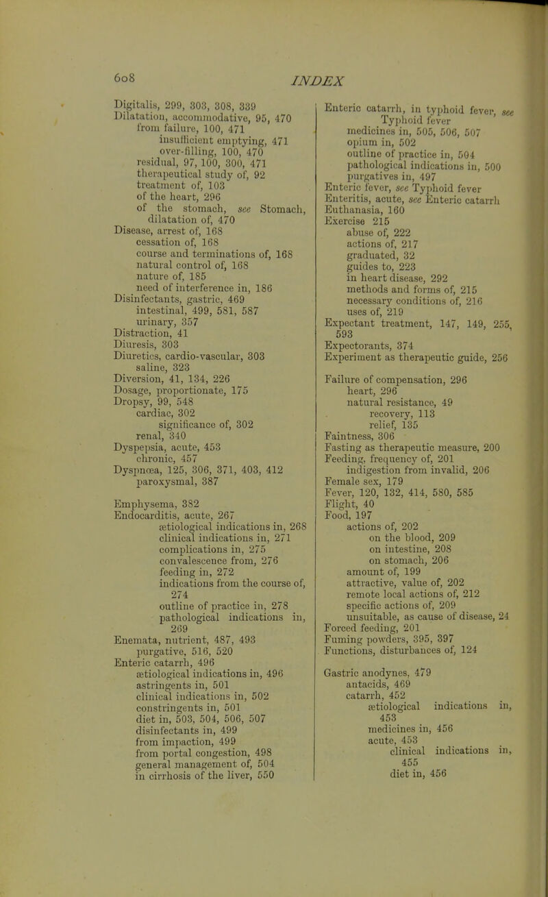 Digitalis, 299, 303, 308, 339 Dilatation, acconiinodative, 95, 470 I'roiu failure, 100, 471 iusullicieiit emptying, 471 over-filling, 100, 470 residual, 97, 100, 300, 471 therapeutical study of, 92 treatment of, 103 of the heart, 296 of the stomach, see Stomach, dilatation of, 470 Disease, arrest of, 168 cessation of, 168 course and terminations of, 168 natural control of, 168 nature of, 185 need of interference in, 186 Disinfectants, gastric, 469 intestinal, 499, 581, 587 urinary, 357 Distraction, 41 Diuresis, 303 Diuretics, cardio-vascular, 303 saline, 323 Diversion, 41, 134, 226 Dosage, proportionate, 175 Dropsy, 99, 548 cardiac, 302 significance of, 302 renal, 340 Dyspepsia, acute, 453 chronic, 457 Dyspnoea, 125, 306, 371, 403, 412 paroxysmal, 387 Emphysema, 382 Endocarditis, acute, 267 Betiological indications in, 268 clinical indications in, 271 complications in, 275 convalescence from, 276 feeding in, 272 indications from the course of, 274 outline of practice in, 278 pathological indications in, 269 Enemata, nutrient, 487, 493 purgative, 516, 520 Enteric catarrh, 496 setiological indications in, 496 astringents in, 501 clinical indications in, 502 constringents in, 501 diet in, 503, 504, 506, 507 disinfectants in, 499 from impaction, 499 from portal congestion, 498 general management of, 504 Enteric catarrh, in typhoid fever, see Typhoid fever medicines in, 505, 506, 507 opium in, 502 outline of jiractice in, 504 pathological indications in, 500 purgatives in, 497 Enteric fever, sec Tyi>hoid fever Enteritis, acute, sec Enteric catarrh P]uthanasia, 160 Exercise 215 abuse of, 222 actions of, 217 graduated, 32 guides to, 223 in heart disease, 292 methods and forms of, 215 necessary conditions of, 216 uses of, 219 Expectant treatment, 147, 149, 255 593 Expectorants, 374 Experiment as therapeutic guide, 256 Failure of compensation, 296 heart, 296 natural resistance, 49 recovery, 113 relief, 135 Faintness, 306 Fasting as therapeutic measure, 200 Feeding, frequency of, 201 indigestion from invalid, 206 Female sex, 179 Fever, 120, 132, 414, 580, 585 Flight, 40 Food, 197 actions of, 202 on the blood, 209 on intestine, 208 on stomach, 206 amount of, 199 attractive, value of, 202 remote local actions of, 212 specific actions of, 209 unsuitable, as cause of disease, 24 Forced feeding, 201 Fuming powders, 395, 397 Functions, disturbances of, 124 Gastric anodynes, 479 antacids, 469 catarrh, 452 {etiological indications in, 453 medicines in, 456 acute, 453 clinical indications in, 455