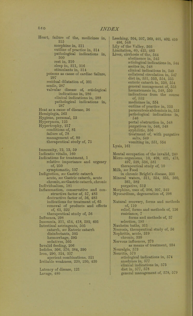 6io Heart, failure of the, raedicines in, 315 morphine in, 311 outline of practice in, 314 pathological indications in, 300 rest in, 310 sleep in, 311, 316 stimulants in, 314 poisons as cause of cardiac failure, 297 residual dilatation of, 301 senile, 287 valvular disease of, {etiological indications in, 286 clinical indications in, 288 pathological indications in, 287 Heat as a cause of disease, 36 Hemiplegia, 563 Hygiene, personal, 53 Hyperpncea, 125 Hypertrophy, 217 conditions of, 81 failure of, 78 management of, 80 therapeutical study of, 75 Immunity, 12, 13, 59 Indicatio vitalis, 160 Indications for treatment, 1 relative importance and urgency of, 250 symptomatic, 137 Indigestion, see Gastric catarrh acute, see Gastric catarrh, acute chronic, see Gastric catarrh, chronic Individualism, 181 InHammation, conservative and con- structive factor of, 57, 483 destructive factor of, 56, 483 indications for treatment of, 65 removal of products and effects of, 63, 322 therapeutical study of, 56 Influenza, 298 Insomnia, 311, 414, 418, 592, 601 Intestinal astringents, 505 catarrh, see Enteric catarrh disinfectants, 505 hsemorrhage, 595 sedatives, 505 Invalid feeding, 206 Iodides, 306, 370, 384, 390 Iron, 290, 324, 337 aperient combinations, 521 Irritable weakness, 220, 230, 430 Latency of disease, 121 Lavage, 480 Leeching, 304, 307, 369, 401, 402, 410 486, 548 Lily of the Valley, 303 Limitation, 60, 425, 483 Liver, cirrhosis of tlie, 544 abstinence in, 545 ffitiological indications in, 544 ascites in, 548 clinical indications in, 549 collateral circulation in, 547 diet in, 551, 553, 554, 555 enteric catarrh in, 550, 554 general management of, 553 Inematemesis in, 548, 550 indications from the course of, 552 medicines in, 554 outline of practice in, 553 paracentesis abdominis in, 553 pathological indications in, 546 portal obstruction in, 548 purgatives in, 546, 548 syphilitic, 556 treatment of, with purgative salts, 549 vomiting in, 551, 554 Lysis, 161 Mental occupation of the invalid, 240 Micro-organisms, 10, 409, 421, 473, 497, 529, 536, 581 therapeutical study of, 10 Milk, see Food in chronic Bright's disease, 333 Mineral waters, 311, 354, 355, 360, 361, 382 purgative, 512 Morphine, uses of, 306, 307, 342 Myocardium, degeneration of, 298 Natural recovery, forms and methods of, 110 relief, forms and methods of, 126 resistance, 7 forms and methods of, 37 selection, 193 Nauheim baths, 311 Necrosis, therapeutical study of, 56 Nephritis, acute, 319 chronic, 330 Nervous influences, 273 as means of treatment, 234 Neuralgia, 573 Neuritis, 573 ffitiological indications in, 574 anodynes in, 577 clinical indications in, 575 diet in, 577, 578 general management of, 578, 579 «