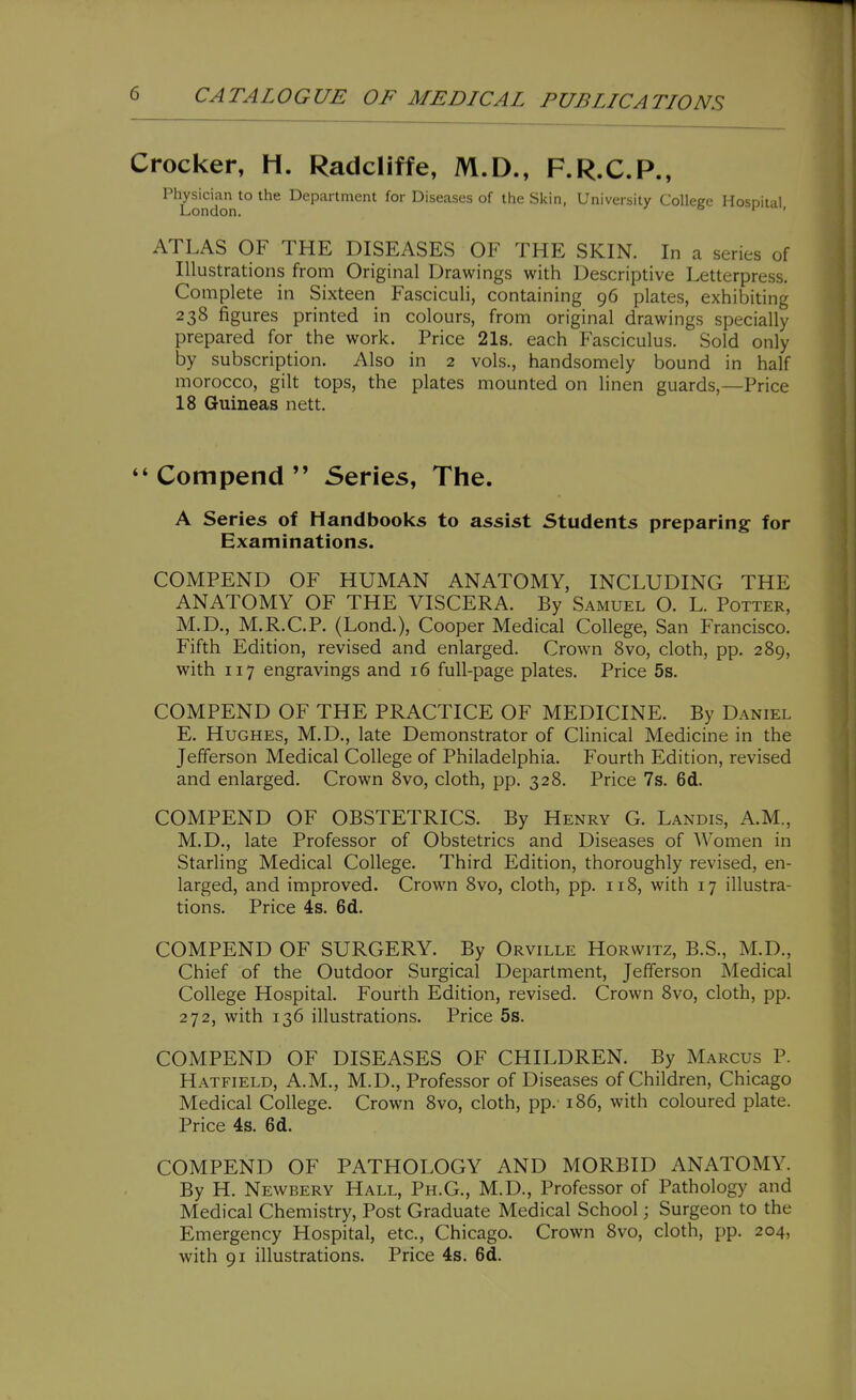 Crocker, H. Radcliffe, M.D., F.R.C.P., Physician to the Department for Diseases of the Skin, University Colleee Hosnital London. ' ' ATLAS OF THE DISEASES OF THE SKIN. In a series of Illustrations from Original Drawings with Descriptive Letterpress. Complete in Sixteen Fasciculi, containing 96 plates, exhibiting 238 figures printed in colours, from original drawings specially prepared for the work. Price 21s. each Fasciculus. Sold only by subscription. Also in 2 vols., handsomely bound in half morocco, gilt tops, the plates mounted on linen guards,—Price 18 Guineas nett. ** Compend  Series, The. A Series of Handbooks to assist Students preparing for Examinations. COMPEND OF HUMAN ANATOMY, INCLUDING THE ANATOMY OF THE VISCERA. By Samuel O. L. Potter, M.D., M.R.C.P. (Lond.), Cooper Medical College, San Francisco. Fifth Edition, revised and enlarged. Crown 8vo, cloth, pp. 289, with 117 engravings and 16 full-page plates. Price 5s. COMPEND OF THE PRACTICE OF MEDICINE. By Daniel E. Hughes, M.D., late Demonstrator of Clinical Medicine in the Jefferson Medical College of Philadelphia. Fourth Edition, revised and enlarged. Crown 8vo, cloth, pp. 328. Price 7s. 6d. COMPEND OF OBSTETRICS. By Henry G. Landis, A.M., M.D., late Professor of Obstetrics and Diseases of Women in Starling Medical College. Third Edition, thoroughly revised, en- larged, and improved. Crown 8vo, cloth, pp. 118, with 17 illustra- tions. Price 4s. 6d. COMPEND OF SURGERY. By Orville Horwitz, B.S., M.D., Chief of the Outdoor Surgical Department, Jefferson Medical College Hospital. Fourth Edition, revised. Crown 8vo, cloth, pp. 272, with 136 illustrations. Price 5s. COMPEND OF DISEASES OF CHILDREN. By Marcus P. Hatfield, A.M., M.D., Professor of Diseases of Children, Chicago Medical College. Crown 8vo, cloth, pp. 186, with coloured plate. Price 4s. 6d. COMPEND OF PATHOLOGY AND MORBID ANATOMY. By H. Newbery Hall, Ph.G., M.D., Professor of Pathology and Medical Chemistry, Post Graduate Medical School; Surgeon to the Emergency Hospital, etc., Chicago. Crown 8vo, cloth, pp. 204, with 91 illustrations. Price 4s. 6d.