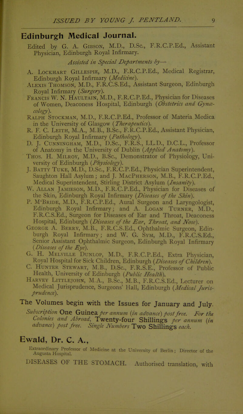 Edinburgh Medical Journal. Edited by G. A. Gibson, M.D., D.Sc, F.R.C.P.Ed., Assistant Physician, Edinburgh Royal Infirmary. Assisted in Special DepartiJients by— A. LocKHART Gillespie, M.D., F.R.C.P.Ed., Medical Registrar, Edinburgh Royal Infirmary {Medicine). Alexis Thomson, M.D., F.R.C.S.Ed., Assistant Surgeon, Edinburgh Royal Infirmary {Surgery). Francis W. N. Haultain, M.D., F.R.C.P.Ed., Physician for Diseases of Women, Deaconess Hospital, Edinburgh {Obstetrics and Gynae- cology). Ralph Stockman, M.D., F.R.C.P.Ed., Professor of Materia Medica in the University of Glasgow {Therapeutics). R. F. C. Leith, M.A., M.B., B.Sc, F.R.C.P.Ed., Assistant Physician, Edinburgh Royal Infirmary {Pathology). D. J. Cunningham, M.D., D.Sc, F.R.S., LL.D., D.C.L., Professor of Anatomy in the University of Dublin {Applied Anato?ny). Thos. H. Milroy, M.D., B.Sc, Demonstrator of Physiology, Uni- versity of Edinburgh {Physiology). J. Batty Tuke, M.D., D.Sc, F.R.C.P.Ed., Physician Superintendent, Saughton Hall Asylum; and J. MacPherson, M.B., F.R.C.P.Ed., Medical Superintendent, Stirling District Asylum {Insanity). W. Allan Jamieson, M.D., F.R.C.P.Ed., Physician for Diseases of the Skin, Edinburgh Royal Infirmary {Diseases of the Skin). P. M'Bride, M.D., F.R.C.P.Ed., Aural Surgeon and Laryngologist, Edinburgh Royal Infirmary; and A. Logan Turner, M.D., F.R.C.S.Ed., Surgeon for Diseases of Ear and Throat, Deaconess Hospital, Edinburgh {Diseases of the Ear., Throat, and Nose). George A. Berry, M.B., F.R.C.S.Ed., Ophthalmic Surgeon, Edin- burgh Royal Infirmary; and W. G. Sym, M.D., F.R.C.S.Ed., Senior Assistant Ophthalmic Surgeon, Edinburgh Royal Infirmary {Diseases of the Eye). G. H. Melville Dunlop, M.D., F.R.C.P.Ed., Extra Physician, Royal Hospital for Sick Children, Edinburgh {Diseases of Children). C. Hunter Stewart, M.B., D.Sc, F.R.S.E., Professor of Public Health, University of Edinburgh {Public Health). Harvey Littlejohn, M.A., B.Sc, M.B., F.R.C.S.Ed., Lecturer on Medical Jurisprudence, Surgeons' Hall, Edinburgh {Medical Juris- prudence). The Volumes begin with the Issues for January and July. Subscription One Guinea per an?ium {in advance) post free. For the Colonies and Abroad, Twenty-four Shillings per annum {in advance) post free. Single Numbers Two Shillings each. Ewald, Dr. C. A., Extraordinary Professor of Medicine at the University of Berlin ; Director of the Augusta Hospital. DISEASES OF THE STOMACH. Authorised translation, with