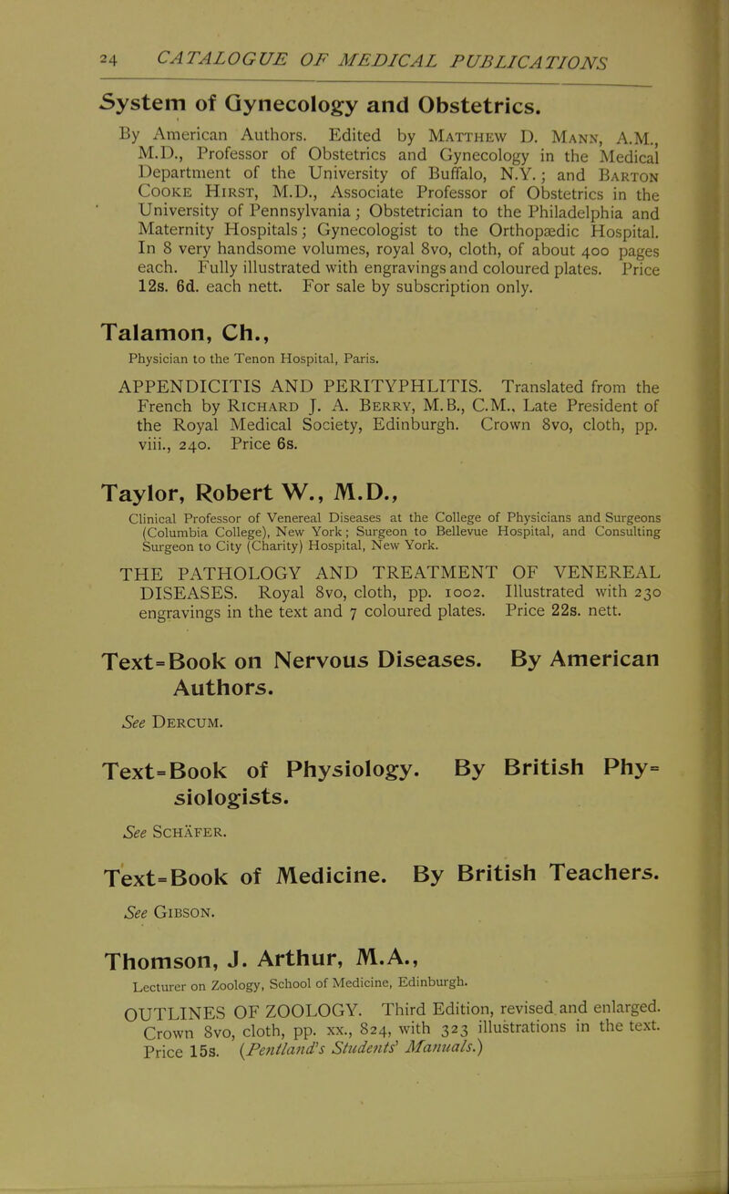 System of Gynecology and Obstetrics. By American Authors. Edited by Matthew D. Mann, A.M., M.D., Professor of Obstetrics and Gynecology in the Medical Department of the University of Buffalo, N.Y.; and Barton Cooke Hirst, M.D., Associate Professor of Obstetrics in the University of Pennsylvania; Obstetrician to the Philadelphia and Maternity Hospitals; Gynecologist to the Orthopaedic Hospital. In 8 very handsome volumes, royal 8vo, cloth, of about 400 pages each. Fully illustrated with engravings and coloured plates. Price 12s. 6d. each nett. For sale by subscription only. Talamon, Ch., Physician to the Tenon Hospital, Paris. APPENDICITIS AND PERITYPHLITIS. Translated from the French by Richard J. A. Berry, M.B., CM., Late President of the Royal Medical Society, Edinburgh. Crown Svo, cloth, pp. viii., 240. Price 6s. Taylor, Robert W., M.D., Clinical Professor of Venereal Diseases at the College of Physicians and Surgeons (Columbia College), New York; Surgeon to Bellevue Hospital, and Consulting Surgeon to City (Charity) Hospital, New York. THE PATHOLOGY AND TREATMENT OF VENEREAL DISEASES. Royal Svo, cloth, pp. 1002. Illustrated with 230 engravings in the text and 7 coloured plates. Price 22s. nett. Text=Book on Nervous Diseases. By American Authors. See Dercum. Text=Book of Physiology. By British Phy= siologists. See SCHAFER. Text=Book of Medicine. By British Teachers. See Gibson. Thomson, J. Arthur, M.A., Lecturer on Zoology, School of Medicine, Edinburgh. OUTLINES OF ZOOLOGY. Third Edition, revised, and enlarged. Crown Svo, cloth, pp. xx., 824, with 323 illustrations in the text. Price 15s. {Fenilajid's Students' Manuals.)