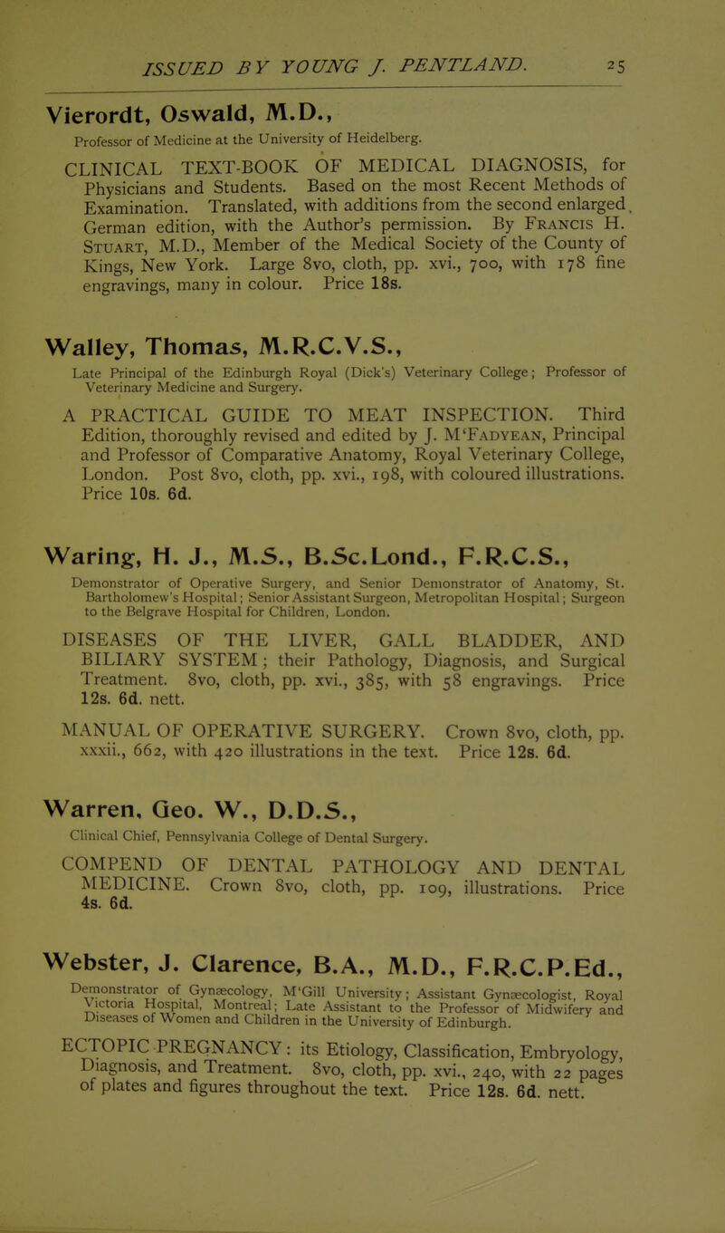 Vierordt, Oswald, M.D., Professor of Medicine at the University of Heidelberg. CLINICAL TEXT-BOOK OF MEDICAL DIAGNOSIS, for Physicians and Students. Based on the most Recent Methods of Examination. Translated, with additions from the second enlarged. German edition, with the Author's permission. By Francis H. Stuart, M.D., Member of the Medical Society of the County of Kings, New York. Large 8vo, cloth, pp. xvi., 700, with 178 fine engravings, many in colour. Price 18s. Walley, Thomas, M.R.C.V.S., Late Principal of the Edinburgh Royal (Dick's) Veterinary College; Professor of Veterinary Medicine and Surgery. A PRACTICAL GUIDE TO MEAT INSPECTION. Third Edition, thoroughly revised and edited by J. M'Fadyean, Principal and Professor of Comparative Anatomy, Royal Veterinary College, London. Post Svo, cloth, pp. xvi., 198, with coloured illustrations. Price 10s. 6d. Waring, H. J., M.S., B.Sc.Lond., F.R.C.S., Demonstrator of Operative Surgery, and Senior Demonstrator of Anatomy, St. Bartholomew's Hospital; Senior Assistant Surgeon, Metropolitan Hospital; Surgeon to the Belgrave Hospital for Children, London. DISEASES OF THE LIVER, GALL BLADDER, AND BILIARY SYSTEM; their Pathology, Diagnosis, and Surgical Treatment. Svo, cloth, pp. xvi., 385, with 58 engravings. Price 12s. 6d. nett. MANUAL OF OPERATIVE SURGERY. Crown 8vo, cloth, pp. xxxii., 662, with 420 illustrations in the text. Price 12s. 6d. Warren, Geo. W., D.D.S., Clinical Chief, Pennsylvania College of Dental Surgery. COMPEND OF DENTAL PATHOLOGY AND DENTAL MEDICINE. Crown Svo, cloth, pp. 109, illustrations. Price 4s. 6d. Webster, J. Clarence, B.A., M.D., F.R.C.P.Ed., Demonstrator of Gynaecology, M'Gill University; Assistant Gyniscologist, Royal Victoria Hospital. Montreal; Late Assistant to the Professor of Midwifery and Diseases of Women and Children in the University of Edinburgh. ECTOPIC PREGNANCY: its Etiology, Classification, Embryology, Diagnosis, and Treatment. Svo, cloth, pp. xvi., 240, with 22 pages of plates and figures throughout the text. Price 12s. 6d. nett.