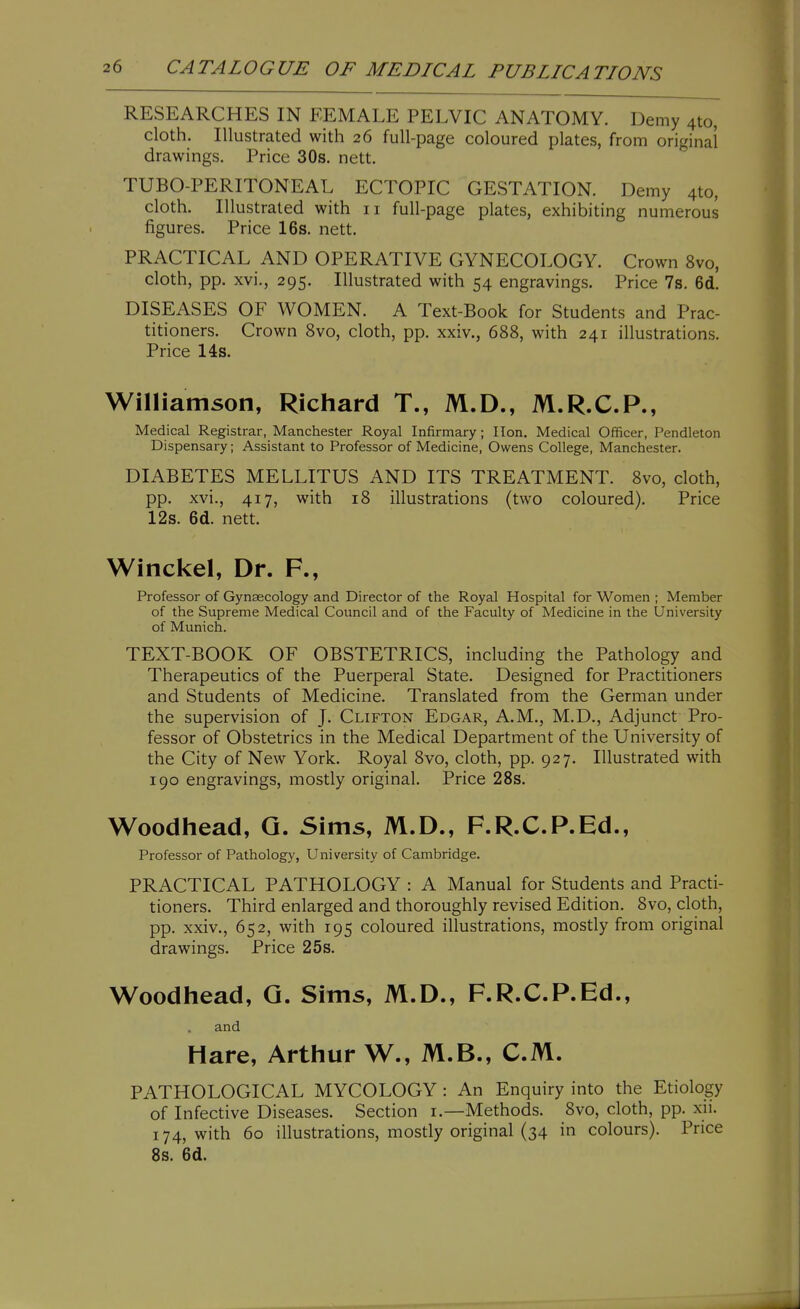 RESEARCHES IN FEMALE PELVIC ANATOMY. Demy 4to, cloth. Illustrated with 26 full-page coloured plates, from original drawings. Price 30s. nett. TUBO-PERITONEAL ECTOPIC GESTATION. Demy 410, cloth. Illustrated with 11 full-page plates, exhibiting numerous figures. Price 16s. nett. PRACTICAL AND OPERATIVE GYNECOLOGY. Crown 8vo, cloth, pp. xvi., 295. Illustrated with 54 engravings. Price 7s. 6d. DISEASES OF WOMEN. A Text-Book for Students and Prac- titioners. Crown 8vo, cloth, pp. xxiv., 688, with 241 illustrations. Price 14s. Williamson, Richard T., M.D., M.R.C.P., Medical Registrar, Manchester Royal Infirmary; lion. Medical Officer, Pendleton Dispensary; Assistant to Professor of Medicine, Owens College, Manchester. DIABETES MELLITUS AND ITS TREATMENT. 8vo, cloth, pp. xvi., 417, with 18 illustrations (two coloured). Price 12s. 6d. nett. Winckel, Dr. F., Professor of Gynaecology and Director of the Royal Hospital for Women ; Member of the Supreme Medical Council and of the Faculty of Medicine in the University of Munich. TEXT-BOOK OF OBSTETRICS, including the Pathology and Therapeutics of the Puerperal State. Designed for Practitioners and Students of Medicine. Translated from the German under the supervision of J. Clifton Edgar, A.M., M.D., Adjunct Pro- fessor of Obstetrics in the Medical Department of the University of the City of New York. Royal 8vo, cloth, pp. 927. Illustrated with 190 engravings, mostly original. Price 28s. Woodhead, Q. Sims, M.D., F.R.C.P.Ed., Professor of Pathology, University of Cambridge. PRACTICAL PATHOLOGY : A Manual for Students and Practi- tioners. Third enlarged and thoroughly revised Edition. 8vo, cloth, pp. xxiv., 652, with 195 coloured illustrations, mostly from original drawings. Price 25s. Woodhead, Q. Sims, M.D., F.R.C.P.Ed., and Hare, Arthur W., M.B., CM. PATHOLOGICAL MYCOLOGY : An Enquiry into the Etiology of Infective Diseases. Section i.—Methods. 8vo, cloth, pp. xii. 174, with 60 illustrations, mostly original (34 in colours). Price 8s. 6d.