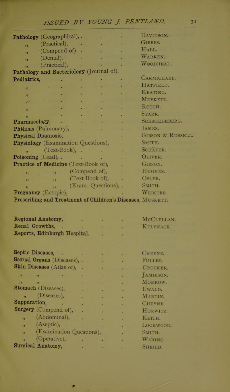 Patnology (Lreograpnicai;,. Davidson. (Practical), yjLsitiiLtO* „ (Compend or) . TTat T (Dental), ... W ARREN. „ (Practical), WOODHEAD. Pathology and Bacteriology (Journal of). Pediatrics, . . • • ^ARMICH.Ali,L. » .... 1—1 A TT* T XT' T 1~\ >i • ... TCfattno .... A/TTTClfPTT » .... OTPTT » .... Qt a P P O i . \ iV IS.. iriiarmacoiogy, .... SPHMIFTiFRFRfi Jrlitiiisis (r uiuionaryy, T A TVf TTQ J /\iViiliO. Physical Diagnosis, VjrIBbON Cx JK.UbbJl.LJL.. irnysioiogy ^^JiixaminaLion v^uesiionsy. oiViX 1 rl. ,, i ext-JtiOOKy, . oCrlAr ILK. Jroisoning (i^eaa), . IIT T^ri?o xrracuice oi ivieciicine \ i cxl-i50ok oi/, OltsbUJN. ,, „ (Compend of), Hughes. „ (Text-Book of), OSLER. „ „ (Exam. Questions), . Smith. Pregnancy (Ectopic), Webster. Prescribing and Treatment of Children's Diseases, Muskett. Regional Anatomy, McClellan. Renal Growths, .... Kelynack. Reports, Edinburgh Hospital. Septic Diseases, .... Cheyne. Sexual Organs (Diseases), . Fuller. Skin Diseases (Atlas of), . Crocker. >5 » .... Jamieson. ') J) .... Morrow. Stomach (Diseases), Ewald, „ (Diseases), Martin. Suppuration, .... Cheyne. Surgery (Compend of), . Horwitz. „ (Abdominal), Keith. „ (Aseptic), LOCKWOOD. „ (Examination Questions), Smith. „ (Operative), Waring. Surgical Anatomy, Sheild.