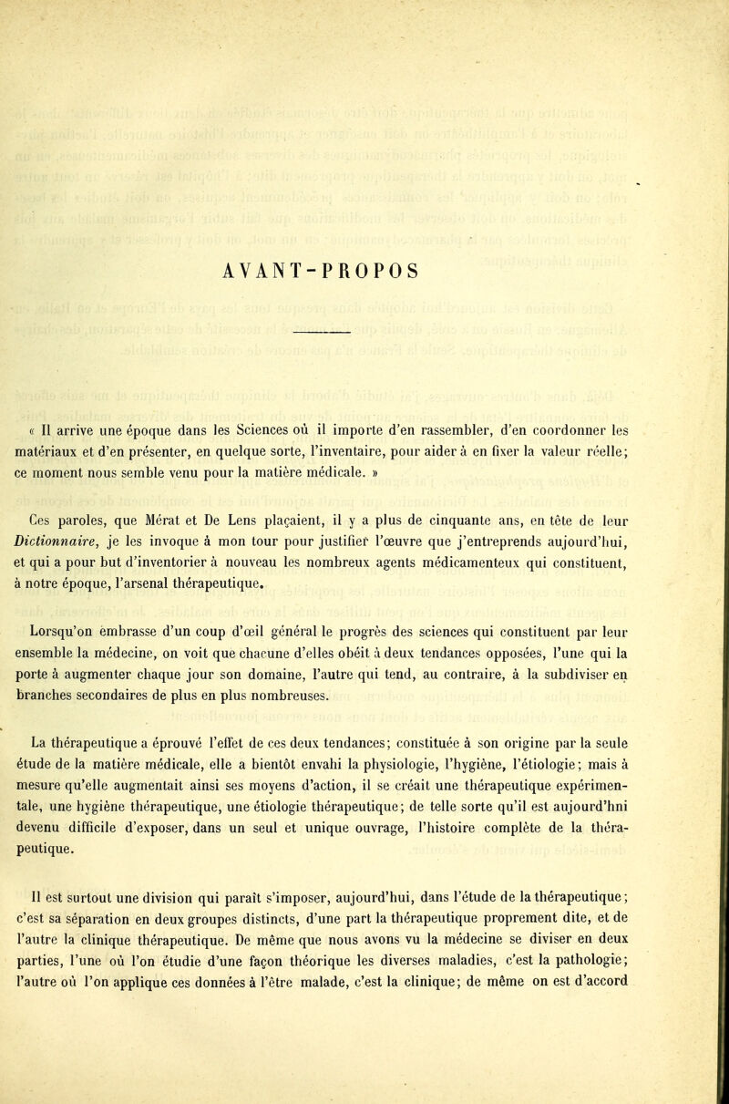 AVANT-PROPOS (( Il arrive une époque dans les Sciences où il importe d'en rassembler, d'en coordonner les matériaux et d'en présenter, en quelque sorte, l'inventaire, pour aider à en fixer la valeur réelle; ce moment nous semble venu pour la matière médicale. » Ces paroles, que Mérat et De Lens plaçaient, il y a plus de cinquante ans, en tête de leur Dictionnaire, je les invoque à mon tour pour justifier l'œuvre que j'entreprends aujourd'hui, et qui a pour but d'inventorier à nouveau les nombreux agents médicamenteux qui constituent, à notre époque, l'arsenal thérapeutique. Lorsqu'on embrasse d'un coup d'œil général le progrès des sciences qui constituent par leur ensemble la médecine, on voit que chacune d'elles obéit à deux tendances opposées, l'une qui la porte à augmenter chaque jour son domaine, l'autre qui tend, au contraire, à la subdiviser en branches secondaires de plus en plus nombreuses. La thérapeutique a éprouvé l'effet de ces deux tendances; constituée à son origine par la seule étude de la matière médicale, elle a bientôt envahi la physiologie, l'hygiène, l'étiologie ; mais à mesure qu'elle augmentait ainsi ses moyens d'action, il se créait une thérapeutique expérimen- tale, une hygiène thérapeutique, une étiologie thérapeutique; de telle sorte qu'il est aujourd'hui devenu difficile d'exposer, dans un seul et unique ouvrage, l'histoire complète de la théra- peutique. Il est surtout une division qui paraît s'imposer, aujourd'hui, dans l'étude de la thérapeutique ; c'est sa séparation en deux groupes distincts, d'une part la thérapeutique proprement dite, et de l'autre la clinique thérapeutique. De même que nous avons vu la médecine se diviser en deux parties, l'une où l'on étudie d'une façon théorique les diverses maladies, c'est la pathologie; l'autre où l'on applique ces données à l'être malade, c'est la clinique; de même on est d'accord