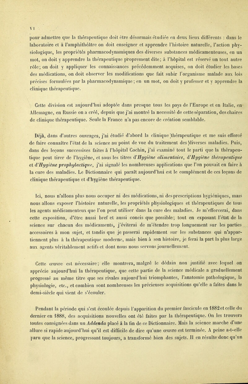 VI . pour admettre que la thérapeutique doit être désormais étudiée en deux lieux différents : dans le laboratoire et à l'amphithéâtre on doit enseigner et apprendre l'histoire naturelle, l'action phy- siologique, les propriétés pharmacodynamiques des diverses substances médicamenteuses, en un mot, on doit y apprendre la thérapeutique proprement dite; à l'hôpital est réservé un tout autre rôle; on doit y appliquer les connaissances précédemment acquises, on doit étudier les bases des médications, on doit observer les modifications que fait subir l'organisme malade aux lois précises formulées par la pharmacodynamique ; en un mot, on doit y professer et y apprendre la clinique thérapeutique. Cette division est aujourd'hui adoptée dans presque tous les pays de l'Europe et en Italie, en Allemagne, en Russie on a créé, depuis que j'ai montré la nécessité de cette séparation, des chaires de clinique thérapeutique. Seule la France n'a pas encore de création semblable. Déjà, dans d'autres ouvrages, j'ai étudié d'abord la clinique [thérapeutique et me suis efforcé de faire connaître l'état de la science au point de vue du traitement des [diverses maladies. Puis, dans des leçons successives faites à l'hôpital Gochin, j'ai examiné tout le parti que la thérapeu- tique peut tirer de l'hygiène, et sous les titres d'Hygiène alimentaire, d'Hygiène thérapeutique et d'Hygiène prophylactique, j'ai signalé les nombreuses applications que l'on pouvait en faire à la cure des maladies. Le Dictionnaire qui paraît aujourd'hui est le complément de ces leçons de clinique thérapeutique et d'hygiène thérapeutique. Ici, nous n'allons plus nous occuper ni des médications, ni des prescriptions hygiéniques, mais nous allons exposer l'histoire naturelle, les propriétés physiologiques et thérapeutiques de tous les agents médicamenteux que l'on peut utiliser dans la cure des maladies. Je m'efforcerai, dans cette exposition, d'être aussi bref et aussi concis que possible; tout en exposant l'état de la science sur chacun des médicaments, j'éviterai de m'étendre trop longuement sur les parties, accessoires à mon sujet, et tandis que je passerai rapidement sur les substances qui n'appar- tiennent plus à la thérapeutique moderne, mais bien à son histoire, je ferai la part la plus large aux agents véritablement actifs et dont nous nous servons journellement. Cette œuvre est nécessaire; elle montrera, malgré le dédain non justifié avec lequel on apprécie aujourd'hui la thérapeutique, que cette partie de la science médicale a graduellement progressé au même titre que ses rivales aujourd'hui triomphantes, l'anatomie pathologique, la physiologie, etc., et combien sont nombreuses les précieuses acquisitions qu'elle a faites dans le demi-siècle qui vient de s'écouler. Pendant la période qui s'est écoulée depuis l'apparition du premier fascicule en 4882 et celle du dernier en 1888, des acquisitions nouvelles ont été faites par la thérapeutique. On les trouvera toutes consignées dans un Addenda placé à la fin de ce Dictionnaire. Mais la science marche d'une allure si rapide aujourd'hui qu'il est difficile de dire qu'une œuvre est terminée. A peine a-t-elle paru que la science, progressant toujours, a transformé bien des sujets. Il en résulte donc qu'un