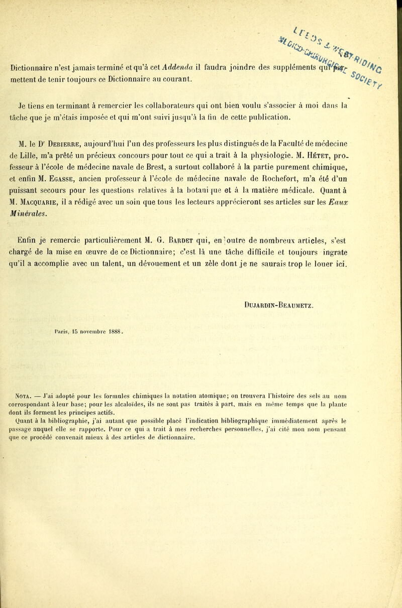 Dictionnaire n'est jamais terminé et qu'à cet Addenda il mettent de tenir toujours ce Dictionnaire au courant. .le tiens en terminant à remercier les collaborateurs qui ont bien voulu s'associer à moi dans la tâche que je m'étais imposée et qui m'ont suivi jusqu'à la fin de cette publication. M. le D' Debierre, aujourd'hui l'un des professeurs les plus distingués de la Faculté de médecine de Lille, m'a prêté un précieux concours pour tout ce qui a trait à la physiologie. M. Hétet, pro- fesseur à l'école de médecine navale de Brest, a surtout collaboré à la partie purement chimique, et enfin M. Egasse, ancien professeur à l'école de médecine navale de Rochefort, m'a été d'un puissant secours pour les questions relatives à la botaiii [ue et à la matière médicale. Quant à M. Macquarie, il a rédigé avec un soin que tous les lecteurs apprécieront ses articles sur les Eaux Minérales. Enfin je remercie particulièrement M. G. Bardet qui, en;outre de nombreux articles, s'est chargé de la mise en œuvre de ce Dictionnaire; c'est là une tâche difficile et toujours ingrate qu'il a accomplie avec un talent, un dévouement et un zèle dont je ne saurais trop le louer ici. Dujardin-Beaumetz. l'aris, 15 novembre 1888. faudra joindre des suppléments quT'p^A Nota. — J'ai adopté pour les formules chimiques la notation atomique; on trouvera l'histoire des sels au nom correspondant à leur base; pour les alcaloïdes, ils ne sont pas traités k part, mais en même temps que la plante dont ils forment les principes actifs. Quant à la bibliographie, j'ai autant que possible placé l'indication bibliographique immédiatement après le passage auquel elle se rapporte. Pour ce qui a trait à mes recherches personnelles, j'ai cité mon nom pensant que ce procédé convenait mieux à des articles de dictionnaire.