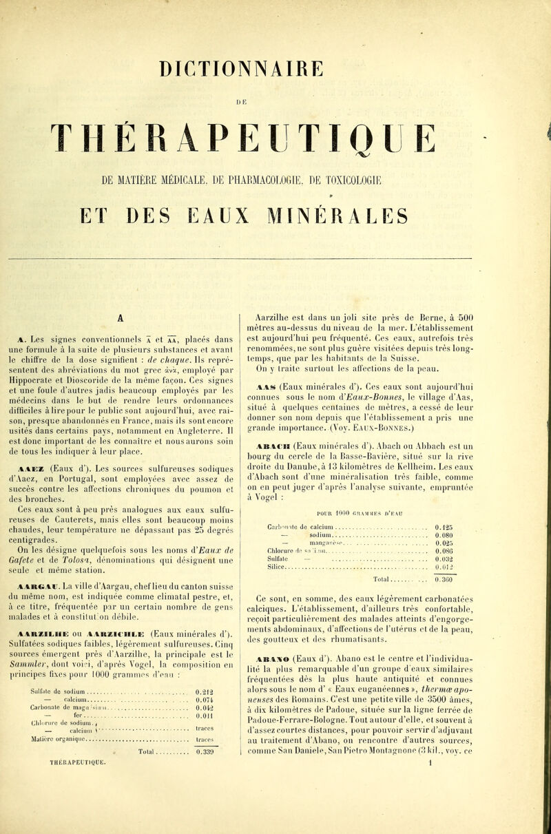 DE THERAPEUTIQUE DE MATIÈRE MÉDICALE. DE PHARMACOLOGIE. DE TOXICOLOGIE ET DES EAUX MINÉRALES A A. Les signes conventionnels a et ÂÂ, placés dans une formule à la suite de plusieurs substances et avant le chiffre de la dose signifient : de chaque. Ils repré- sentent des abréviations du mot grec àvà, employé par Hippocrate et Dioscoride de la même façon. Ces signes et une foule d'autres jadis beaucoup employés par les médecins dans le but de rendre leurs ordonnances difficiles àlirepour le public sont aujourd'hui, avec rai- son, presque abandonnés eu France, mais ils sont encore usités dans certains pays, notamment en Angleterre. 11 est donc important de les connaître et nous aurons soin de tous les indiquer à leur place. AAEK (Eaux d'). Les sources sulfureuses sodiques d'.Vaez, en Portugal, sont employées avec assez de succès contre les affections chroniques du poumon et des bronches. Ces eaux sont à peu près analogues aux eaux sulfu- reuses de Cauterets, mais elles sont beaucoup moins chaudes, leur température ne dépassant pas 25 degrés centigrades. On les désigne quelquefois sous les noms d'Eaux de Gafete et de Tolosa, dénominations qui désignent une seule et même station. AAUGAU. La ville d'Aargau, chef lieu du canton suisse du même nom, est indiquée conmie climatal pestre, et, à ce titre, fréquentée par un certain nombre de gens malades et à constitution débile. AARZiLiiE ou AARZiruLi^ (Eaux minérales d'). Sulfatées sodiques faibles, légèrement sulfureuses. Cinq sources émergent près d'.-Varzilhe, la principale est le Sammler, dont voi',-i, d'après Vogel, la composition en principes fixes pour 1000 grammes d'eau : Sulfale de sodium 0.212 — calcium 0.074 Carbonale de magn ■<iirii.. ., 0.042 — fer 0.011 Cliliiriire de sodium. j — calcium S ''^''S Matière organique traces Total 0.339 Aarzilhe est dans un joli site près de Berne, à 500 mètres au-dessus du niveau de la mer. L'établissement est aujourd'hui peu fréquenté. Ces eaux, autrefois très renommées, ne sont plus guère visitées depuis très long- temps, que par les habitants de la Suisse. On y traite surtout les affections de la peau. AAS (Eaux minérales d'). Ces eaux sont aujourd'hui connues sous le nom d'Eaux-Boniies, le village d'i\as, situé à quelques centaines de mètres, a cessé de leur donner son nom depuis que l'établissement a pris une grande iinportance..(Voy. E.aux-Bunnes.) ABACii (Eaux minérales d'). Abach ou Abbach est un bourg du cercle de la Basse-Bavière, situé sur la rive droite du Danube, à 13 kilomètres de Kellheim. Les eaux d'Abach sont d'une minéralisation très faible, comme on en peut juger d'après l'analyse suivante, empruntée i à Vogel : POUR 1000 r.[iA>niE>! n'EAU Carbuiito de calcium .. 0.125 — sodium 0.080 — manganc*o 0.02.5 Chlorure rie M,un 0.08G Sulfate — 0.032 Silice , U.OI-' Total 0.3l!0 Ce sont, en somme, des eaux légèrement carbonatées calciques. L'établissement, d'ailleurs très confortable, reçoit particulièrement des malades atteints d'engorge- ments abdominaux, d'affections de l'utérus et de la peau, des goutteux et des rhumatisants. ABAivo (Eaux d'). Abano est le centre et l'individua- lité la plus remarquable d'un groupe d'eaux similaires fréquentées dès la plus haute antiquité et connues alors sous le nom d'« Eaux euganéennes », thermœ apo- nenses des Bomains. C'est une petite ville de 3500 âmes, à dix kilomètres de Padoue, située sur la ligne ferrée de Padoue-Ferrare-Bologne. Tout autour d'elle, et souvent à d'assez courtes distances, pour pouvoir servir d'adjuvant au traitement d'Abano, on rencontre d'autres sources, comme San Dauiele, SanPielro Montagnone (3 kil., voy. ce