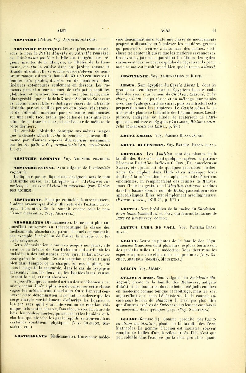 ABSiMTUE (Petite). Voy. Absinthe pontiquë. ABis>iWTiiE po:i'TiQiTi!:. Cette espèce, connue aussi sous le nom de Petite Absinthe ou Absinthe romaine, est l'Artemisia pontiai L. Elle est indigène des ré- gions incultes de la Hongrie, de l'Italie, de la llou- manie, etc. On la cultive dans nos jardins coninie la Grande Absinthe. De sa souche vivace s'élèvent de nom- breux rameaux dressés, hauts de 30 à 40 centimètres,à feuilles très petites, divisées en de nombreux lobes linéaires, cotonneuses seulement en dessous. Les ra- meaux portent à leur sommet de très petits capitules globuleux et penchés. Son odeur est plus forte, mais plus agréable que celle de la Grande Absinthe. Sa saveur est moins amère. Elle se distingue encore de la Grande Absinthe par ses feuilles petites et à lobes très étroits, et de l'Absinthe maritime par ses feuilles cotonneuses sur une seule face, tandis que celles de l'Absinthe ma- ritime le sont sur les deux, et par l'odeur de mélisse de cette dernière. On emploie l'Absinthe pontiqne aux mêmes usages que la Grande Absinthe. On la remplace souvent elle- même par d'autres espèces d'Artemisia, notamment par les A. gallica Vf., aragonensis Lam, cœrulescens L., etc. ABisin'TnE ROiMAiivi:. Voy. Absinthe pontique. ABSIMTHE SUISSE. Nom vulgairc de VArtemisia riipestris. La liqueur que les liquoristes désignent sous le nom d'absinthe suisse, est fabriquée avec VArtemisia rii- pestris, et non avec VArtemisia maritima (voy. Génépi DES roches). ABSlWTinnfE. Principe résinoïde, à saveur amère, à odeur aromatique d'absinthe retiré de l'extrait alcoo- lique d'absinthe. On le connaît encore sous le nom d'amer d'absinthe. (Voy. Absinthe.) ABSORBANTS (Médicaments). On ne peut plus au- jourd'hui conserver en thérapeutique la classe des médicaments absorbants, parmi lesquels on rangeait, par exemple, à côté l'un de l'autre la charpie et le fer ou la magnésie. Cette dénomination a survécu jusqu'à nos jours; elle vient de la théorie de Van-Helmomt qui attribuait les maladies à des substances acres qu'il fallait absorber pour guérir le malade. Cette absorption se faisait aussi bien dans l'emploi de la charpie, en cas de plaie, que dans l'usage de la magnésie, dans le cas de dyspepsie acescente; dans les deux cas, les liquides acres, causes de tout le mal, étaient absorbés. Aujourd'hui que le mode d'action des nnklicaments est mieux connu, il n'y a plus lieu de conserver celte classe vague des médicaments absorbants. Ou si l'on veut con- server cette dénomination, il ne faut considérer que les corps chargés véritablement d'absorber les liquides et les- gaz sans qu'il y ait intervention de réaction chi- mique, tels sont la charpie, l'amadou, le son, la sciure de bois, les poudres inertes, qui absorbent les liquides, et le charbon qui absorbe les gaz lorsqu'ils se trouvent dans certaines conditions physiques. (Voy. Charbon, Ma- gnésie, etc.) ABSTERGENTS (Médicaments). L'ancienne méde- cine dénommait ainsi toute une classe de médicaments propres à dissoudre et à enlever les matières grasses qui peuvent se trouver à la surface des ])arties. Cette classe ne contenait guère que les matières savonneuses. On devrait y joindre aujourd'hui les éthers, les hydro- carbures et tous les corps capables de dégraisser la peau; . mais ce motest inusité aussi bien que le terme abluanl. ABSTINENCE. Voy. Alimentation cl Diète. ABSus. Nom égyptien du Cassia Ahsiis L. dont les graines sont employées par les Egyptiens dans les mala- dies des yeux sous le nom de Chicliim, Cishoiié, Tche- chum, etc. On les pulvérise et on mélange leur poudre avec une égale quantité de sucre, puis on introduit celte préparation sous les paupières. Le Cassia Absus L. est une petite plante de la famille des Légumineuses Caîsal- piniées, indigène de l'Inde, de l'intérieur de l'Afri- que, etc., cultivée en Égypte. (Colladon, Histoire natu- relle et médicale des Casses, p. 78.) ABi'TA ahiara. Voy. Pabeira Brava jaune. abi:ta bi;eescens. Voy. Pareira Brava blanc. ABUTILON. Les Abutilon sont des plantes de la famille des Malvacées dont quelques espèces et particu- lièrement ['Abutilon indicum G. Don., l'A. americanum SwEET, etc., jouissent de quelques propriétés médici- nales. On emploie dans l'Inde et en Amérique leurs feuilles à la préparation de cataplasmes et de décoctions émollientes, en remplacement des feuilles de Mauves. Dans l'Inde les graines de VAbutilon indicum vendues dans les bazars sous le nom de passent pour être aphrodisiaques. Elles sont sinijdement nuicilagineuses. {Pharm. jonrn., 1876-77, p. 977.) ABUTi A. Nom brésilien de la racine du Chododen- dron tomentosum ViViz et Pav., qui fournil laBacine de Pareira Brava (voy. ce mot). ABl'Tl'A DNIIA WE VACA. Vov. PaBEIRA BrAVA BLANC. ACAt'iA. Genre de plantes de la famille des Légu- mineuses Mimosées dont plusieurs espèces fournissent des produits utiles à la médecine. Nous décrirons les espèces à propos de chacun de ces produits. (Voy. Ca- chou, arabique (gomme), Mousenna.) ACACiN. Voy. .\rabin. AC'AJOr A BOIS. Nom vulgaire du Swietenia Ma- hogoni, plante de la famille des Méliacées, indigène d'Haïti et de Honduras, dont le bois a été jadis employé en médecine comme tonique et fébifruge, mais ne sert aujourd'hui que dans l'ébénislerie. On le connaît en- core sous le nom de Mahogon. Il n'est pas plus utile que d'autres espèces de Swietenia également employées en médecine dans quelques pays. (Voy. Swietenia.) At'Ajov (Gomme d'). Gomme produite par VAna- cardium occidentale, plante de la famille des Téré- binthacées. La gomme d'acajou est jaunâtre, souvent remplie de bulles d'air, à reflets irisés. Elle n'est que peu soluble dans l'eau, ce qui la rend peu utile; quand