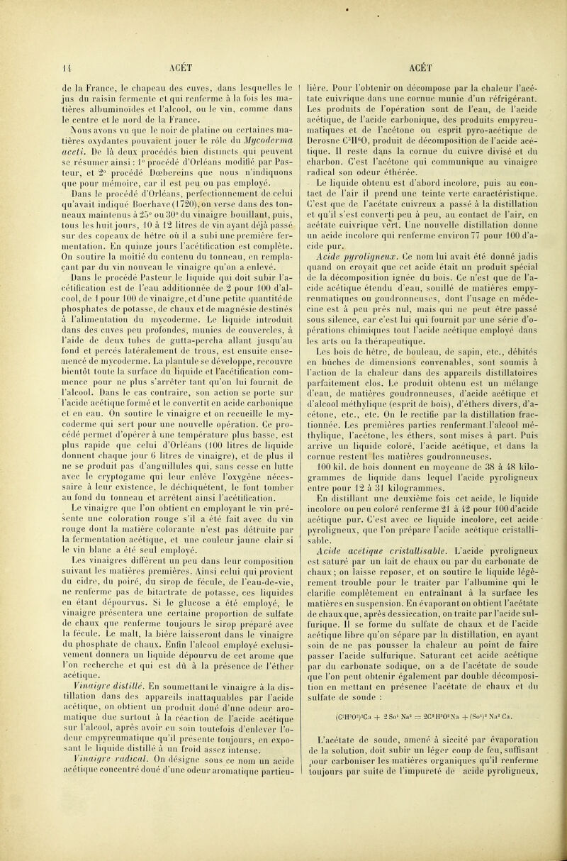 de la France, le chapeau des cuves, dans lesquelles le jus du raisin fei'mente et qui renferme à la fois les ma- tières albuminoïdes et l'alcool, ou le vin, comme dans le centre et Je nord de la France. IN DUS avons vu que le noir de platine ou certaines ma- tières oxydantes pouvaient jouer le rôle du Mycoderma aceti. De là deux procédés bien distincts qui peuvent se résumer ainsi : 1° procédé d'Orléans modifié par Pas- teur, et 2° procédé Dœbereins que nous n'indiquons que pour mémoire, car il est peu ou pas employé. Dans le procédé d'Orléans, perfectionnement de celui qu'avait indiqué Boerhave(1720),on verse dans des ton- neaux maintenus à 25° ou 30° du vinaigre bouillant, puis, tous les huit jours, 10 à 12 litres de vin ayant déjà passé sur des copeaux de hêtre où il a subi une première fer- mentation. En quinze jours l'acétilication est complète. On soutire la moitié du contenu du tonneau, en rempla- çant par du vin nouveau le vinaigre qu'on a enlevé. Dans le procédé Pasteur le liquide qui doit subir l'a- cétification est de l'eau additionnée de 2 pour 100 d'al- cool, de 1 pour 100 de vinaigre, et d'une petite quantité de phosphates de potasse, de chaux et de magnésie destinés à l'alimentation du mycoderme. Le liquide introduit dans des cuves peu profondes, munies de couvercles, à l'aide de deux tubes de gutta-percha allant jusqu'au fond et percés latéralement de trous, est ensuite ense- mencé de mycoderme. La plantule se développe, recouvre bientôt toute la surface du liquide et l'acétificalion com- mence pour ne plus s'arrêter tant qu'on lui fournit de l'alcool. Dans le cas contraire, son action se porte sur l'acide acétique formé et le convertit en acide carbonique et en eau. On soutire le vinaigre et on recueille le my- coderme qui sert pour une nouvelle opération. Ce pro- cédé permet d'opérer à une température plus basse, est plus rapide que celui d'Orléans (100 litres de liquide donnent chaque jour 6 litres de vinaigre), et de plus il ne se produit pas d'anguillules qui, sans cesse en lutte avec le cryptogame qui leur enlève l'oxygène néces- saire à leur existence, le déchiquètent, le font tomber au fond du tonneau et arrêtent ainsi l'acétificalion. Le vinaigre que l'on obtient en employant le vin pré- sente une coloration rouge s'il a été fait avec du vin rouge dont la matière colorante n'est pas détHiite par la fermentation acétique, et une couleur jaune clair si le vin blanc a été seul employé. Les vinaigres diffèrent un peu dans leur composition suivant les matières premières. Ainsi celui qui provient du cidre, du poiré, du sirop de fécule, de l'eau-de-vie, ne renferme pas de bitartrate de potasse, ces liquides en étant dépourvus. Si le glucose a été employé, le vinaigre présentera une certaine proportion de sulfate de chaux que renferme toujours le sirop préparé avec la fécule. Le malt, la bière laisseront dans le vinaigre du phosphate de chaux. Enfin l'alcool employé exclusi- vement donnera un liquide dépourvu de cet arôme que l'on recherche et qui est dû à la présence de l'éther acétique. Vinaigre distillé. En soumettant le vinaigre à la dis- tillation dans des appareils inattaquables par l'acide acétique, on obtient un produit doué d'une odeur aro- matique due surtout à la réaction de l'acide acétique sur l'alcool, après avoir eu soin toutefois d'enlever l'o- deur empyreumatique qu'il présente toujours, en expo- sant le liquide distillé à im froid assez intense. Vinaigre radical. On désigne sous ce nom un acide acétique concentré doué d'une odeur aromatique particu- lière. Pour l'obtenir on décompose par la chaleur l'acé- tate cuivrique dans une cornue munie d'un réfrigérant. Les produits de l'opération sont de l'eau, de l'acide acétique, de l'acide carbonique, des produits empyreu- maliques et de l'acétone ou esprit pyro-acétique de Derosne C^H^O, produit de décomposition de l'acide acé- tique. Il reste dans la cornue du cuivre divisé et du charbon. C'est l'acétone qui communique au vinaigre radical son odeur éthérée. ■ Le liquide obtenu est d'abord incolore, puis au con- tact de l'air il prend une teinte verte caractéristique. C'est que de l'acétate cuivreux a passé à la distillation et qu'il s'est converti peu à peu, au contact de l'air, en acétate cuivrique vert. Une nouvelle distillation donne un acide incolore qui renferme environ 77 pour 100 d'a- cide pur. Acide pyroligneux. Ce nom lui avait été donné jadis quand on croyait que cet acide était un produit spécial de la décomposition ignée du bois. Ce n'est que de l'a- cide acétique étendu d'eau, souillé de matières empy- reumatiques ou goudronneuses, dont l'usage en méde- cine est à peu près nul, mais qui ne peut être passé sous silence, car c'est lui qui fournit par une série d'o- pérations chimiques tout l'acide acétique employé dans les arts ou la thérapeutique. Les bois de hêtre, de bouleau, de sapin, etc., débités en bûches de dimensions convenables, sont soumis à l'action de la chaleur dans des appareils distillatoires parfaitement clos. Le produit obtenu est un mélange d'eau, de matières goudronneuses, d'acide acétique et d'alcool méthylique (esprit de bois), d'élhers divers, d'a- cétone, etc., etc. On le rectifie par la distillation frac- tionnée. Les premières parties renfermant l'alcool mé- thylique, l'acétone, les éthers, sont mises à part. Puis arrive un liquide coloré, l'acide acétique, et dans la cornue restent les matières goudronneuses. 100 kil. de bois donnent en moyenne de 38 à 48 kilo- grammes de liquide dans lequel l'acide pyroligneux entre pour 12 à 31 kilogrammes. En distillant une deuxième fois cet acide, le liquide incolore ou peu coloré renferme 21 à 42 pour 100 d'acide acétique pur. C'est avec ce liquide incolore, cet acide pyroligneux, que l'on prépare l'acide acétique cristalli- sable. Acide acétique cristallisable. L'acide pyroligneux est saturé par un lait de chaux ou par du carbonate de chaux ; on laisse reposer, et on soutire le liquide légè- rement trouble pour le traiter par l'albumine qui le clarifie complètement en entraînant à la surface les matières en suspension. En évaporant on obtient l'acétate de chaux que, après dessiccation, on traite par l'acide sul- furique. Il se forme du sulfate de chaux et de l'acide acétique libre qu'on sépare par la distillation, en ayant soin de ne pas pousser la chaleur au point de faire passer l'acide sulfurique. Saturant cet acide acétique par du carbonate sodique, on a de l'acétate de soude que l'on peut obtenir également par double décomposi- tion en mettant en présence l'acétate de chaux et du sulfate de soude : (CWO-)=Ca + 2So' Na- = 2C2H'0-Xa + {So')'- Na'- Ca. L'acétate de soude, amené à siccité par évaporation de la solution, doit subir un léger coup de feu, suffisant jiour carboniser les matières organiques qu'il renferme toujours par suite de l'impureté de acide pyroligneux.