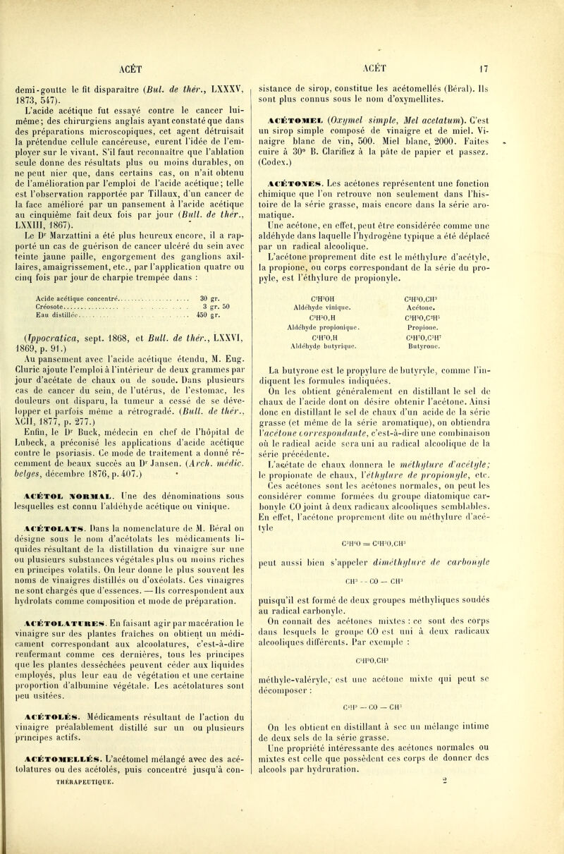 demi-goutte le fit disparaître {Bul. de thér., LXXXV, 1873, 547). L'acide acétique fut essayé contre le cancer lui- même; des chirurgiens anglais ayant constaté que dans des préparations microscopiques, cet agent détruisait la prétendue cellule cancéreuse, eurent l'idée de l'em- ployer sur le vivant. S'il faut reconnaître que l'ablation seule donne des résultats plus ou moins durables, on ne peut nier que, dans certains cas, on n'ait obtenu de l'amélioration par l'emploi de l'acide acétique; telle est l'observation l'apportée par Tillaux, d'un cancer de la face amélioi'é par un pansement à l'acide acétique au cinquième fait deux fois par jour (Bull, de thér., LXXIII, 1867). Le D'' Marzattini a été plus heureux encore, il a rap- porté un cas de guérison de cancer ulcéré du sein avec teinte jaune paille, engorgement des ganglions axil- laires, amaigrissement, etc., par l'application quatre ou cinq fois par jour de charpie trempée dans : Acide acétique concentre 30 gr. Créosote 3 gr. 50 Eau distillée 450 gr. (Tppocratica, sept. 1868, et Bull, de thér., LXXVI, 1869, p. 91.) Au pansement avec l'acide acétique étendu, M. Eug. Gluric ajoute l'emploi à l'intérieur de deux grammes par jour d'acétate de chaux ou de soude. Dans plusieurs cas de cancer du sein, de l'utérus, de l'estomac, les douleurs ont disparu, la tumeur a cessé de se déve- lopper et parfois même a rétrogradé. (Bull, de thér., XGII, 1877, p. 277.) Enfin, le U'' Buck, médecin en chef de l'hôpital de Lubeck, a préconisé les applications d'acide acétique contre le psoriasis. Ce mode de traitement a donné ré- ceniment de beaux succès au D' Jansen. (Arch. médic. belges, décembre 1876, p. 407.) ACÉTOE. IVORMAL.. ('ne des dénominations sous lesqnelles est connu l'aldéhyde acétique ou vini([ue. ACÉT©li.*.TS. Dans la nomenclature de M. l.éral on désigne sous le nom d'acétolats les médicaments li- quides résultant de la distillation du vinaigre sur une ou plusieurs substances végétales plus ou moins riches en principes volatils. On leur doane le plus souvent les noms de vinaigres distillés ou d'oxéolats. Ces vinaigres ne sont chargés que d'essences. —Ils correspondent aux hydrolats comme composition et mode de préparation. ACÉTOEiATi'RES. En faisant agir par macération le vinaigre sur des plantes fi'aîches on obtient un médi- cament correspondant aux alcoolalures, c'est-à-dire renfermant comme ces dernières, tous les principes que les plantes desséchées peuvent céder aux liquides employés, plus leur eau de végétation et une certaine proportion d'albumine végétale. Les acétolatures sont peu usitées. ACÉTOLÉs. Médicaments résultant de l'action du vinaigre préalablement distillé sur un ou plusieurs principes actifs. ACÉTOMELiiÉs. L'acétomel mélangé avec des acé- tolatures ou des acétolés, puis concentré jusqu'à cou- thérapeutique. sistance de sirop, constitue les acétomellés (Béral). Ils sont plus connus sous le nom d'oxymellites. ACÉTOMEii {Oxijmel simple, Mel acetatum). C'est un sirop simple composé de vinaigre et de miel. Vi- naigre blanc de vin, 500. Miel blanc, 2000. Faites cuire à 30 B. Clarifiez à la pâte de papier et passez. (Codex.) ACÉTOJi'ES. Les acétones représentent une fonction chimique que l'on retrouve non seulement dans l'his- toire de la série grasse, mais encore dans la série aro- matique. Une acétone, en effet, peut être considérée comme une aldéhyde dans laquelle l'hydrogène typique a été déplacé par un radical alcoolique. L'acétone proprement dite est le méthylurc d'acétyle, la propionc, ou corps correspondant de la série du pro- pyle, est l'éthylure de propionyle. C^'H'OH Aldéhyde vinique. C'H=0,H Aldéhyde propionii(uc. C'H'O.H Aldéhyde butyrique. Acétone. Propione. C'H'0,C=H' Butyrone. La butyrone est le propylure de butyryle, comme l'in- diquent les formules indiquées. On les obtient généralement en distillant le sel de chaux de l'acide dont on désire obtenir l'acétone. Ainsi donc en distillant le sel de chaux d'un acide de la série grasse (et même de la série aromatique), on obtiendra Vacétone correspondante, c'est-à-dire une combinaison où le radical acide sera uni au radical alcoolique de la série précédente. L'aeétatc de chaux donnera le méthi/lure d'acétijle; le propionate de chaux, Véthijlure de propinnijle, etc. Ces acétones sont les acétones normales, on peut les considérer comme formées du groupe diatomique car- bonyle CO joint à deux radicaux alcooliques semblables. En elfet, l'acétone proprcnnMit dili^ ou méthvlure d'acé- tyle C-'H''U = C-^H''0,CH-' peut aussi bien s'appeler dunéthijlni-e de carbonijle CH-'--CO - cir- puisqu'il est foimé de deux groupes méthyliques soudés au radical carbonylc. On connaît des acétones mixtes : ce sont des corps dans lesquels le groupe CO est uni à deux radicaux alcooliques dilTércnts. Par exemple : C'11»0,CH-' méthyle-valéryle, est une acétone mixle qui peut se décomposer : C'!l-' • CO — CH' On les obtient en distillant à sec un mélange intime de deux sels de la série grasse. Une propriété intéressante des acétones normales ou mixtes est celle que possèdent ces corps de donner des alcools par hydruration.