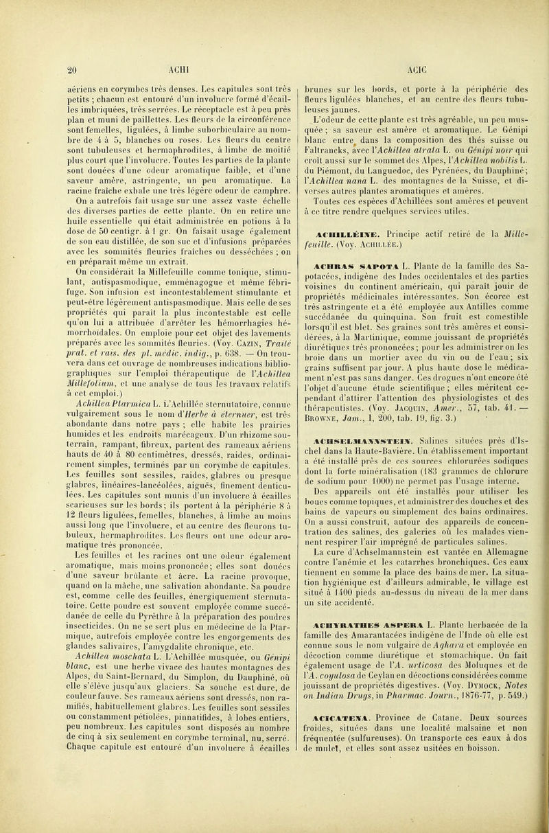 aériens en corynibes très denses. Les capitules sont très petits ; chacun est entouré d'un involucre formé d'écail- les imbriquées, très serrées. Le réceptacle est à peu près plan et muni de paillettes. Les fleurs de la circonférence sont femelles, ligulées, à limbe suborbiculaire au nom- bre de 4 à 5, blanches ou roses. Les fleurs du centre sont tubuleuses et hermaphrodites, à limbe de moitié plus court que l'involucre. Toutes les parties de la plante sont douées d'une odeur aromatique faible, et d'une saveur amère, astringente, un peu aromatique. La racine fraîche exhale une très légère odeur de camphre. On a autrefois fait usage sur une assez vaste échelle des diverses parties de cette plante. On en retire une huile essentielle qui était administrée en potions à la dose de 50 centigr. à 1 gr. On faisait usage également de son eau distillée, de son suc et d'infusions préparées avec les sommités fleuries fraîches ou desséchées ; on en préparait même un extrait. On considérait la Millefeuille comme tonique, stimu- lant, a»ntispasmodique, emménagogue et même fébri- fuge. Son infusion est incontestablement stimulante et peut-être légèrement antispasmodique. Mais celle de ses propriétés qui paraît la plus incontestable est celle qu'on lui a attribuée d'arrêter les hémorrhagies hé- morrhoïdales. On emploie pour cet objet des lavements préparés avec les sommités fleuries. (Voy. Cazin, Traité prat. et rais, des pl. mcdic. indiij., p. 638. — On trou- vera dans cet ouvrage de nombreuses indications bii^lio- graphiques sur l'emploi thérapeutique de YAchiUea Millefolimn, et une analyse de tous les travaux relatifs à cet emploi.) AchilleaPtarmica\j. L'Achillée sternutatoire, connue vulgairement sous le nom d'Herbe à éterniier, est très abondante dans notre pays ; elle habite les prairies humides et les endroits marécageux. D'un rhizome sou- terrain, rampant, fibreux, partent des rameaux aériens hauts de iO à 80 centimètres, dressés, raides, ordinai- rement simples, terminés par un corymbe de capitules. Les feuilles sont sessiles, raides, glabres ou presque glabres, linéaires-lancéolées, aiguës, finement denticu- lées. Les capitules sont munis d'un involucre à écailles scarieuses sur les bords; ils portent à la périphérie 8 à 12 fie urs ligulées, femelles, blanches, à limbe au moins aussi long que l'involucre, et au centre des fleurons tu- buleux, hermaphrodites. Les fleurs ont une odeur aro- matique très prononcée. Les feuilles et les racines ont une odeur également aromatique, mais moins prononcée ; elles sont douées d'une saveur brûlante et acre. La racine provoque, quand on la mâche, une salivation abondante. Sa poudre est, comme celle des feuilles, énergiquement sternuta- toire. Cette poudre est souvent employée comme succé- danée de celle du Pyrèthre à la préparation des poudres insecticides. On ne se sert plus en médecine de la Ptar- mique, autrefois employée contre les engorgements des glandes salivaires, l'amygdalite chronique, etc. Achillea moschata L. L'Achillée musquée, ou Génipi blanc, est une herbe vivace des hautes montagnes des Alpes, du Saint-Bernard, du Simplon, du Dauphiné, où elle s'élève jusqu'aux glaciers. Sa souche est dure, de couleur fauve. Ses rameaux aériens sont dressés, non ra- mifiés, habituellement glabres. Les feuilles sont sessiles ou constamment pétiolées, pinnatifides, à lobes entiers, peu nombreux. Les capitules sont disposés au nombre de cinq à six seulement en corymbe terminal, nu, serré. Chaque capitule est entouré d'un involucre à écailles brunes sur les bords, et porte à la périphérie des fleurs ligulées blanches, et au centre des fleurs tubu- leuses jaunes. L'odeur de cette plante est très agréable, un peu mus- quée ; sa saveur est amère et aromatique. Le Génipi blanc entre^ dans la composition des thés suisse ou Faltrancks, avec VAchillea atraia L. ou Génipi noir qui croît aussi sur le sommet des Alpes, Y Achillea nobilis \j- du Piémont, du Ijanguedoc, des Pyrénées, du Dauphiné; VAchillea nana L. des montagnes de la Suisse, et di- verses autres plantes aromatiques et amères. Toutes ces espèces d'Achillées sont amères et peuvent à ce titre rendre quelques services utiles. ACHiiiiiÉiiVE. Principe actif retiré de la Mille- feuille. (Voy. ACH[LLÉE.) ACHRAS SAPOTA L. Plante de la famille des Sa- potaeées, indigène des Indes occidentales et des parties voisines du continent américain, qui paraît jouir de propriétés médicinales intéressantes. Son écorce est très astringente et a élé employée aux Antilles comme succédanée du quinquina. Son fruit est comestible lorsqu'il est blet. Ses graines sont très amères et consi- dérées, à la Martinique, comme jouissant de propriétés diurétique? très prononcées; pour les administrer on les broie dans un mortier avec du vin ou de l'eau ; six grains suffisent par jour. A plus haute dose le médica- ment n'est pas sans danger. Ces drogues n'ont encore été l'objet d'aucune étude scientifique ; elles méritent ce- pendant d'attirer l'attention des physiologistes et des thérapeutistes. (Voy. Jacquin, Amer., 57, tab. 4.1.— Browne, Jam., I, 200, tab. J9, fig. 3.) ACrasEMiiAMivsxEliï. Salines situées près d'is- chel dans la Haute-Bavière. Un établissement important a été installé près de ces sources chlorurées sodiques dont la forte minéralisation (183 grammes de chlorure de sodium pour 1000) ne permet pas l'usage interne. Des appareils ont été installés pour utiliser les boues comme topiques, et administrer des douches et des bains de vapeurs ou simplement des bains ordinaires. On a aussi construit, autour des appareils de concen- tration des salines, des galeries où les malades vien- nent respirer l'air imprégné de particules salines» La cure d'Achselmannslein est vantée en Allemagne contre l'anémie et les catarrhes bronchiques. Ces eaux tiennent en somme la place des liains de mer. La situa- tion hygiénique est d'ailleurs admirable, le village est situé à 1400 pieds au-dessus du niveau de la mer dans un site accidenté. ACHYRATHES ASPERA L. Plante herbacéc de la famille des Amarantacées indigène de l'Inde oîi elle est connue sous le nom vulgaire deAghara et employée en décoction comme diurétique et stomachique. On fait également usage de 1'^. urticosa des Moluques et de VA. coyulosade Geylanen décoctions considérées comme jouissant de propriétés digestives. (Voy. Dymock, Notes on Indian Drugs,m Pharmac. Journ., 1876-77, p. 549.) ACiCATEm'A. Province de Catane. Deux sources froides, situées dans une localité malsaine et non fréquentée (sulfureuses). On transporte ces eaux à dos de mulet, et elles sont assez usitées en boisson.