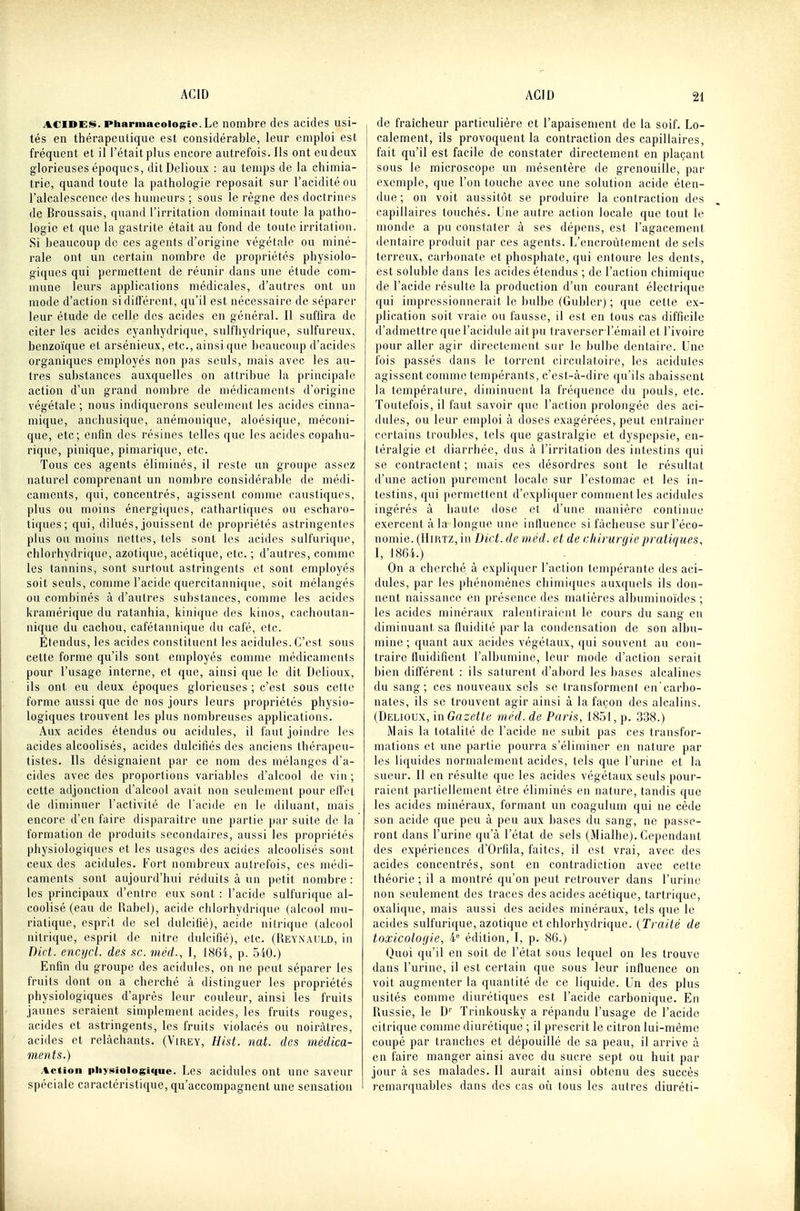 ACIDES. Pharmacologie. Le nombre des acides usi- tés en tiiérapeuiique est considérable, leur emploi est fréquent et il l'était plus encore autrefois. Ils ont eu deux glorieuses époques, dilDelioux : au temps de la chimia- trie, quand toute la pathologie reposait sur l'acidité ou l'alcalesccncc des humeurs ; sous le règne des doctrines de Broussais, quand l'irritation dominait toute la patho- logie et que la gastrite était au fond de toute irritation. Si beaucoup de ces agents d'origine végétale ou miné- rale ont un certain nombre de propriétés physiolo- giques qui permettent de réunir dans une étude com- mune leurs applications médicales, d'autres ont un mode d'action si différent, qu'il est nécessaire de séparer leur étude de celle des acides en général. Il suffira de citer les acides cyanhydrique, sulfhydrique, sulfureux, benzoïque et arsénieux, etc., ainsi que beaucoup d'acides organiques employés non pas seuls, mais avec les au- tres substances auxquelles on attribue la principale action d'un grand nombre de médicaments d'origine végétale ; nous indiquerons seulement les acides cinna- mique, anchusique, anémonique, aloésique, méconi- que, etc; enfin des résines telles que les acides copahu- rique, pinique, pimarique, etc. Tous ces agents éliminés, il reste un groupe assez naturel comprenant un nombre considérable de médi- caments, qui, concentrés, agissent comme caustiques, plus ou moins énergicpies, cathartiques ou escharo- tiques; qui, dilués, jouissent de propriétés astringentes plus ou moins nettes, tels sont les acides sulfurique, chlorhydrique, azotique, acétique, etc. ; d'autres, comme les tannins, sont surtout astringents et sont employés soit seuls, comme l'acide quercitannique, soit mélangés ou combinés à d'autres substances, comme les acides kramérique du ratanhia, kinique des kinos, cachoutan- nique du cachou, cafétannique du café, etc. Etendus, les acides constituent les acidulés. C'est sous cette forme qu'ils sont employés comme médicaments pour l'usage interne, et que, ainsi que le dit Delioux, ils ont eu deux époques glorieuses ; c'est sous cette forme aussi que de nos jours leurs propriétés physio- logiques trouvent les plus nombreuses applications. Aux acides étendus ou acidulés, il faut joindre les acides alcoolisés, acides dulcifiés des anciens thérapeu- tistes. Ils désignaient par ce nom des mélanges d'a- cides avec des proportions variables d'alcool de vin ; cette adjonction d'alcool avait non seulement pour effet de diminuer l'activité de l'acide en le diluant, mais encore d'en faire disparaître une partie par suite de la formation de produits secondaires, aussi les propriétés physiologiques et les usages des acides alcoolisés sont ceux des acidulés. Fort nombreux autrefois, ces médi- caments sont aujourd'hui réduits à un petit nombre : les principaux d'entre eux sont : l'acide sulfurique al- coolisé (eau de Rabel), acide chlorhydrique (alcool mu- riatique, esprit de sel dulcifié), acide nitrique (alcool nitrique, esprit de nitre dulcifié), etc. (REYNAtiLD, in Dut. encycl. des se. méd., I, 186i, p. 540.) Enfin du groupe des acidulés, on ne peut séparer les fruits dont on a cherché à distinguer les propriétés physiologiques d'après leur couleur, ainsi les fruits jaunes seraient simplement acides, les fruits rouges, acides et astringents, les fruits violacés ou noirâtres, acides et relâchants. (Virey, Hist. nat. des médica- ments.) Action piiyxiologique. Les acidulés ont une saveur spéciale caractéristique, qu'accompagnent une sensation j de fraîcheur particulière et l'apaisement de la soif. Lo- j calement, ils provoquent la contraction des capillaires, fait qu'il est facile de constater directement en plaçant sous le microscope un mésentère de grenouille, par exemple, que l'on touche avec une solution acide éten- due ; on voit aussitôt se produire la contraction des capillaires touchés. Une autre action locale que tout le monde a pu constater à ses dépens, est l'agacement dentaire produit par ces agents. L'encroûtement de sels terreux, carbonate et phosphate, qui entoure les dents, est soluble dans les acides étendus ; de l'action chimique de l'acide résulte la production d'un courant électrique qui impressionnerait le bulbe (Gubler) ; que cette ex- plication soit vraie ou fausse, il est en tous cas difficile d'admettre que l'acidulé ait pu traverser Kémail et l'ivoire pour aller agir directement sur le bulbe dentaire. Une fois passés dans le torrent circulatoire, les acidulés agissent comme tempérants, c'est-à-dire qu'ils abaissent la température, diminuent la fréquence du pouls, etc. Toutefois, il faut savoir que l'action prolongée des aci- dulés, ou leur emploi à doses exagérées, peut entraîner certains troubles, tels que gastralgie et dyspepsie, en- téralgie et diarrhée, dus à l'irritation des intestins qui se contractent ; mais ces désordres sont le résultat d'une action purement locale sur l'estomac et les in- testins, qui permettent d'expliquer comment les acidulés ingérés à haute dose et d'une manière continue exercent <à la longue une influence si fâcheuse sur l'éco- nomie. (IIiRTZ, in Du t. de méd. et de chirurgie pratiques, I, 1864.) On a cherché à expliquer l'action tempérante des aci- dulés, par les phénomènes chimiques auxquels ils don- nent naissance en présence des malièrcs albuminoïdes ; les acides minéraux ralentiraient le cours du sang en diminuant sa fluidité par la condensation de son albu- mine ; quant aux acides végétaux, qui souvent au con- traire fluidifient l'albumine, leur mode d'action serait bien différent : ils saturent d'abord les bases alcalines du sang; ces nouveaux sels se transforment en'carbo- nates, ils se trouvent agir ainsi à la façon des alcalins. (Delioux, mGazette méd. de Paris, 1851, p. 338.) Mais la totalité de l'acide ne subit pas ces transfor- mations et une partie pourra s'éliminer en nature par les liquides normalement acides, tels que l'urine et la sueur. Il en résulte que les acides végétaux seuls pour- raient partiellement être éliminés en nature, tandis que les acides minéraux, formant un coagulum qui ne cède son acide que peu à peu aux bases du sang, ne passe- ront dans l'urine qu'à l'état de sels (Mialhe). Cependant des expériences d'Orfila, faites, il est vrai, avec des acides concentrés, sont en contradiction avec celte théorie ; il a montré qu'on peut retrouver dans l'urine non seulement des traces des acides acétique, tartrique, oxalique, mais aussi des acides minéraux, tels que le acides sulfurique, azotique et chlorhydrique. (Traité de toxicologie, 4 édition, I, p. 86.) Quoi qu'il en soit de l'état sous lequel on les trouve dans l'urine, il est certain que sous leur influence on voit augmenter la quantité de ce liquide. Un des plus usités comme diurétiques est l'acide carbonique. En Russie, le D'' Trinkousky a répandu l'usage de l'acide citrique comme diurétique ; il prescrit le citron lui-même coupé par tranches et dépouillé de sa peau, il arrive à en faire manger ainsi avec du sucre sept ou huit par jour à ses malades. Il aurait ainsi obtenu des succès remarquables dans des cas où tous les autres diuréti-
