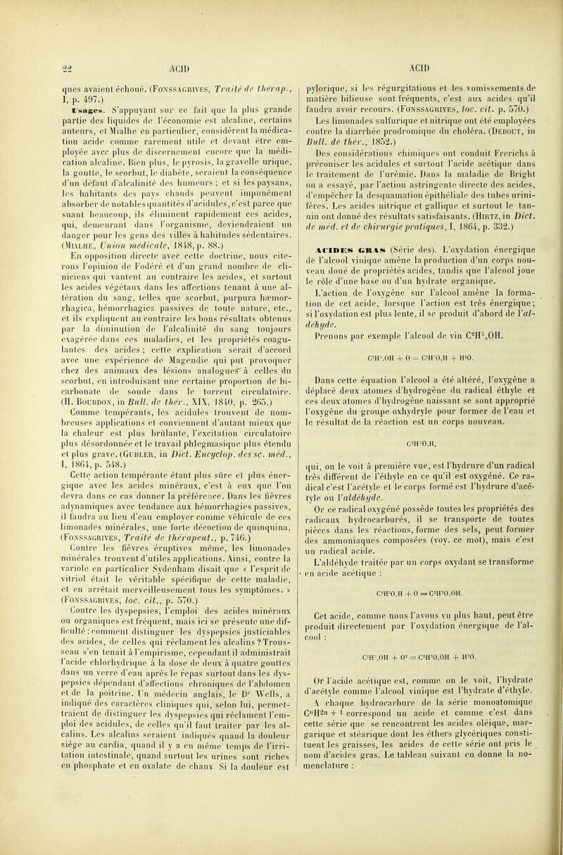 ques avaient échoué. (Fonssagrivrs, Traité de thérap., I, p. 497.) Usages. S'appuyant sur ce fait que la plus grande partie des liquides de Féconomie est alcaline, certains auteurs, etMialhe en particulier, considèrent la médica- tion acide comme rarement utile et devant être em- ployée avec plus de discernement encore que la médi- cation alcaline. Bien plus, lepyrosis, lagravelle ui'ique, la goutte, le scorbut, le diabète, seraient la conséquence d'un défaut d'alcalinité des humeurs ; et si les paysans, les habitants des pays chauds peuvent impunément absorber de notables quantités d'acidulés, c'est parce que suant beaucoup, ils éliminent rapidement ces acides, qui, demeurant dans l'organisme, deviendraient un danger pour les gens des villes à habitudes sédentaires. (MiALHE, Union médicale, 1848, p. 88.) En opposition directe avec cette doctrine, nous cite- rons l'opinion de Fodéré et d'un grand nombre de cli- niciens qui vantent au contraire les acides, et surtout les acides végétaux dans les affections tenant à une al- tération du sang, telles que scorbut, purpura hccmor- rhagica, hémorrhagies passives de toute nature, etc., et ils expliquent au contraire les bons résultats obtenus par la diminution de l'alcalinité du sang toujours exagérée dans ces maladies, et les propriétés coagu- lantes des acides ; cette explication serait d'accord avec une expérience de Magendie qui put provoquer chez des animaux des lésions analogues à celles du scorbut, en introduisant une certaine proportion de bi- carbonate de soude dans le torrent circulatoire. (H. Bourdon, in _e«//. de thér., XIX, 1840, p. 265.) Comme tempérants, les acidulés trouvent de nom- breuses applications et conviennent d'autant mieux que la chaleur est plus brûlante, l'excitation circulatoire plus désordonnée et le travail phlegmasique plus étendu et plus grave. (Gubler, in Dict. Encyclop. des se. méd., I, 1864, p. 548.) Cette action tempérante étant plus sûre et plus éner- gique avec les acides minéraux, c'est à eux que l'on devra dans ce cas donner la préférence. Dans les lièvres adynamiques avec tendance aux hémorrhagies passives, il faudra au lieu d'eau employer comme véhicule de ces limonades minérales, une forte décoction de qùinquina, (F'oNSSAGRiVES, Traité de thérapeut., p. 746.) Contre les fièvres éruptives même, les limonades minérales trouvent d'utiles applications. Ainsi, contre la variole en particulier Sydenham disait que « l'esprit de vitriol était le véritable spécifique de cette maladie, et en arrêtait merveilleusement tous les symptômes. » (FoNSSAGRivEs, loc. cit., p. 570.) Contre les dyspepsies, l'emploi des acides minéraux ou organiques est fréquent, mais ici se présente une dif- ficulté : comment distinguer les dyspepsies justiciables des acides, de celles qui réclament les alcalins ? Trous- seau s'en tenait àl'empirisme, cependant il administrait l'acide chlorhydrique à la dose de deux à quatre gouttes dans un verre d'eau après le repas surtout dans les dys- pepsies dépendant d'affections chroniques de l'abdomen et de la poitrine. Un médecin anglais, le D' Wells, a indiqué des caractères cliniques qui, selon lui, permet- traient de distinguer les dyspepsies qui réclament l'em- ploi des acidulés, de celles qu'il faut traiter par les al- calins. Les alcalins seraient indiqués quand la douleur siège au cardia, quand il y a en même temps de l'irri- tation intestinale, quand surtout les urines sont riches en phosphate et en oxalate de chaux. Si la douleur est pylorique, si les régurgitations et les vomissements de matière bilieuse sont fréquents, c'est aux acides qu'il faudra avoir recours. (Fonssagrives, loc. cit. p. 570.) Les limonades sulfurique et nitrique ont été employées contre la diarrhée prodromique du choléra. (Debout, in Bull, de thér., 1852.) Des considérations chimiques ont conduit Frerichs à préconiser les acidulés et surtout l'acide acétique dans le traitement de l'urémie. Dans la maladie de Bright ou a essayé, par l'action astringente directe des acides, d'empêcher la desquamation épithéliale des tubes urini- fères. Les acides nitrique et gallique et surtout le tan- nin ont donné des résultats satisfaisants. (Hirtz, in Dict. de méd. et de chimrgie pratiques, I, 1864, p. 332.) ACIDES CRAi«> (Série des). L'oxydation énergique de l'alcool vinique amène la production d'un corps nou- veau doué de propriétés acides, tandis que l'alcool joue le rôle d'une base ou d'un hydrate organique. L'action de l'oxygène sur l'alcool amène la forma- lion de cet acide, lorsque l'action est très énergique; si l'oxydation est plus lente, il se produit d'abord de Val- déhyde. Prenons par exemple l'alcool de vin C-H%OH. C^H'.OH + 0 = CmO,H + H=0. Dans cette équation l'alcool a été altéré, l'oxygène a déplacé deux atomes d'hydrogène du radical éthyle et ces deux atomes d'hydrogène naissant se sont approprié l'oxygène du groupe oxhydryle pour former de l'eau et le résultat de la réaction est un corps nouveau. C=H=0,H, qui, on le voit à première vue, est l'hydrure d'un radical très différent de l'élhyle en ce qu'il est oxygéné. Ce ra- dical c'est l'acétyle et le corps formé est l'hydrure d'acé- tyle ou l'aldéhyde. Or ce radical oxygéné possède toutes les propriétés des radicaux hydrocarburés, il se transporte de toutes pièces dans les réactions, forme des sels, peut former des ammoniaques composées (voy. ce mot), mais c'est un radical acide. L'aldéhyde traitée par un corps oxydant se transforme en acide acétique : C-^H'O.H + 0 =C-H'0,0H. Cet acide, comme nous l'avons vu plus haut, peut être produit directement par l'oxydation énergique de l'al- cool : C^H-'.OH + 05 = C-H'0,0H + H=0. Or l'acide acélique est, comme on le voit, l'hydrate d'acélyle comme l'alcool vinique est l'hydrate d'éthyle. A chaque hydrocarbure de la série monoatomique C»iH2re +1 correspond un acide et comme c'est dans cette série que se rencontrent les acides oléique, mar- garique et stéarique dont les éthers glycériques consti- tuent les graisses, les acides de cette série ont pris le nom d'acides gras. Le tableau suivant en donne la no- menclature :