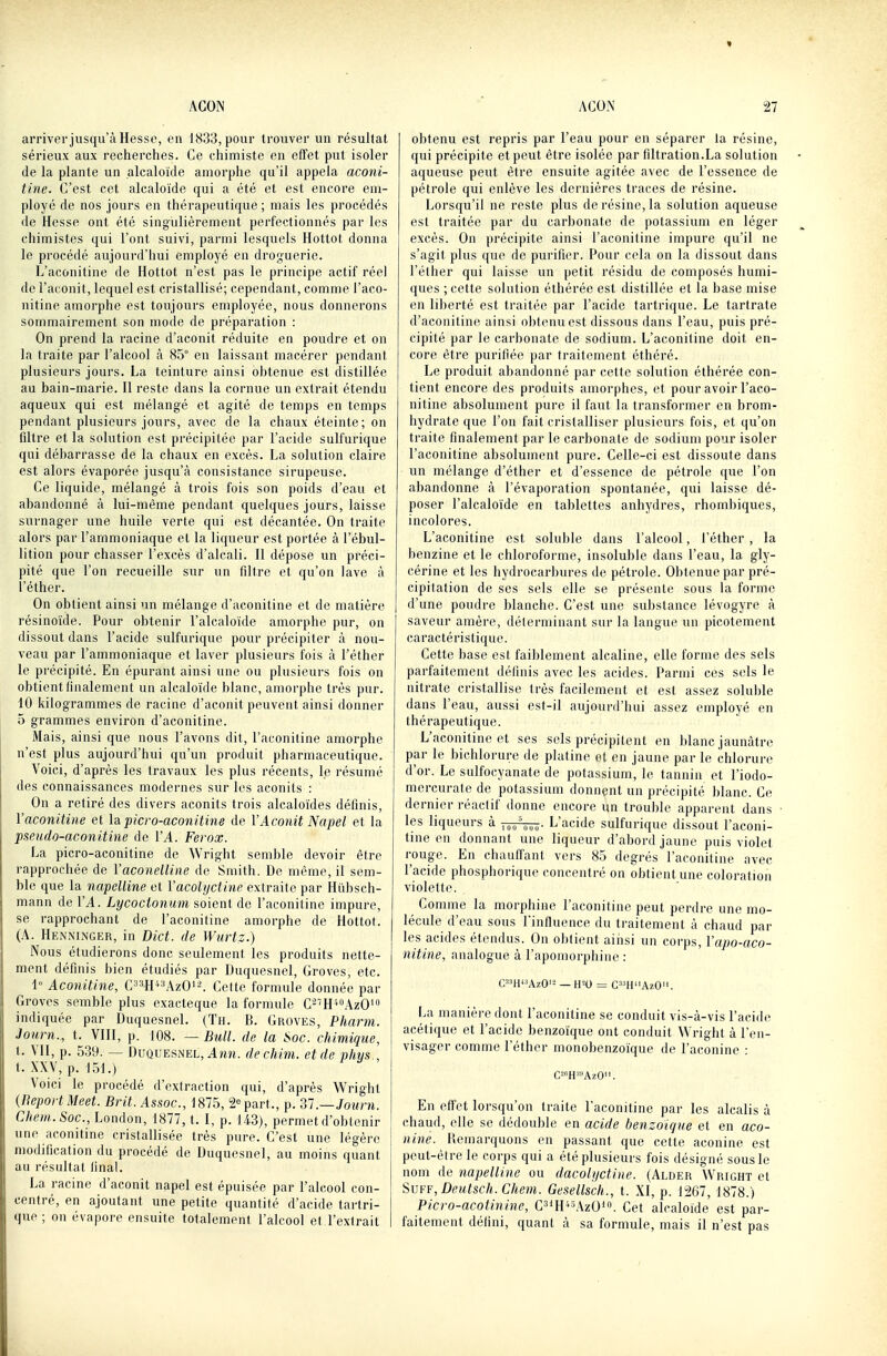 arriverjusqii'à Hesse, en 1K33, pour trouver un résultat sérieux aux recherches. Ce chimiste en efFet put isoler de la plante un alcaloïde amorphe qu'il appela aconi- tine. C'est cet alcaloïde qui a été et est encore em- ployé de nos jours en thérapeutique ; mais les procédés de Hesse ont été singulièrement perfectionnés par les chimistes qui l'ont suivi, parmi lesquels Hottot donna le procédé aujourd'hui employé en droguerie. L'aconitine de Hottot n'est pas le principe actif réel de l'aconit, lequel est cristallisé; cependant, comme l'aco- nitine amorphe est toujours employée, nous donnerons sommairement son mode de préparation : On prend la racine d'aconit réduite en poudre et on la traite par l'alcool à 85° en laissant macérer pendant plusieurs jours. La teinture ainsi obtenue est distillée au bain-marie. Il reste dans la cornue un extrait étendu aqueux qui est mélangé et agité de temps en temps pendant plusieurs jours, avec de la chaux éteinte; on filtre et la solution est précipitée par l'acide sulfurique qui débarrasse de la chaux en excès. La solution claire est alors évaporée jusqu'à consistance sirupeuse. Ce liquide, mélangé à trois fois son poids d'eau et abandonné à lui-même pendant quelques jours, laisse surnager une huile verte qui est décantée. On traite alors par l'ammoniaque et la liqueur est portée à l'ébul- lition pour chasser l'excès d'alcali. Il dépose un préci- pité que l'on recueille sur un filtre et qu'on lave à î'éther. On obtient ainsi un mélange d'aconitine et de matière résinoïde. Pour obtenir l'alcaloïde amorphe pur, on dissout dans l'acide sulfurique pour précipiter à nou- veau par l'ammoniaque et laver plusieurs fois à I'éther le précipité. En épurant ainsi une ou plusieurs fois on obtient finalement un alcaloïde blanc, amorphe très pur. 10 kilogrammes de racine d'aconit peuvent ainsi donner 5 grammes environ d'aconitine. Mais, ainsi que nous l'avons dit, l'aconitine amorphe n'est plus aujourd'hui qu'un produit pharmaceutique. Voici, d'après les travaux les plus récents, le résumé des connaissances modernes sur les aconits : On a retiré des divers aconits trois alcaloïdes définis, Vaconitiiie et lapicro-aconitine de l'Aconit Napel et la psetido-aconitine de ÏA. Ferox. La picro-aconitine de Wright semble devoir être rapprochée de Vaconelline de Smith. De même, il sem- ble que la napclline et Vacolyctine extraite par Hiibsch- mann de VA. Lycoctomm soient do l'aconitine impure, se rapprochant de l'aconitine amorphe de Hottot. (A. Henninger, in Dict. de Witrtz.) Nous étudierons donc seulement les produits nette- ment définis bien étudiés par Duquesnel, Grèves, etc. 1° Aconitine, C'*'*H*''AzOi^ Celte fornmle donnée par Grovcs semble plus cxacteque la formule C-''H'*''AzO' indiquée par Duquesnel. (Th. B. Groves, Pharm. Journ., t. VIII, p. 108. — Bull, de la Soc. chimique, t. VII, p. 539. — Duquesnel, dechim. et de pliys , t. XXV, p. 151.) Voici le procédé d'extraction qui, d'après Wright {Beport Meet. Brit.Assoc, 1875, S part., p. Ti.—Journ. Chem.Soc, London, 1877, t. I, p. 143), permet d'obtenir une aconitine cristallisée très pure. C'est une légère modification du procédé de Duquesnel, au moins quant au résultat final. La racine d'aconit napel est épuisée par l'alcool con- centré, en ajoutant une petite quantité d'acide tartri- que; on évapore ensuite totalement l'alcool et l'extrait obtenu est repris par l'eau pour en séparer la résine, qui précipite et peut être isolée par filtration.La solution aqueuse peut être ensuite agitée avec de l'essence de pétrole qui enlève les dernières traces de résine. Lorsqu'il ne reste plus de résine, la solution aqueuse est traitée par du carbonate de potassium en léger excès. On précipite ainsi l'aconitine impure qu'il ne s'agit plus que de purifier. Pour cela on la dissout dans I'éther qui laisse un petit résidu de composés humi- ques ; cette solution éthérée est distillée et la base mise en liberté est traitée par l'acide tartrique. Le tartrate d'aconitine ainsi obtenu est dissous dans l'eau, puis pré- cipité par le carbonate de sodium. L'aconitine doit en- core être purifiée par traitement éthéré. Le produit abandonné par cette solution éthérée con- tient encore des produits amorphes, et pour avoir l'aco- nitine absolument pure il faut la transformer en brom- hydrate que l'on fait cristalliser plusieurs fois, et qu'on traite finalement par le carbonate de sodium pour isoler l'aconitine absolument pure. Celle-ci est dissoute dans un mélange d'éther et d'essence de pétrole que l'on abandonne à l'évaporation spontanée, qui laisse dé- poser l'alcaloïde en tablettes anhydres, rhombiques, incolores. L'aconitine est soluble dans l'alcool, I'éther , la benzine et le chloroforme, insoluble dans l'eau, la gly- cérine et les hydrocarbures de pétrole. Obtenue par pré- cipitation de ses sels elle se présente sous la forme d'une poudre blanche. C'est une substance lévogyre à saveur amère, déterminant sur la langue un picotement caractéristique. Cette base est faiblement alcaline, elle forme des sels parfaitement définis avec les acides. Parmi ces sels le nitrate cristallise très facilement et est assez soluble dans l'eau, aussi est-il aujourd'hui assez employé en thérapeutique. L'aconitine et ses sels précipitent en blanc jaunâtre par le bichlorure de platine et en jaune par le chlorure d'or. Le sulfocyanate de potassium, le tannin et l'iodo- mercurate de potassium donnent un précipité blanc. Ce dernier réactif donne encore un trouble apparent dans les liqueurs à L'acide sulfurique dissout l'aconi- tine en donnant une liqueur d'abord jaune puis violet rouge. En chauff'anl vers 85 degrés l'aconitine avec l'acide phosphorique concentré on obtient une coloration violette. Comme la morphine l'aconitine peut perdre une mo- lécule d'eau sous l'influence du traitement à chaud par les acides étendus. On obtient ainsi un corps, Vapo-aco- nitine, analogue à l'apomorphine : C^W^AzO'^ — H=0 = C'-'H'iAzO. La manière dont l'aconitine se conduit vis-à-vis l'acide acétique et l'acide benzoïque ont conduit Wright à l'en- visager comme I'éther monobenzoïque de l'aconine : C-«H»AzO'i. En effet lorsqu'on traite l'aconitine par les alcalis à (diaud, elle se dédouble en acide benzoïque et en aco- nine. Remarquons en passant que cette aconine est peut-être le corps qui a été plusieurs fois désigné sous le nom de napellinc ou dacoli/ctine. (Alder Wright et 'SvF?,Deutsch.Chem. Gesellscli., t. XI, p. 1267, 1878.) Picro-acotinine, CH*\\20. Cet alcaloïde est par- faitement défini, quant à sa formule, mais il n'est pas