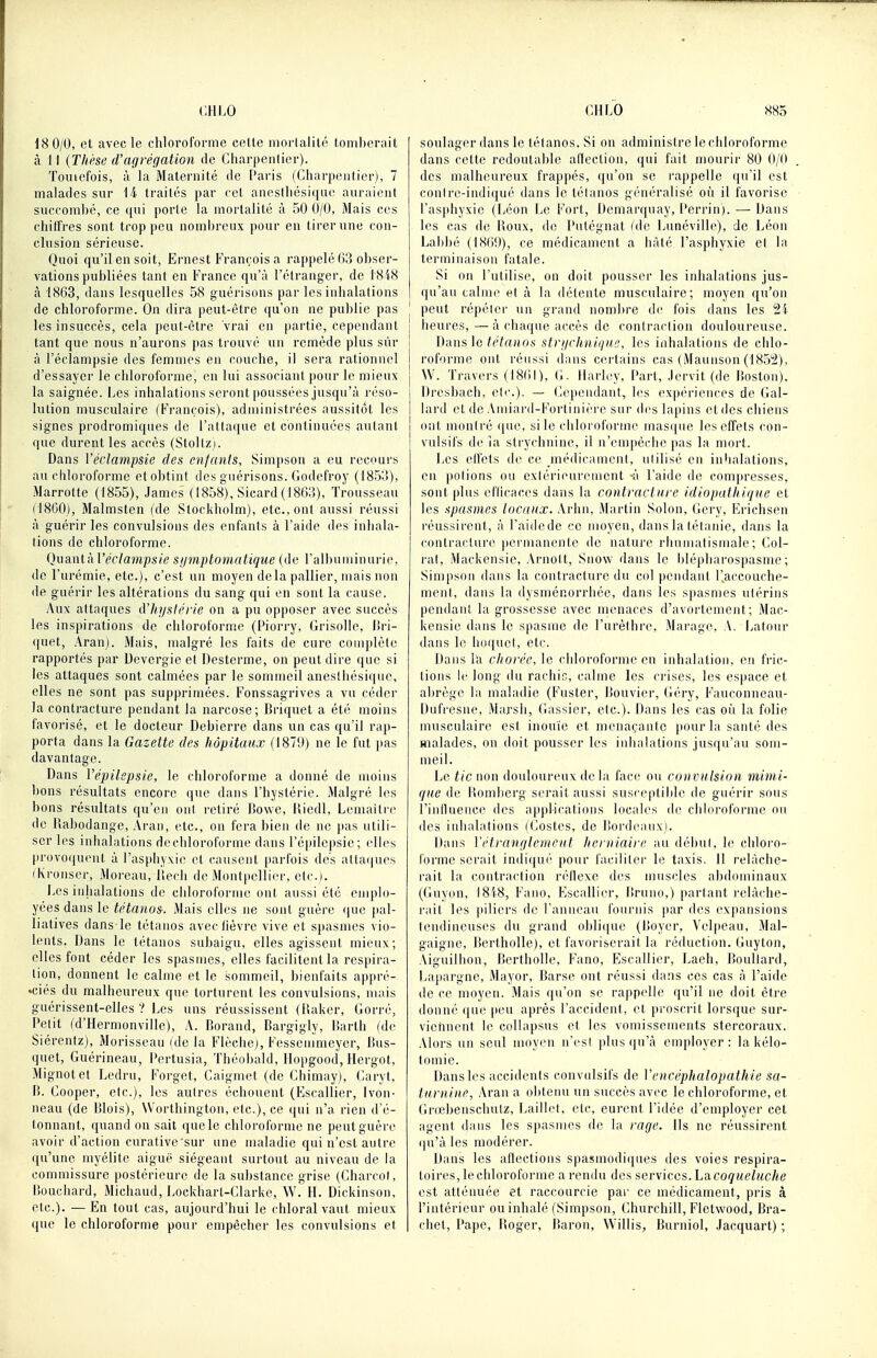 18 0/0, et avec le chloroforme cette mortalité lombernit à 11 {Thèse d'agrégation de Charpenlier). Touiefois, à la Maternité de Paris (Charpentier), 7 malades sur 14 traités par cet anesthésique auraient succombé, ce qui porte la mortalité à 50 0/0, Mais ces chilfres sont trop peu nombreux pour en tirer une con- clusion sérieuse. Quoi qu'il en soit, Ernest François a rappelé ()3 obser- vations publiées tant en France qu'à l'étranger, de 18'(8 à 1863, dans lesquelles 58 guérisons par les inhalations de chloroforme. On dira peut-être qu'on ne publie pas les insuccès, cela peut-être vrai en partie, cependant tant que nous n'aurons pas trouvé un remède plus sûr à l'éclampsie des femmes en couche, il sera rationnel d'essayer le chloroforme, en lui associant pour le mieux- la saignée. I^cs inhalations seront poussées jusqu'à réso- lution musculaire (François), administrées aussitôt les signes prodromiques de l'attaque et continuées autant que durent les accès (Stoll/i. Dans Véclampsie des enfants, Simpson a eu recours au chloroforme et obtint des guérisons. Godefroy (18.5o), Marrotte (1855), James (1858), Sicard (18(i:$), Trousseau (18G0), Malmsten (de Stockholm), etc., ont aussi réussi à guérir les convulsions des enfants à l'aide des inhala- lions de chloroforme. (}uanl-ÀVéclampsie sijmptomidique (de ralbnminnrie, de l'urémie, etc.), c'est un moyen delà pallier, mais non de guérir les altérations du sang qui en sont la cause. Aux attaques d'hystérie on a pu opposer avec succès les inspirations de chloroforme (Piorry, Grisolle, liri- quet, Aran). Mais, malgré les faits de cure complète rapportés par Devergie et Desterme, on peut dire que si les attaques sont calmées par le sommeil anesthésique, elles ne sont pas supprimées. Fonssagrives a vu céder la contracture pendant la narcose; Briquet a été moins favorisé, et le docteur Debierre dans un cas qu'il rap- porta dans la Gazette des hôpitaux (1870) ne le fut pas davantage. Dans Vépilepsie, le chloroforme a donné de moins bons résultats encore que dans l'hystérie. Malgré les bons résultats qu'en onl retiré l]o\ve, Uiedl, Lemailrc de liahodange, Aran, etc., on fera bien de ne pas utili- ser les inhalations dechloroforme dans l'épilcpsic; elles provoquent à l'asphyxie et causent parfois des alla(|U('s (Kronser, Moi'cau, Uech de Montpellier, etc.). Les inhalations de chloroforme ont aussi été emplo- yées dans le tétanos. Mais elles ne sont guère que pal- liatives dans le tétanos avec lièvre vive et spasmes vio- lents. Dans le tétanos subaigu, elles agissent mieux; elles font céder les spasmes, elles facilitent la respira- lion, donnent le calme et le sommeil, bienfaits appré- «ciés du malheureux que torturent les convulsions, mais guérissent-elles V Les uns réussissent (liaker, Gorré, Petit (d'Hermonville), A. lîorand, Bargigly, lîarth (de Siérentz), Morisseau (de la Flècliej, Fessemmeyer, Kus- quet, Guérineau, Pertusia, Théobald, Hopgood, Hergot, Mignotet Ledru, Forget, Caigmet (de Ghimay), Garyt, P). Gooper, etc.), les aulres échouent (Kscallier, Ivon- neau (de Blois), Worthington, etc.), ce (jui n'a rien d'é- tonnant, quand on sait ([uele chloroforme ne peut guère avoir d'action curative'sur une maladie qui n'est autre qu'une myélite aiguë siégeant surtout au niveau de la commissure postérieure de la substance grise (Gharcol, P)Oiichard, Michaud, Lockharl-Glarke, W. II. Dickinson, etc.). —En tout cas, aujourd'hui le chloral vaut mieux que le chloroforme pour empêcher les convulsions et soulager dans le tétanos. Si on administre le chloroforme dans cette redoutable aftection, qui fait mourir 80 0/0 des malheureux fraj^pés, (ju'on se rappelle qu'il est conlre-indi(jué dans le lélanos généralisé où il favorise l'asphyxie (Léon Le Fort, Demarquay, Perrin). — Dans les cas de l>oux, de Putégnat file ijunéville), de Léon Labbé (18(1!)), ce médicament a hâté l'asphyxie et la terminaison fatale. Si on l'utilise, on doit pousser les inhalations jus- qu'au calme et à la détente musculaire; moyen qu'on I peut répéter un grand nombre de fois dans les 2i j heures,—à chaque accès de conlraclion douloureuse. 1 Dans le/('te;io.s strijehnique, les inhalations de chlo- roforme ont rénssi dans certains cas (Mannson (185!2), W. Travers (18(11), G- Harley, Part, ,)ervit (de Jioston), Dresbach, etr.). — Gcpeudant, les expériences de Gal- iard et de Amiard-Forlinièi'e sur ch's lapins et des chiens ont montré que, si le chloroforme masijue les effets con- vulsifs de la strychnine, il n'enqièclie |)as la mort. Les elfets de ce médicament, utilisé en inhalations, en potions ou extérieurement -à l'aide de compresses, sont plus efficaces dans la contracture idiopathiqxe et les spasmes locaux. Arlm, Martin Solon, Gery, Erichsen réussirent, à l'aidede ce moyen, dans la tétanie, dans la contracture permanente de nature rhumatismale; Gol- l'at, Mackensic, Ai'uott, Snow dans le blépharospasme; Simpson dans la contracture du col pendant l'accouche- ment, dans la dysménorrhée, dans les spasmes utérins pendant la grossesse avec menaces d'avortement ; Mac- kensic dans le spasme de l'urèthre, Marage. A. i^atour dans lo lio([uet, etc. Dans lu chorée, le chloroforme en inhalation, e!i fric- lions le long du racluG, calme les crises, les espace et abrège la maladie (Fuster, Douvier, (iéry, Fauconneau- Dufi'csne, Marsh, Gassier, elc). Dans les cas où la folie musculaire est inouïe et menaçante pour la santé des malades, on doit pousser les inhalations jusqu'au som- meil. Le tic non douloureux de la face ou con vulsion mimi- que de l!oml)crg serait aussi susceptible de guérir sous l'inlluence des applications locales di^ chloroforme ou des inlialalions iGestes, de itordeauxj. Dans Vétranglemeut herniaire au début, le chloi'o- torme serait indiijué pour faciliter le taxis. Il i-clàche- rait la contraction réilexc des muscles abdominaux (Guyon, I8'(8, Fano, Escallier, lîruno,) parlant relâche- rait les piliers de l'anneau fournis par des expansions lendincuses du grand obliijue (Uoyer, Velpeau, Mal- gaigne, Dertholle), et favoriserait la réduction, (juyton, Aiguiliion, Bertholle, Fano, Escallier, Laeh, Doullard, Lapargne, Mayor, Barse ont réussi dans ces cas à l'aide de ce moyen. Mais qu'on se rappelle qu'il ne doit être donné que peu après l'accident, et proscrit lorsque sur- vietincnt le collapsus et les vomissements stercoraux. Alors un seul moyen n'es! plus (ju'à employer: la kélo- tomie. Dans les accidents convnlsifs de Vencéphalopathie sa- turnine, Aran a o))tenu un succès avec le chloroforme, et Grœbenschutz, liaillel, etc, eurent l'idée d'employer cet agent dans les spasmes de la rage. Ils ne réussirent qu'à les modérer. Dans les aftections spasmoditiues des voies respira- toires, le chloroforme a rendu des services. Lacoqueluche est atténuée et raccourcie par ce médicament, pris à l'intérieur ou inhalé (Simpson, Ghurchill, Fletwood, Bra- chet, Pape, Boger, Raron, Willis, Burniol, .lacquart) ;
