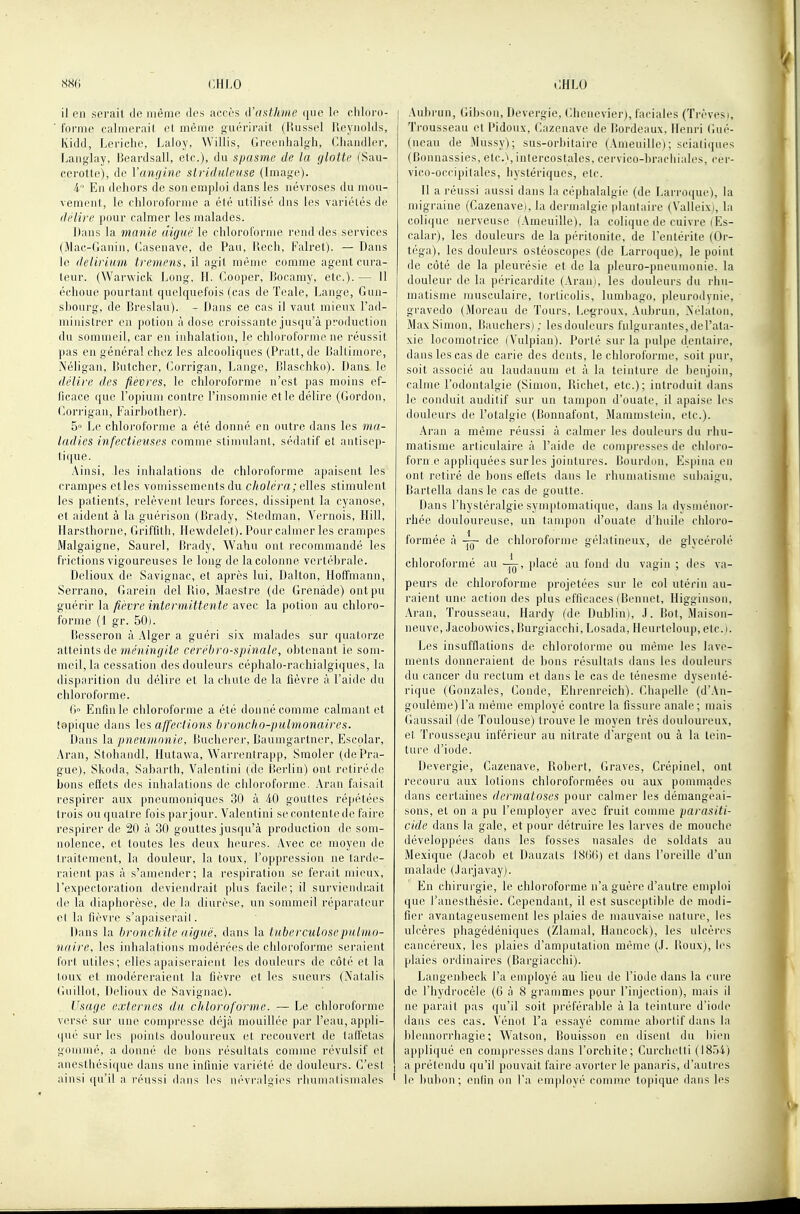 il en serait de même des accès d'asthme que le cliloro- ■ forme calmerait cl même guérirait (Russel Reynolds, Kidd, Leriche, Laloy, VVillis, Greenhalgh, Chandler, Langlay, Ijcardsall, etc.), du spasme de la glotte (Sau- cerotte), de Vanfjine striduleiise (Image). 4 En dehors de son emploi dans les névroses du mou- vement, le chloroforme a été utilisé dus les variétés de délire pour calmer les malades. Dans la manie aiguë le chloroforme rend des services (Mac-Ganin, Casenave, de Pau, llech, Falret). — Dans le (lelirium tremens, il agit même comme agent cura- teur. (Warwick Long, H. (^>ooper, lîocamy, etc.). — Il échoue pourtant quelquefois (cas de Teale, Lange, Gun- shourg, de Breslau). - Dans ce cas il vaut mieux l'ad- miinstrer en potion à dose croissante jusqu'à production du sommeil, car en inhalation, le chloroforme ne réussit pas en général chez les alcooliques (Pratt, de Dallimore, Néligan, Butcher, Corrigan, Lange, lîlaschko). Dans le délire des fièvres, le chloroforme n'est pas moins ef- ficace que l'opium contre l'insomnie et le délire (Gordon, G 0rl'i ga n, Fai rb01h e r). 5° Le chloroforme a été donné en outre dans les ma- ladies infectieuses comme stimulant, sédatif et antisep- tique. Ainsi, les inhalations de chloroforme apaisent les crampes etles vomissements du c/*o/era; elles stimulent les patients, relèvent leurs forces, dissipent la cyanose, et aident à la guérison (Brady, Stedman, Vernois, Hill, Ilarsthorne, Griffith, Hewdelet). Pour calmer les crampes Malgaigne, Saurel, Brady, Wahu ont recommandé les frictions vigoureuses le long de la colonne vertébrale. Delioux de Savignac, et après lui, Dalton, Hoffmann, Serrano, Garein del Rio, Maestre (de Grenade) ont pu guérir la fièvre intermittente avec la potion au chloro- forme (1 gr. 50). Besserou à .Mger a guéri six malades sur quatorze ^ii&mi?, de méningite cérébro-spinale, obtenant le som- meil, la cessation des douleurs céphalo-rachialgiques, la disparition du délire et la chute de la fièvre à l'aide du chloroforme. O Enfin le chloroforme a été donné comme calmant et topique dans les affections broncho-pulmonaires. Dans la pneumonie, Bucherer, Baunigartner, Escolar, Aran, Stohaudl, Hutawa, Warrentrapp, Smoler (de Pra- gue), Skoda, Sabarth, Valentini ( de lîerlin) ont retiré de bons effets des inhalations de chloroforme. Aran faisait respirer aux pneumouiques 30 à 40 gouttes répétées trois ou quatre fois par jour. Valentini se contente de faire respirer de 20 à 30 gouttes jusqu'à production de som- nolence, et toutes les deux heures. Avec ce moyen de traitement, la douleur, la toux, l'oppression ne tarde- raient pas à s'amender; la respiration se ferait mieux, l'expectoration deviendrait plus facile; il surviendrait de la diaphorèse, de la diurèse, un sommeil réparateur et la fièvre s'apaiserail. Dans la bronchite aiguë, dans la tuberculose pulmo- naire, les inhalations modérées de chloroforme sei-aient fort utiles; elles apaiseraient les douleurs de côté et la toux et modéreraient la fièvre et les sueurs (Matalis (inillot, Delioux de Savignac). Usage externes du chloroforme. — Le chloroforme versé sur une compr(^sse déjà mouillée par l'eau, appli- qué sur les points douloureux et recouvert de taffetas gommé, a donné de bons résultats comme révulsif et aiiesthésique dans une infinie variété de douleurs. C'est ainsi qu'il a réussi dans les ni'vrnlgies l'inininlismales Aubrun, Gibsou, Devergie, Ghenevier), faciales (Trêvesi, Trousseau et Pidoux, Gazenave de Bordeaux, Henri Gué- (neau de Mussy); sus-orbitaire (Ameuille); scia(i(]ues (Bonnassies, etc.), intercostales, cervico-hrnchiales, cer- vico-occipitales, hystériques, etc. Il a réussi aussi dans la céphalalgie (de Lari'Oiiuc), la migraine (Gazenave), la dermalgie plantaire (Valleixi, la colique nerveuse (Ameuille), la colique de cuivre (Es- calar), les douleurs de la péritonite, de l'entérite (Or- téga), les douleurs ostéoscopes (de Larroque), le point de côté de la pleurésie et de la pleuro-pneumonie. la douleur de la péricardite (Aranj, les douleurs du rhu- matisme musculaire, torticolis, lumbago, pleurodynie, gravedo (Moreau de Tours, Legroux, Aubrun, Nidaton, Max Simon, Baucliers); les douleurs fulgurantes, de l'ala- xie locomotrice (Vulpian). Porté sur la pulpe dentaire, dans les cas de carie des dents, le chloroforme, soit pur, soit associé au laudanum et à la teinture de lienjoin, calme l'odontalgie (Simon, Richet, etc.); introduit dans le conduit auditif sur un tampon d'ouate, il apaise les douleurs de l'otalgie (Bonnafont, Mammstein, etc.). Aran a même réussi à calmer les douleurs du rhu- matisme articulaire à l'aide de compresses de chloi'o- forn.e appliquées sur les jointures. Bourd(jn, Espina eu ont retiré de bons effets dans le rhumatisme suhaigu, Bartella dans le cas de goutte. Dans l'hystéralgie symptomatique, dans la dysménor- rhée douloureuse, un tampon d'ouate d'huile chloro- formée à de chloroforme gélatineux, de glycérolé chloroformé au placé au fond du vagin ; des va- peurs de chloroforme projetées sur le col utérin au- raient une action des plus efficaces (Bennet, Iliggiusou, Aran, Trousseau, Hardy (de Dublini, J. Bot, Maison- neuve, Jacobo\vics,Burgiacchi, Losada, Heurteloup.etc). Les insufflations de chlorotorme ou même les lave- ments donneraient de bons résultats dans les douleurs du cancer du rectum et dans le cas de ténesme dysenté- rique (Gonzales, Gonde, Ehrenreich). Ghapelle (d'.\n- goulème) l'a même employé contre la fissure anale; mais Gaussail (de Toulouse) trouve le nmyen très douloui'cux, et Trousseiiu inférieur au nitrate d'argent ou à la tein- ture d'iode. Devergie, Gazenave, Robert, Graves, Crépinel, ont recouru aux lotions chloroformées ou aux ponuiiades dans certaines dermatoses pour calmer les démangeai- sons, et on a pu l'employer avec fruit comme parasiti- cide dans la gale, et pour détruire les larves de mouche développées dans les fosses nasales de soldats au Mexique (.lacob et Dauzats 18(36) et dans l'oreille d'un malade (Jarjavay). En chirurgie, le chloroforme n'a guère d'autre emploi que l'anesthésie. Gependant, il est susceptible de modi- fier avantageusement les plaies de mauvaise nature, les ulcères phagédéniques (Zlamal, Hancock), les ulcèr(>s cancéreux, les plaies d'amputation même (J. lîoux), les plaies ordinaires (Bargiacchi). Langenbeck l'a employé au lieu de l'iode dans la cure de riiydi'ocèle (6 à 8 grammes pour l'injection), mais il ne parait pas qu'il soit préférable à la teinture d'iode dans ces cas. Vénot l'a essayé comme abortif dans la blennorriiagie; Watson, Bouisson en disent du bien appliqué en compresses dans l'orchite; Gurchetti (1854) a prétendu qu'il pouvait faire avorter le panaris, d'autres le bubon; enfin on l'a employé comme topique dans les