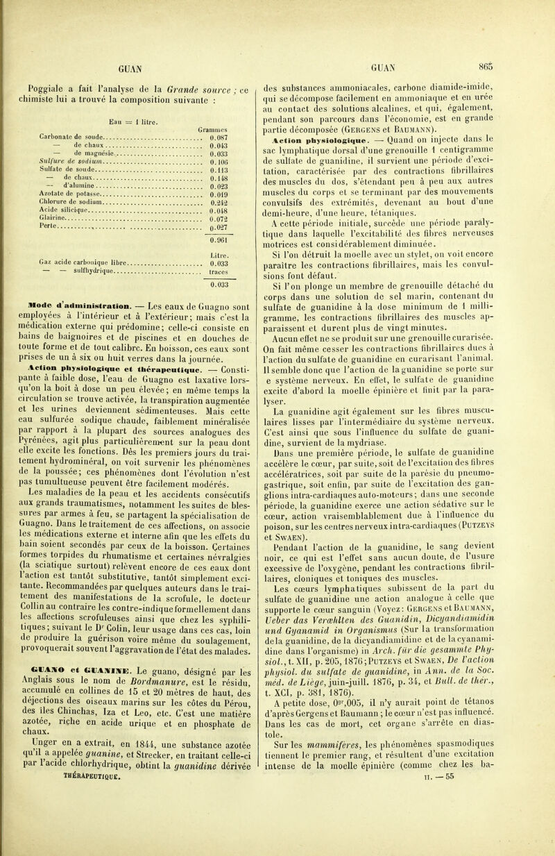 Poggiale a fait l'analyse de la Gi^ande source ; ce chimiste lui a trouvé la composition suivante : Eau = 1 litre. Grammes Carbonate de soude 0.087 — de chaux 0.043 — de magnésie 0.033 Sulfure de sodium 0.106 Sulfate de soude 0.113 — de chaux 0.148 — d'alumine 0.023 Azotate de potasse 0.019 Chlorure de sodium 0.242 Acide silicique 0.048 Glairine 0.072 Perle q.027 0.961 Litre. Gaz acide carbonique libre 0.033 — — sulfiiydrique traces 0.033 mode d'administration. — Les eaux de Guagno sont employées à l'intérieur et à l'extérieur; mais c'est la médication externe qui prédomine; celle-ci consiste on bains de baignoires et de piscines et en douches de. toute forme et de tout calibre. En boisson, ces eaux sont prises de un à six ou huit verres dans la journée. Action physiologique et thérapeutique. — Consti- pante à faible dose, l'eau de Guagno est laxative lors- qu'on la boit à dose un peu élevée ; en même temps la circulation se trouve activée, la transpiration augmentée et les urines deviennent sédimenteuses. Mais cette eau sulfurée^ sodique chaude, faiblement minéralisée par rapport à la plupart des sources analogues des Pyrénées, agit plus particulièrement sur la peau dont elle excite les fonctions. Dès les premiers jours du trai- tement hydrominéral, on voit survenir les phénomènes de la poussée; ces phénomènes dont l'évolution n'est pas tumultueuse peuvent être facilement modérés. Les maladies de la peau et les accidents consécutifs aux grands traumatismes, notamment les suites de bles- sures par armes à feu, se partagent la spécialisation de Guagno. Dans le traitement de ces affections, on associe les médications externe et interne afin que les effets du bain soient secondés par ceux de la boisson. Çertaines formes torpides du rhumatisme et certaines névralgies (la sciatique surtout) relèvent encore de ces eaux dont l'action est tantôt substitutive, tantôt simplement exci- tante. Recommandées par quelques auteurs dans le trai- tement des manifestations de la scrofule, le docteur Collinau contraire les contre-indique formellement dans les affections scrofuleuses ainsi que chez les syphili- tiques ; suivant le D-- Colin, leur usage dans ces cas, loin de produire la guérison voire même du soulagement, provoquerait souvent l'aggravation de l'état des malades. eVAmo et GliAnriniE:. Le guano, désigné par les Anglais sous le nom de Bordmanure, est le résidu, accumulé en collines de 15 et 20 mètres de haut, des déjections des oiseaux marins sur les côtes du Pérou, des îles Chinchas, Iza et Léo, etc. C'est une matière azotée, riche en acide urique et en phosphate de chaux. Unger en a extrait, en 1844, une substance azotée qu'il a appelée guanine, et Strecker, en traitant celle-ci par l'acide chlorhydrique, obtint la guanidine dérivée thérapeutioue. des substances ammoniacales, carbone diamide-imide, qui se décompose facilement en ammoniaque et en urée au contact des solutions alcalines, et qui, également, pendant son parcours dans l'économie, est en grande partie décomposée (Gergens et Baumann). Action physiologique. — Quand OU injecte dans le sac lymphatique dorsal d'une grenouille \ centigramme de sulfate de guanidine, il survient une période d'exci- tation, caractérisée par des contractions fibrillaires des muscles du dos, s'étendant peu à peu aux autres muscles du corps et se terminant par des mouvements convulsifs des extrémités, devenant au bout d'une demi-heure, d'une heure, tétaniques. A cette période initiale, surcède une période paraly- tique dans laquelle l'excitabilité des fibres nerveuses motrices est considérablement diminuée. Si l'on détruit la moelle avec un stylet, on voit encore paraître les contractions fibrillaires, mais les convul- sions font défaut. Si l'on plonge un membre de grenouille détaché du corps dans une solution de sel marin, contenant du sulfate de guanidine à la dose minimum de 1 milli- gramme, les contractions fibrillaires des muscles ap- paraissent et durent plus de vingt minutes. Aucun effet ne se produit sur une grenouille curarisée. On fait même cesser les contractions fibrillaires dues à l'action du sulfate de guanidine en curarisant l'animal. 11 semble donc que l'action de la guanidine se porte sur e système nerveux. En effet, le sulfate de guanidine excite d'abord la moelle épinière et finit par la para- lyser. La guanidine agit également sur les fibres muscu- laires lisses par l'intermédiaire du système nerveux. C'est ainsi que sous l'influence du sulfate de guani- dine, survient de la mydriase. Dans une première période, le sulfate de guanidine accélère le cœur, par suite, soit de l'excitation des fibres accélératrices, soit par suite de la parésie du pneumo- gastrique, soit enfin, par suite de l'excitation des gan- glions intra-cardiaques auto-moteurs ; dans une seconde période, la guanidine exerce une action sédative sur le cœur, action vraisemblablement due à l'inlluence du poison, sur les centres nerveux intra-cardiaques (Putzeys et Swaen). Pendant l'action de la guanidine, le sang devient noir, ce qui est l'effet sans aucun doute, de l'usure excessive de l'oxygène, pendant les contractions fibril- laires, cloniques et toniques des muscles. Les cœurs lymphatiques subissent de la part du sulfate de guanidine une action analogue à celle que supporte le cœur sanguin (Voyez: Gergens et Baumann, Ueber das Verœlilteu des Guanidin, Dicyandiamidin und Gyanamid in Organismus (Sur la transformation delà guanidine, delà dicyandiamidine et de lacyanami- dine dans l'organisme) in Arch. fiir die gesammte Phij- siol.,t.m, p.205,1876;Putzeys et Swaen, De l'action physiol. du sulfate de guanidine, in Ann. de la Soc. méd. de Liège, imn-iui\L 1876, p. 34, et Bull, de thér., t. XCI, p. 381, 1876). A petite dose, 03^005, il n'y aurait point de tétanos d'après Gergens et Baumann ; le cœur n'est pas influencé. Dans les cas de mort, cet organe s'arrête en dias- tole. Sur les mammifères, les phénomènes spasmodiques tiennent le premier rang, et résultent d'une excitation intense de la moelle épinière (comme chez les ba- il. -55