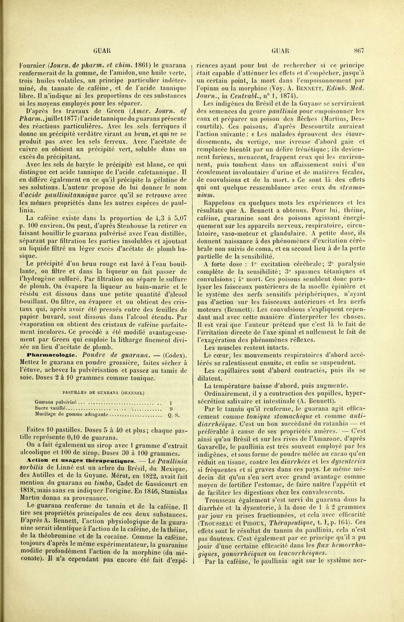 Fournie!' {Journ.de pharm. et chim. 1861) le guarana renfermerait de la gomme, de l'amidon, une huile verte, trois huiles volatiles, un principe particulier indéter- miné, du tannate de caféine, et de l'acide tannique libre. Il n'indique ni les proportions de ces substances ni les moyens employés pour les séparer. D'après les travaux de Green (Amer. Journ. of P/mm., juillet 1877) l'acide tannique du guarana présente des réactions particulières. Avec les sels ferriques il donne un précipité verdàtre virant au brun, et qui ne se produit pas avec les sels ferreux. Avec l'acétate de cuivre on obtient un précipité vert, soluble dans un excès du précipitant. Avec les sels de baryte le précipité est blanc, ce qui distingue cet acide tannique de l'acide cafetannique. Il en diffère également en ce qu'il précipite la gélatine de ses solutions. L'auteur propose de lui donner le nom d'acide pauUinitannique parce qu'il se retrouve avec les mêmes propriétés dans les autres espèces de paul- linia. La caféine existe dans la proportion de 4,3 à 5,07 p. 100 environ. On peut, d'après Stenhouse la retirer en faisant bouillir le guarana pulvérisé avec l'eau distillée, séparant par filtration les parties insolubles et ajoutant au liquide fdtré un léger excès d'acétate de plomb ba- sique. Le précipité d'un brun rouge est lavé à l'eau bouil- lante, on filtre et dans la liqueur on fait passer de l'hydrogène sulfuré. Par filtration on sépare le sulfure de plomb. On évapore la liqueur au bain-marie et le résidu est dissous dans une petite quantité d'alcool bouillant. On filtre, on évapore et on obtient des cris- taux qui, après avoir été pressés entre des feuilles de papier buvard, sont dissous dans l'alcool étendu. Par évaporation on obtient des cristaux de caféine parfaite- ment incolores. Ce procédé a été modifié avantageuse- ment par Green qui emploie la litharge finement divi- sée au lieu d'acétate de plomb. Pharmacologie. Poudre de guaranci. — (Codex). Mettez le guarana en poudre grossière, faites sécher à Pétuve, achevez la pulvérisation et passez au tamis de soie. Doses 2 à 10 grammes comme tonique. PASTILLES DE GUARANA (JEAN.NEL) Guarana pulvérisé j Sucre vanillé g Mucilage de gomrae adraganto ft- S. Faites 10 pastilles. Doses 5 à 40 et plus; chaque pas- tille représente 0,10 de guarana. On a fait également un sirop avec 1 gramme d'extrait alcoolique et 100 de sirop. Doses 30 à 100 grammes. Action et usages thérapeutiques. — Le Pailllinia sorbilis de Linné est un arbre du Brésil, du Mexique, des Antilles et de la Guyane. Mérat, en 1822, avait fait mention du guarana ou timbo, Cadet de Gassicourt en 1818, mais sans en indiquer l'origine. En 1846, Stanislas Martin donna sa provenance. Le guarana renferme du tannin et de la caféine. Il tire ses propriétés principales de ces deux substances. D'après A. Bennett, Faction physiologique de la guara- nine serait identique à l'action de la caféine, de la théine, de la théobromine et de la cocaïne. Comme la caféine, toujours d'après le même expérimentateur, la guaraninc modifie profondément l'action de la morphine (du mé- conate). Il n'a cependant pas encore été fait d'eypé- riences ayant pour but de rechercher si ce principe était capable d'atténuer les eff'ets et d'empêcher, jusqu'à un certain point, la mort dans l'empoisonnement par l'opium ou la morphine (Voy. A. Bennett, Edinb. Med. Journ., in Centrabl., n° 1, 1874). Les indigènes du Brésil et de la Guyane se serviraient des semences du genre paullinia pour empoisonner les eaux et préparer un poison des flèches (Martins, Dos- courtilz). Ces poisons, d'après Descourtilz auraient Faction suivante : «Les malades éprouvent des étour- dissements, du vertige, une ivresse d'abord gaie et remplacée bientôt par un délire frénétique; ils devien- nent furieux, menacent, frappent ceux qui les environ- nent, puis tombent dans un affaissement suivi d'un écoulement involontaire d'urine et de matières fécales, de convulsions et de la mort. » Ce sont là des effets qui ont quelque ressemblance avec ceux du xtramo- nium. Rappelons en quelques mots les expériences et les résultats que A. Bennett a obtenus. Pour lui, théine, caféine, guaranine sont des poisons agissant énergi- quement sur les appareils nerveux, respiratoire, circu- latoire, vaso-moteur et glandulaire. A petite dose, ils donnent naissance à des phénomènes d'excitation céré- brale non suivis de coma, et en second lieu à de la perte partielle de la sensibilité. A forte dose : 1° excitation cérébrale; 2° paralysie complète de la sensibilité; 3° spasmes tétaniques et convulsions; 4° mort. Ces poisons semblent donc para- lyser les faisceaux postérieurs de la moelle épinière et le système des nerfs sensilifs périphériques, n'ayant pas d'action sur les faisceaux antérieurs et les nerfs moteurs (Bennett). Les convulsions s'expliquent cepen- dant mal avec cette manière d'interpréter les choses. Il est vrai que l'auteur prétend que c'est là le fait de l'irritation directe de l'axe spinal et nullement le fait de l'exagération des phénomènes réflexes. Les muscles restent intacts. Le cœur, les mouvements respiratoires d'abord accé- lérés se ralentissent ensuite, et enfin se suspendent. Les capillaires sont d'abord contractés, puis ils se dilatent. La température baisse d'abord, puis augmente. Ordinairement, il y a contraction des pupilles, hyper- sécrétion salivaire et intestinale (A. Bennett). Par le tannin qu'il renferme, le guarana agit effica- cement comme tonique stomachique et comme anti- diarrhéique. C'est un bon succédané du ratanhia — et préférable à cause de ses propriétés amères. — C'est ainsi qu'au Brésil et sur les rives de l'Amazone, d'après Gavarelle, le paullinia est très souvent employé par les indigènes, et sous forme de poudre mêlée au cacao qu'on réduit en tisane, contre les diarrhées et les dysenteries si fréquentes et si graves dans ces pays. Le même mé- decin dit qu'on s'en sert avec grand avantage comme moyen de fortifier Festomac, de faire naître l'appétit et de faciliter les digestions chez les convalescents. Trousseau également s'est servi du guarana dans la diarrhée et la dysenterie, à la dose de 1 à 2 grammes par jour en prises fractionnées, et cela avec efficacité (Trousseau et Pidoux, Thérapeutique, t. I,p. 164). Ces effets sont le résultat du tannin du paiillinia, cela n'est pas douteux. C'est également par ce principe qu'il a pu jouir d'une certaine efficacité dans les flux hémorrha- giques, gonorrhéiques ou leucorrhéiques. Par la caféine, le paullinia agit sur le système ner-