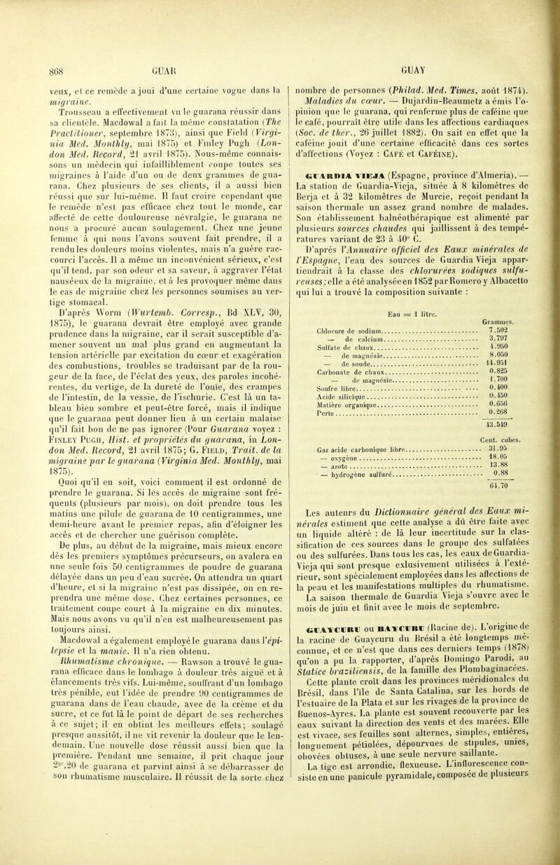 veux, et ce remède a joui d'une certaine vogue dans la migraine. Trousseau a effectivement vu le guarana réussir dans sa clientèle. .Macdowal a fait la même constatation (The Practitioner, septembre 1873), ainsi que Field (Virgi- nia Med. Monthly, mai 1875) et Fmley Pugh (Lon- doti Med. Record, 21 avril 1875). Nous-même connais- sons un médecin qui infailliblement coupe toutes ses migraines à l'aide d'un ou de deux grammes de gua- rana. Chez plusieurs de ses clients, il a aussi bien réussi que sur lui-même. Il faut croire cependant que le remède n'est pas efficace chez tout le monde, car affecté de cette douloureuse névralgie, le guarana ne nous a procuré aucun soulagement. Chez une jeune femme à qui nous l'avons souvent fait prendre, il a rendu les douleurs moins violentes, mais n'a guère rac- courci l'accès. Il a même un inconvénient sérieux, c'est qu'il tend, par son odeur et sa saveur, à aggraver l'état nauséeux de la migraine, et à les provoquer même dans le cas de migraine chez les personnes soumises au ver- tige stomacal. D'après Worm (Wurtemh. Corresp., Bd XLV, 30, 1875), le guarana devrait être employé avec grande prudence dans la migraine, car il serait susceptible d'a- mener souvent un mal plus grand en augmentant la tension artérielle par excitation du cœur et exagération des combustions, troubles se traduisant par de la rou- geur de la face, de l'éclat des yeux, des paroles incohé- rentes, du vertige, de la dureté de l'ouïe, des crampes de l'intestin, de la vessie, de l'ischurie. C'est là un ta- bleau bien sombre et peut-être forcé, mais il indique que le guarana peut donner lieu à un certain malaise qu'il fait bon de ne pas ignorer (Pour Guarana voyez : FiNLEY Pugh, Hist. et propriétés du guarana, in Lon- don Med. Record, 21 avril 1875; G. Field, Trait, de la migraine par le guarana (Virginia Med. Monthly, mai 4875). Quoi qu'il en soit, voici comment il est ordonné de prendre le guarana. Si les accès de migraine sont fré- quents (plusieurs par mois), on doit prendre tous les matins une pilule de guarana de 10 centigrammes, une demi-heure avant le premier repas, afin d'éloigner les accès et de chercher une guérison complète. De plus, au début de la migraine, mais mieux encore dès les premiers symptômes précurseurs, on avalera en une seule fois 50 centigrammes de poudre de guarana délayée dans un peu d'eau sucrée. On attendra un quart d'heure, et si la migraine n'est pas dissipée, on en re- prendra une même dose. Chez certaines personnes, ce traitement coupe court à la migraine en dix minutes. Mais nous avons vu qu'il n'en est malheureusement pas toujours ainsi. Macdowal a également employé le guarana dans l'epi- lepsie et la manie. Il n'a rien obtenu. Rhumatisme chronique. — Rawson a trouvé le gua- rana efficace dans le lombago à douleur très aiguë et à élancements très vifs. Lui-même, souffrant d'un lombago très pénible, eut l'idée de prendre 90 centigrammes de guarana dans de l'eau chaude, avec de la crème et du sucre, et ce fut là le point de départ de ses recherches à ce sujet; il en obtint les meilleurs effets; soulagé presque aussitôt, il ne vit revenir la douleur que le len- demain. Une nouvelle dose réussit aussi bien que la première. Pendant une semaine, il prit chaque jour 23'',20 de guarana et parvint ainsi à se débarrasser de son rhumatisme musculaire. Il réussit de la sorte chez nombre de personnes (Philad. Med. Times, août 1874). Maladies du cœur. — Dujardin-Beaumetz a émis l'o- pinion que le guarana, qui renferme plus de caféine que le café, pourrait être utile dans les affections cardiaques [Soc. de thér., 26 juillet 1882). On sait en eff'et que la caféine jouit d'une certaine efilcacité dans ces sortes d'affections (Voyez : Café et Caféine). CiiiARniA viEJA (Espagne, province d'Almeria). — La station de Guardia-Vieja, située à 8 kilomètres de Berja et à 32 kilomètres de Murcie, reçoit pendant la saison thermale un assez grand nombre de malades. Son établissement balnéothérapique est alimenté par plusieurs sources chaudes qui jaillissent à des tempé- ratures variant de 23 à 40° C. D'après VAnnuaire officiel des Eaux minérales de l'Espagne, l'eau des sources de GuardiaVieja appar- tiendrait à la classe des chlorurées sodiques sulfu- revses;e\le a été analyséeen 1852 parRomeroy Albacetto qui lui a trouvé la composition suivante : Eau = 1 litre. Grammes. Chlorure de sodium 7.502 — de calcium 3.797 Sulfate de chaux '^-950 — de magnésie 8.050 — de soude 14.951 Carbonate de chaux 0.825 — de magnésie 1.700 Soufre libre 0.400 Acide silicique 0.450 Matière organique 0.656 Perte 0.268 43.549 Cent, cubes. Gaz acide carbonique libre 31.95 — oxygène 18.05 — azote 13.88 ■ — hydrogène sulfui'é *^-88 64.70 Les auteurs du Dictionnaire général des Eaux mi- nérales estiment que cette analyse a dû être faite avec un liquide altéré : de là leur incertitude sur la clas- sification de ces sources dans le groupe des sulfatées ou des sulfurées. Dans tous les cas, les eaux de Guardia- Vieja qui sont presque exlusivement utilisées à l'exté- rieur, sont spécialement employées dans les affections de la peau et les manifestations multiples du rhumatisme. La saison thermale de Guardia Vieja s'ouvre avec le mois de juin et finit avec le mois de septembre. GiJAïCiJRii ou BAYCCBU (Uacinc de). L'origine de la racine de Guaycuru du Brésil a été longtemps mé- connue, et ce n'est que dans ces derniers temps (1878) qu'on a pu la rapporter, d'après Domingo Parodi, au Statice braziiiensis, de la famille des Plombaginacées. Cette plante croît dans les provinces méridionales du Brésil, dans l'ile de Santa Catalina, sur les bords de l'estuaire de la Plata et sur les rivages de la province de Buenos-Ayres. La plante est souvent recouverte par les eaux suivant la direction des vents et des marées. Elle est vivace, ses feuilles sont alternes, simples, entières, longuement pétiolées, dépourvues de stipules, unies, obovées obtuses, à une seule nervure saillante. La tige est arrondie, flexueuse. L'inflorescence con- siste en une panicule pyramidale, composée de plusieurs