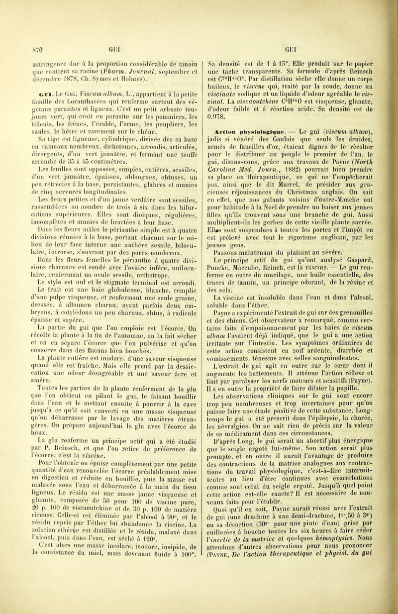 astringence due à la proportion considérable de tannin que contient sa racine {Pharm. Journal, septembre et décembre 1878, Ch. Symes et Holmes). (iVM. Le Gui, Viscum album, L., appartient à la petite famille des Loranthacées qui renferme surtout des vé- gétaux parasites et ligneux. C'est un petit arbuste tou- jours vert, qui croît en parasite sur les pommiers, les tilleuls, les frênes, l'érable, l'orme, les peupliers, les saules, le hêtre et rarement sur le chêne. Sa tige est ligneuse, cylindrique, divisée dès sa base en rameaux nombreux, dichotomes, arrondis, articulés, divergents, d'un vert jaunâtre, et formant une touffe arrondie de 35 à -i5 centimètres. Les feuilles sont opposées, simples, entières, sessiles, d'un vert jaunâtre, épaisses, oblongues, obtuses, un peu rétrécies à la base, persistantes, glabres et munies de cinq nervures longitudinales. Les fleurs petites et d'un jaune verdàtre sont sessiles, rassemblées au nombre de trois à six dans les bifur- cations supérieures. Elles sont dioïques, régulières, incomplètes et munies de bractées à leur base. Dans les fleurs mâles le périanthe simple est à quatre divisions réunies à la base, portant chacune sur le mi- lieu de leur face interne une anthère sessile, bilocu- laire, introrse, s'ouvrant par des pores nombreux. Dans les fleurs femelles le périanthe à quatre divi- sions charnues est soudé avec l'ovaire infère, unilocu- laire, renfermant un ovule sessile, orthotrope. Le style est nul et le stigmate terminal est arrondi. Le fruit est une baie globuleuse, blanche, remplie d'une pulpe visqueuse, et renfermant une seule graine, dressée, à albumen charnu, ayant parfois deux em- bryons, à cotylédons un peu charnus, obtus, à radicule épaisse et supère. La partie du gui que l'on emploie est l'écorce. On récolte la plante à la fin de l'automne, on la fait sécher et on en sépare l'écorce que l'on pulvérise et qu'on conserve dans des flacons bien bouchés. La plante entière est inodore, d'une saveur visqueuse quand elle est fraîche. Mais elle prend par la dessic- cation une odeur désagréable et une saveur acre et amère. Toutes les parties de la plante renferment de la glu que l'on obtient en pilant le gui, le faisant bouillir dans l'eau et le mettant ensuite à pourrir à la cave jusqu'à ce qu'il soit converti en une masse visqueuse qu'on débarrasse par le lavage des matières étran- gères. On prépare aujourd'hui la glu avec l'écorce de houx. La glu renferme un principe actif qui a été étudié par P. Reinsch, et que l'on retire de préférence de l'écorce, c'est la viscine. Pour l'obtenir on épuise complètement par une petite quantité d'eau renouvelée l'écorce préalablement mise en digestion et réduite en bouillie, puis la masse est malaxée sous l'eau et débarrassée à la main du tissu ligneux. Le résidu est une masse jaune visqueuse et gluante, composée de 50 pour 100 de viscine pure, 20 p. 100 de viscaoutchine et de 30 p. 100 de matière cireuse. Celle-ci est éliminée par l'alcool à 90°, et le résidu repris par l'éther lui abandonne la viscine. La solution éthérée est distillée et le résidu, malaxé dans l'alcool, puis dans l'eau, est séché à 120°. C'est alors une masse incolore, inodore, insipide, de la consistance du miel, mais devenant fluide à 100. Sa densité est de i à 15°. Elle produit sur le papier une tache transparente. Sa formule d'après Reinsch est C^^H^'O. Par distillation sèche elle donne un corps huileux, le viscène qui, traité par la soude, donne un viscinate sodique et un liquide d'odeur agréable le vis- cinol. La viscaoutchine CH^O est visqueuse, gluante, d'odeur faible et à réaction acide. Sa densité est de 0.978. Action physiologique. — Le gui (visCUni album), jadis si vénéré des Gaulois que seuls les druides, armés de faucilles d'or, étaient dignes de le récolter pour le distribuer au peuple le premier de l'an, le gui, disons-nous, grâce aux travaux de Payne {North Carolina Med. Journ., 1882) pourrait bien prendre sa place en thérapeutique, ce qui ne l'empêcherait pas, ainsi que le dit Murrel, de présider aux gra- cieuses réjouissances du Christmas anglais. On sait en eff'et, que nos galants voisins d'outre-Manche ont pour habitude à la Noël de prendre un baiser aux jeunes filles qu'ils trouvent sous une branche de gui. Aussi multiplient-ils les gerbes de cette vieille plante sacrée. EUi^ sont suspendues à toutes les portes et l'impôt en est prélevé avec tout le rigorisme anglican, par les jeunes gens. Passons maintenant du plaisant au sévère. Le principe actif du gui qu'ont analysé Gaspard, Puncke, Maccube, Reinch, est la viscine. — Le gui ren- ferme en outre du mucilage, une huile essentielle, des traces de tannin, un principe odorant, de la résine et des sels. La viscine est insoluble dans l'eau et dans l'alcool, soluble dans l'éther. Payne a expérimenté l'extrait de gui sur des grenouilles et des chiens. Cet observateur a remarqué, comme cer- tains faits d'empoisonnement par les baies de viscum album l'avaient déjà indiqué, que le gui a une action irritante sur l'intestin. Les symptômes ordinaires de cette action consistent en soif ardente, diarrhée et vomissements, ténesme avec selles sanguinolentes. L'extrait de gui agit en outre sur le cœur dont il augmente les battements. 11 atténue l'action réflexe et finit par paralyser les nerfs moteurs et sensitifs (Payne). Il a en outre la propriété de faire dilater la pupille. Les observations cliniques sur le gui sont encore trop peu nombreuses et trop incertaines pour qu'on puisse faire une étude positive de cette substance. Long- temps le gui a été prescrit dans l'épilepsie, la chorée, les névralgies. On ne sait rien de précis sur la valeur de ce médicament dans ces circonstances. D'après Long, le gui serait un abortif plus énergique que le seigle ergoté lui-même. Son action serait plus prompte, et en outre il aurait l'avantage de produire des contractions de la matrice analogues aux contrac- tions du travail physiologique, c'est-à-dire intermit- tentes au lieu d'être continues avec exacerbations comme sont celui du seigle ergoté. Jusqu'à quel point cette action est-elle exacte? 11 est nécessaire de nou- veaux faits pour l'établir. Quoi qu'il en soit, Payne aurait réussi avec l'extrait de gui (une drachme à une demi-drachme, la^SO à ou sa décoction (303'' pour une pinte d'eau) prise par cuillerées à bouche toutes les six heures à faire céder Vinertie de la matrice et quelques hémoptysies. Nous attendons d'autres observations pour nous prononcer (Payne, De l'action thérapeutique et physiol. du gui