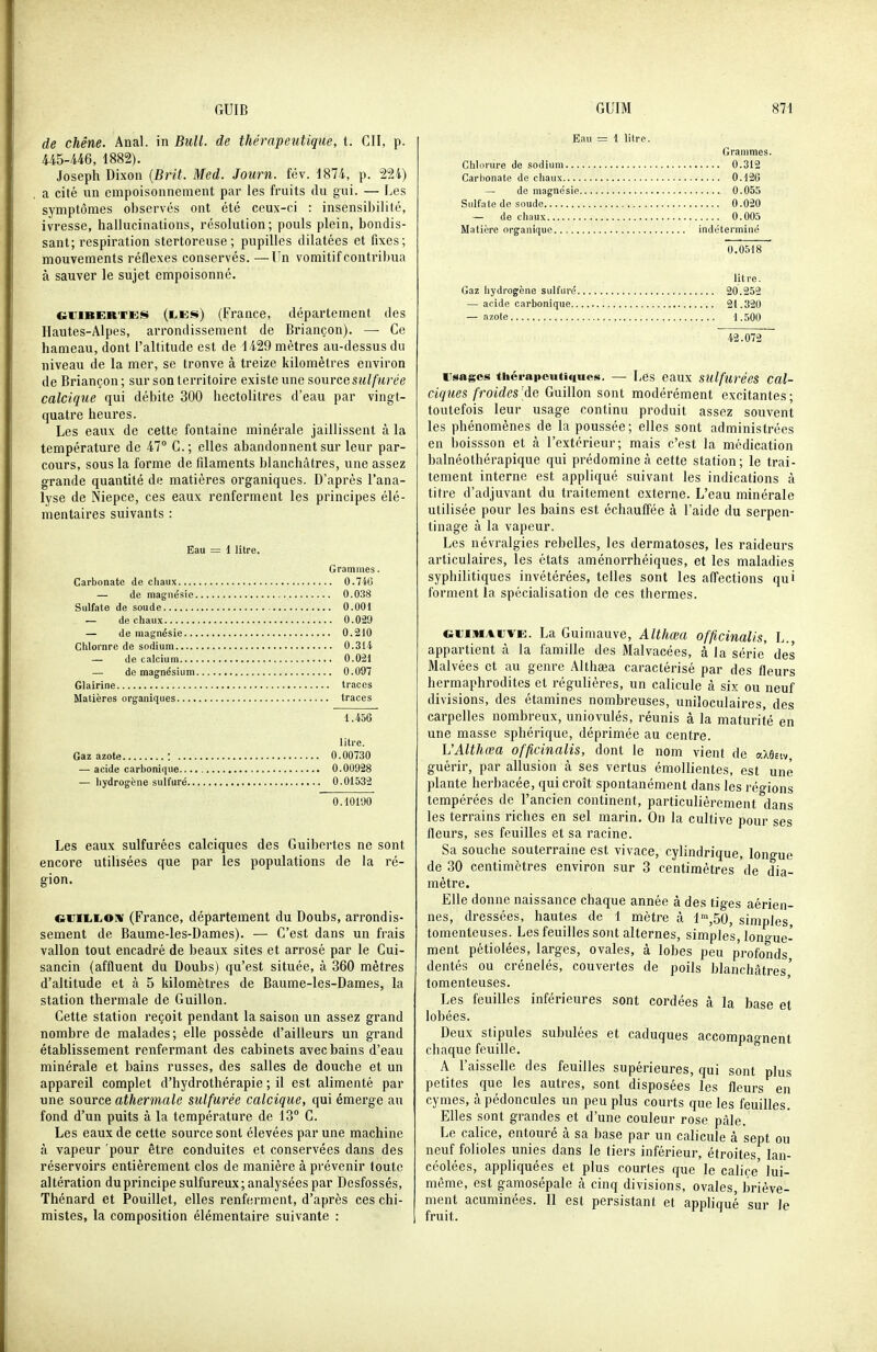 de chêne. Anal, in Bull, de thérapeutique, t. CII, p. 445-446, 1882). Joseph Dixon {Brit. Med. Journ. fév. 1874, p. 224) a cité lin empoisonnement par les fruits du gui. — Les symptômes observés ont été ceux-ci : insensibilité, ivresse, hallucinations, résolution; pouls plein, bondis- sant; respiration stertoreuse; pupilles dilatées et fixes; mouvements réflexes conservés. —Un vomitif contribua à sauver le sujet empoisonné. GiiiBERVEis (£,ES) (France, département des Hautes-Alpes, arrondissement de Briançon). — Ce hameau, dont l'altitude est de 1429 mètres au-dessus du niveau de la mer, se tronve à treize kilomètres environ de Briançon ; sur son territoire existe une source sulfurée calcique qui débite 300 hectolitres d'eau par vingt- quatre heures. Les eaux de cette fontaine minérale jaillissent à la température de 47° C; elles abandonnent sur leur par- cours, sous la forme de filaments blanchâtres, une assez grande quantité de matières organiques. D'après l'ana- lyse de Niepce, ces eaux renferment les principes élé- mentaires suivants : Eau = 1 litre. Grammes. Carbonate de chaux 0.7iG — de magnésie 0.038 Sulfate de soude 0.001 — de chaux 0.029 — de magnésie 0.210 Chlorure de sodium 0.314 — de calcium 0.021 — de magnésium 0.097 Glairine traces Matières organiques traces 1.456 litre. Gaz azote : 0.00730 — acide carbonique 0.00928 — hydrogène sulfuré 0.01532 0.10190 Les eaux sulfurées calciques des Guibertes ne sont encore utilisées que par les populations de la ré- gion. euiiiiiOiw (France, département du Doubs, arrondis- sement de Baume-les-Dames). — C'est dans un frais vallon tout encadré de beaux sites et arrosé par le Cui- sancin (affluent du Doubs) qu'est située, à 360 mètres d'altitude et à 5 kilomètres de Baume-les-Dames, la station thermale de Guillon. Cette station reçoit pendant la saison un assez grand nombre de malades; elle possède d'ailleurs un grand établissement renfermant des cabinets avec bains d'eau minérale et bains russes, des salles de douche et un appareil complet d'hydrothérapie ; il est alimenté par une source athermale sulfurée calcique, qui émerge an fond d'un puits à la température de 13° C. Les eaux de cette source sont élevées par une machine à vapeur pour être conduites et conservées dans des réservoirs entièrement clos de manière à prévenir toute altération du principe sulfureux; analysées par Desfossés, Thénard et Pouillet, elles renferment, d'après ces chi- mistes, la composition élémentaire suivante : Eau = 1 litre. Grammes. Chlorure de sodium 0.312 Carbonate de chaux 0.126 — de magnésie 0.055 Sulfate de soude 0.020 — de chaux 0.005 Matière organique indéterminé 0.0518 lit re. Gaz liydrogène sulfuré.. 20.252 — acide carbonique 21.320 — azote 1.500 42.072 iTsagos thérapeutiques. — Les eaux sulfurées cal- ciques froides[àQ Guillon sont modérément excitantes; toutefois leur usage continu produit assez souvent les phénomènes de la poussée; elles sont administrées en boissson et h l'extérieur; mais c'est la médication balnéothérapique qui prédomine à cette station; le trai- tement interne est appliqué suivant les indications à titre d'adjuvant du traitement externe. L'eau minérale utilisée pour les bains est échauffée à l'aide du serpen- tinage à la vapeur. Les névralgies rebelles, les dermatoses, les raideurs articulaires, les états aménorrhéiques, et les maladies syphilitiques invétérées, telles sont les afl'ections qui forment la spécialisation de ces thermes. cuiinAiiVE. La Guimauve, Althœa officinalis, L., appartient à la famille des Malvacées, à la série' des Malvées et au genre Althaja caractérisé par des fleurs hermaphrodites et régulières, un calicule à six ou neuf divisions, des étamines nombreuses, uniloculaires, des carpelles nombreux, uniovulés, réunis à la maturité en une masse sphérique, déprimée au centre. h'Althœa officinalis, dont le nom vient de aXÔEiv guérir, par allusion à ses vertus émollientes, est une plante herbacée, qui croît spontanément dans les réo-ions tempérées de l'ancien continent, particulièrement dans les terrains riches en sel marin. On la cultive pour ses fleurs, ses feuilles et sa racine. Sa souche souterraine est vivace, cylindrique, longue de 30 centimètres environ sur 3 centimètres de dia- mètre. Elle donne naissance chaque année à des tiges aérien- nes, dressées, hautes de 1 mètre à 1',50, simples tomenteuses. Les feuilles sont alternes, simples, lono-ue- ment pétiolées, larges, ovales, à lobes peu profonds dentés ou crénelés, couvertes de poils blanchâtres' tomenteuses. Les feuilles inférieures sont cordées à la base et lobées. Deux stipules subulées et caduques accompagnent chaque feuille. A l'aisselle des feuilles supérieures, qui sont plus petites que les autres, sont disposées les fleurs en cymes, à pédoncules un peu plus courts que les feuilles. Elles sont grandes et d'une couleur rose pâle. Le calice, entouré à sa base par un calicule à sept ou neuf folioles unies dans le tiers inférieur, étroites lan- céolées, appliquées et plus courtes que le calice' lui- même, est gamosépale à cinq divisions, ovales, briève- ment acuminées. 11 est persistant et appliqué sur le fruit.