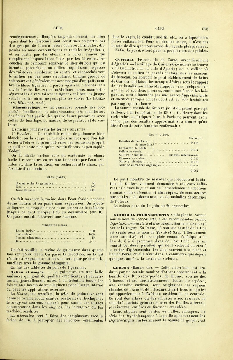 renchymateuses, allongées tangcntielloment, un liber épais dont les faisceaux sont constitués en partie par des groupes de fibres à parois épaisses, brillantes, dis- posées en zones concentriques et radiales irrégulières, et en partie par des éléments à parois minces qui remplissent l'espace laissé libre par les faisceaux. Des couches de cambium séparent le liber du bois qui est formé de parenchyme au milieu duquel sont dispersés des vaisseaux nombreux au centre et rappi'ochés vers le milieu en une zone circulaire. Chaque groupe de vaisseaux est généralement accompagné d'un petit nom- bre de fibres ligneuses à parois épaisses, blanches, et à cavité étroite. Des rayons médullaires assez manifestes séparent les divers faisceaux ligneux et libériens jusque vers le centre où on ne peut plus les suivre (De Lanes- SAN, Hist. nat. méd.). Pharmacologie. — La guimauve possède des pro- priétés émollientes et adoucissantes très manifestes. Ses fleurs font partie des quatre fleurs pectorales avec celles de tussilage, de mauve, de coquelicot et de vio- lettes. La racine peut revêtir les formes suivantes : 1° Poudre. — On choisit la racine de guimauve bien blanche, on la coupe en tranches minces que l'on fait sécher à l'étuve et qu'on pulvérise par contusion jusqu'à ce qu'il ne reste plus qu'un résidu fibreux et peu sapide (Codex). On la falsifie parfois avec du carbonate de chaux facile à reconnaître en traitant la poudre par l'eau aci- dulée et, dans la solution, en recherchant la chaux par l'oxalate d'ammonium. SIROP (codex) Racine sèche de guimauve 50 Eau' 300 Sirop de sucre ISOO On fait macérer la racine dans l'eau froide pendant douze heures et on passe sans expression. Ou ajoute la liqueur au sirop de sucre et on concentre le mélange jusqu'à ce qu'il marque 1,25 au densimètre (30 B). On passe ensuite à travers une étamine. TADLETTES (CODEX) Racine incisée 100 Sucre blanc 1000 Gomme adragante 10 Eau Q.s. On fait bouillir la racine de guimauve dans quatre fois son poids d'eau. On passe la décoction, on la fait réduire à 90 grammes et on s'en sert pour préparer le mucilage avec la gomme adragante. On fait des tablettes du poids de 1 gramme. Action et usages. — La guimauve est une belle malvacée qui jouit de qualités émollientes et adoucis- santes, journellement mises à contribution toutes les fois qu'on a besoin de mucilagineux pour l'usage interne ou pour les applications externes. La tisane, les 'pastilles, la pâte de guimauve sont données comme adoucissantes, pectorales et béchiques; le sirop est souvent employé pour sucrer les tisanes adoucissantes dans les angines, les laryngites ou les trachéo-bronchites. La décoction sert à faire des cataplasmes avec la farine de lin, à pratiquer des injections émollientes dans le vagin, le conduit auditif, etc., ou à tapisser les plaies enflammées. Pour ce dernier usage, il n'est pas besoin de dire que nous avons des agents plus précieux. Enfin, la poudre sert pour la préparation des pilules. GriTERA (France, île de Corse, arrondissement d'Ajaccio). — Le village de Guitera-Giovicaccie se ti-ouve à 53 kilomètres de la ville d'Ajaccio ; de la colline où s'élèvent au milieu de grands châtaigniers les maisons du hameau, on aperçoit le petit établissement de bains de Guitera, qui laisse beaucoup à désirer sous le rapport de son installation balnéothérapique ; ses quelques bai- gnoires et ses deux piscines, communes à tous les bai- gneurs, sont alimentées par une source hyperthermale et sulfurée sodique dont le débit est de 360 hectolitres par vingt-quatre heures. La source chaude de Guitera jaillit du granit par se|)t griffons, à la température de 45° C. ; 0. Henry dont les recherches analytiques faites à Paris ne peuvent avoir donné que des résultats approximatifs, a trouvé qu'un litre d'eau de cette fontaine renfermait : Eau = 1 litre. Grammes. Bicarbonate de chaux i ^ ^ — de magnésie. * Carbonate de soude....| ^ Sulfate de soude ) Sulfure de sodium quantité indéterminée Clilorure de sodium 0.040 Silice et alumine 0.010 Glairine et matière organique traces 0.08-2 Le petit nombre de malades qui fréquentent la sta- tion de Guitera viennent demander à ces eaux sulfu- rées calciques la guérison ou l'amendement d'affections rhumatismales récentes et chroniques, de contractures musculaires, de dermatoses et de maladies chroniques de l'utérus. La saison dure du 1*'' juin au 20 septembre. c»ii*»Ei,ïA TOURWEFOHTIA.Cette plante, connue sous le nom de Çardouette, a été recommandée comme digestive, carminative et diurétique. Son suc est employé contre la teigne. En Perse, où son suc exsudé de la tige est vendu sous le nom de Torab el Gliey (littéralement terre vomitive), elle s'emploie comme émétique à la dose de 3 à 6 grammes, dans de l'eau tiède. C'est un vomitif fort doux, paraît-il, qui ne le céderait en rien à la racine d'ipécacuanha. On vend souvent à sa place et lieu en Perse, où elle n'est dans le commerce que depuis quelques années, la racine de violettes. evRJiJM (Baume de). — Cette oléo-résine est pro- duite par un certain nombre d'arbres appartenant à la famille des Diptérocarpacées, de Blume, voisine des Tiliacées et des Ternstrœmi acees. Toutes les espèces, une centaine environ, sont originaires des régions chaudes de l'Asie et de l'Océanie, à part trois ou quatre qui appartiennent à l'Afrique occidentale ou centrale. Ce sont des arbres ou des arbustes à suc résineux ou camphré, parfois grimpants, avec des feuilles alternes, penninerves, entières ou finement crénelées. Leurs stipules sont petites ou nulles, caduques. La série des Dryobalanopsées à laquelle appartiennent les Diptérocarpus qui fournissent le baume de gurjun, est