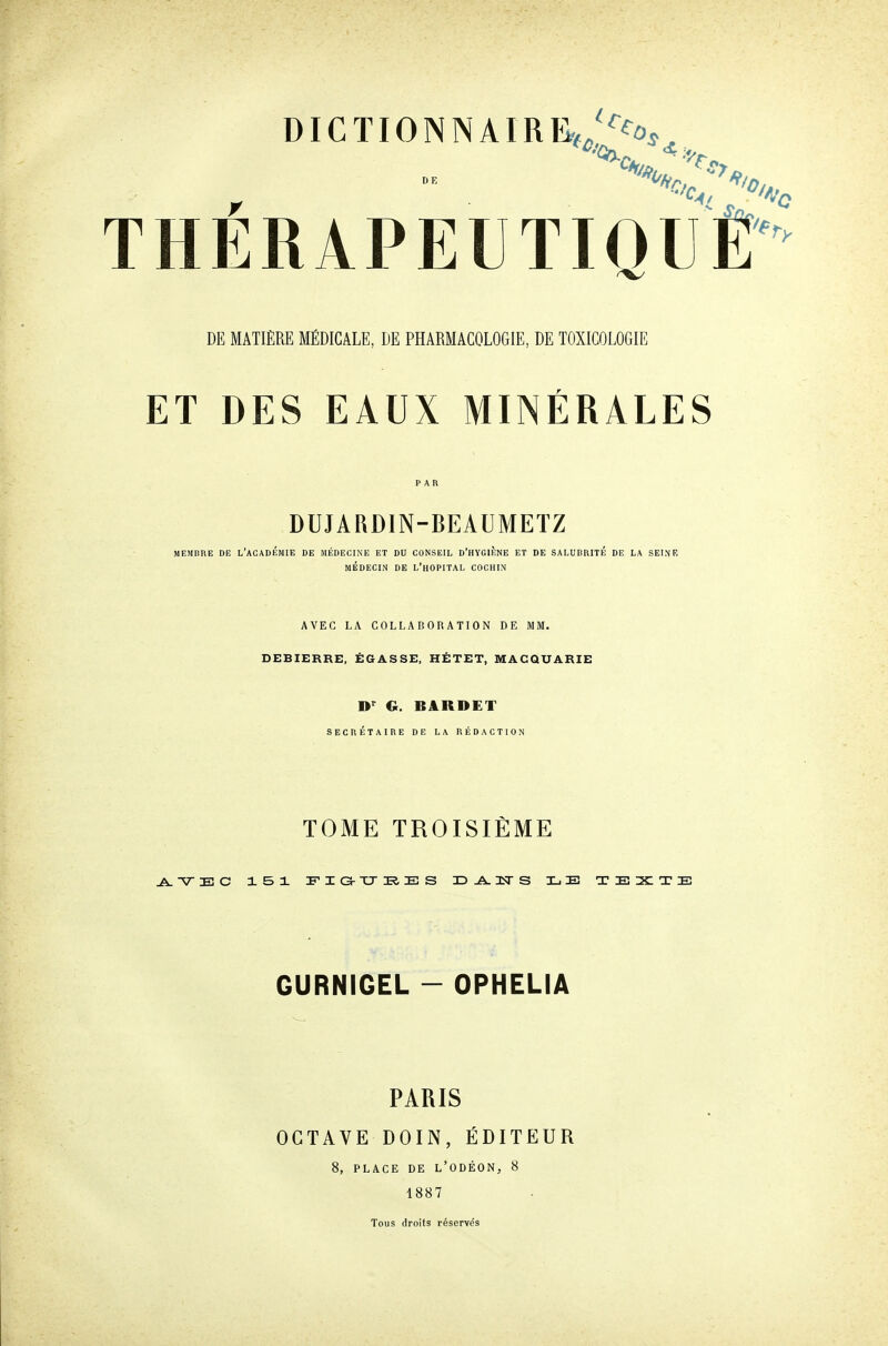 THÉRAPEUTIQUÊ DE MATIÈRE MÉDICALE, DE PHARMACOLOGIE, DE TOXICOLOGIE ET DES EAUX MINÉRALES PAR DUJARDIN-BEAUMETZ MEMBRE DE L'ACADÉMIE DE MÉDECINE ET DU CONSEIL D'HYGIÈNE ET DE SALUBRITE DE LA SEINB MÉDECIN DE L'hOPITAL COCHIN AVEC LA COLLABORATION DE MM. DEBIERRE, ÉGASSE, HÉTET, MACQUARIE D*^ G. BARDET SECRETAIRE DE LA RÉDACTION TOME TROISIÈME GURNIGEL - OPHELIA PARIS OCTAVE DOIN, ÉDITEUR 8, PLACE DE l'ODÉON, 8 1887 Tous droits réservés