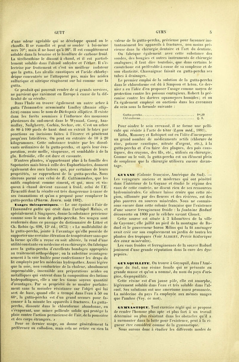 d'une odeur agréalde qui se développe quand on le chauffe. 11 se ramollit et peut se souder à lui-même vers 70; mais, il ne bout qu'à 96°. II est complètement soluble dans la benzine et le bisulfure de carbone froid. La térébenthine le dissout à chaud, et il est partiel- lement soluble dans l'alcool anhydre et l'étlier. Il s'é- leclrise par frottement et c'est un meilleur isolateur que la gutta. Les alcalis caustiques et l'acide chlorhy- drique concentrés ne l'attaquent pas, mais les acides sulfurique et nitrique réagissent sur lui comme sur la gutta. Ce produit qui pourrait rendre de si grands services, ne parvient que rarement en Europe à cause de la dif- ficulté de sa récolte. Dans l'Inde on trouve également un autre arbre à gutta Vlsonandra acuminata Lindley {Bassia ellip- tica) connu sous le nom de Dichopsis elliplica. Il existe dans les forêts soumises à l'induence des moussons pluvieuses du sud-ouest dans le Wynaad, Coorg, Ana- mallay, Nailgherry, Cochin, Sechar, etc. C'est un arbre de 80 à 100 pieds de haut dont on extrait le latex par ponctions ou incisions faites à l'écorce et pénétrant jusqu'aux laticifères. On peut en extraire de 10 à 20 Idlogrammes. Cette substance traitée par les dissol- vants ordinaires de la gutta-percha, et après leur éva- poration, reste molle, visqueuse, et semblable à de la glu. Refroidie, elle est dure et cassante. D'autres plantes, n'appartenant plus à la famille des Sapotacées mais bien à celle des Euphorbiacées, donnent également des sucs laiteux qui, par certaines de leurs propriétés, se rapprochent de la gutta-percha. Nous citerons parmi eux celui de E. Cattimandoo, que les natifs emploient comme ciment, et qui, mou et vis- queux à chaud devient cassant à froid, celui de VE. Tirucalli dont la récolte est très dangei'euse à cause de ses émanations et qu'on a proposé pour remplacer la gutta-percha {Pharm. Journ. août 1882). Usages thérapeutiques. — Le SUC épaissi à l'air de Vlsonandra gutta qui croît dans l'archipel Malais, et spécialement à Singapore, donne la substance précieuse connue sous le nom de gutta-percha. Ses usages sont renfermés dans ce passage du dictionnaire de Littré et Ch. Robin (p. 698, 13'' éd., 1873) : « La malléabilité de la gutta-percha, jointe à l'avantage qu'elle possède de supporter une certaine élévation de température sans que la forme qu'elle a reçue en soit altérée, la rend d'une utilité constante en médecine et en chirurgie. On fabrique avec la gutta-percha d'excellents bandages appropriés au traitement orthopédique ; on la substitue avantageu- sement <à la soie huilée pour confectionner les draps de lit employés parles médecins hydropathes. Aussi légère que la soie, non conductrice de la chaleur, absolument imperméable, insensible aux préparations acides ou métalliques qui entrent dans la composition des lotions hydropathiques, elle a sur les tissus soyeux quantité d'avantages. Par sa propriété de se mouler parfaite- ment sans la moindre résistance sur l'objet qui lui sert de base, quand elle a trempé dans l'eau à 50 ou 60, la gutta-perciia est d'un grand secours pour fa- çonner à la minute les appareils à fractures. La gutta- percha, dissoute dans le chloroforme abandonne, en s'évaporant, une mince pellicule solide qui protège la plaie contre l'action pernicieuse de l'air, de la poussière et des corps étrangers. » Pour ce dernier usage, on donne généralement la préférence au collodion, mais cela ne retire en rien la valeur de la gutta-percha, précieuse pour façonner ins- tantanément les appareils à fractures, non moins pré- cieuse dans la chirurgie dentaire et l'art du dentiste. On fabrique également avec cette substance des sondes, des bougies et autres instruments de chirurgie analogues; il faut dire toutefois, que dans certains le caoutchouc est préférable à cause de sa souplesse et de son élasticité. Chassaignac faisait en gutta-percha ses tubes à drainages. Le premier emploi de la solution de la gutta-percha dans le chloroforme est dû à Simpson et Acton. Ce der- nier a eu l'idée d'en proposer l'usage comme moyen de protection contre les poisons contagieux. Robert la pré- conise contre les dartres squameuses humides; et on l'a également employé en onctions dans les crevasses du sein sous la formule suivante : Gutta-percha ii'.lO Clilorofoi-me Q. S. Pour oindre le sein crevassé, il se forme une pelli- cule qui résiste à l'acte de téter (Lyon méd., 1881). Enfin, Manoury et Robiquet ont eu l'idée d'incorporer un grand nombre de médicaments actifs (chlorure de zinc, potasse caustique, nitrate d'argent, etc.), à la gutta-percha et d'en faire des plaques, des pois caus- tiques, des crayons, des fils, etc., utilisés en chirurgie. Comme on le voit, la gutta-percha est un élément plein de souplesse que la chirurgie utilisera encore davan- tage. «cyaise: (Colonie française, Amérique du Sud). — Les voyageurs anciens et modernes qui ont pénétré dans l'intérieur de la Guyane et étudié le régime des eaux de cette contrée, ne disent rien de ses ressources hydrominérales. Ce silence laisse croire que cette ré- gion, sillonnée par des fleuves et des rivières, est des plus pauvres en sources minérales. Nous ne connais- sons encore dans cette colonie française que l'existence d'une source ferrugineuse froide : la fontaine Baduel découverte en 1800 par le célèbre savant Clouet. Cette source est située à 3 kilomètres de la ville de Cayenne; elle jaillit au pied de la montagne de Ba- duel et le gouverneur baron Milins qui la fit aménager avait créé sur son emplacement un jardin de toutes les plantes des tropiques (Voir Alibert, Précis historique des eaux minérales). Les eaux froides et ferrugineuses de la source Baduel jouissent d'une grande réputation dans la cure des dys- pepsies. clJTAQi:ii,LiTE. On trouve à Guyaquil, dans l'Amé- rique du Sud, une résine fossile qui se présente en grande masse et qu'on a nommé, du nom du pays d'ori- gine, Gayaqiiillite. Cette résine est d'un jaune pâle, elle est amorphe, légèrement soluble dans l'eau et très soluble dans l'al- cool. Ses solutions ont une amertume assez prononcée. La médecine du pays l'a employée aux mêmes usages que Pambre (Voy. ce mot). cii'MîWASTiçrK. Tout exercice réglé qui se propose de rendre l'homme plus apte et plus fort à un travail déterminé ou plus résistant dans les obstacles qu'il a à surmonter dans la lutte pour l'existence, peut à la ri- gueur être considéré comme de la gymnastique. Nous aurons donc à étudier les différents modes de