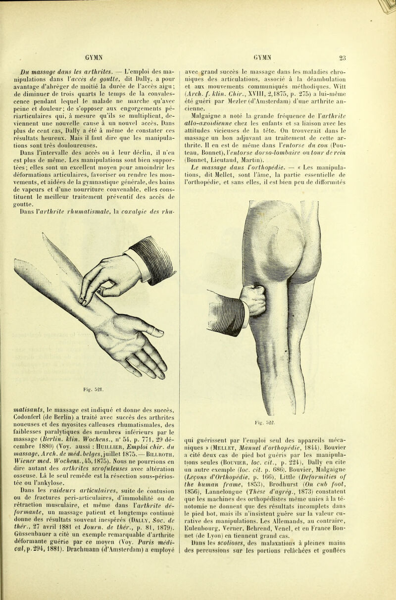 Du massage dans les arthrites. — L'emploi des ma- nipulations dans l'accès de goutte, dit Daily, a pour avantage d'abréger de moitié la durée de l'accès aigu; de diminuer de trois quarts le temps de la convales- cence pendant lequel le malade no marche cju'avec peine et douleur; de s'opposer aux engorgements pé- riarticulaires qui, à mesure qu'ils se multiplient, de- viennent une nouvelle cause à un nouvel accès. Dans plus de cent cas, Daily a été à même de constater ces résultats heureux. Mais il faut dire que les manipula- tions sont très douloureuses. Dans l'intervalle des accès ou à leur déclin, il n'en est plus de môme. Les manipulations sont bien suppor- tées; elles sont un excellent moyen pour amoindrir les déformations articulaires, favoriser ou rendre les mou- vements, et aidées de la gymnastique générale, des bains de vapeurs et d'une nourriture convenable, elles cons- tituent le meilleur traitement préventif des accès de goutte. Dans Varthrite rhumatismale, la coxalgie des rhu- Fig. 521. matisants, le massage est indiqué et donne des succès, Codonferl (de Berlin) a traité avec succès des arthrites noueuses et des myosites calleuses rhumatismales, des faiblesses paralytiques des membres inférieurs par le massage {Berlin. Min. Wochens., n 54, p. 771, 29 dé- cembre 1880) (Voy. aussi : Huillier, Emploi chir. du massage, Arch. de méd.belges,in'dlet 1875. — Billroth, Wiener med. Wochens.,ih, 1875). Nous ne pourrions en dire autant des arthrites scrofuleuses avec altération osseuse. Là le seul remède est la résection sous-périos- tée ou l'ankylose. Dans les raideurs articulaires, suite de contusion ou de fractures peri-articulaires, d'immobilité ou de rétraction musculaire, et même dans Varthrite dé- formante, un massage patient et longtemps continué donne des résultats souvent inespérés (Dally, Soc. de thér., 27 avril 1881 et Journ. de thér., p. 81, 1879). Gtissenbauer a cité un exemple remarquable d'arthrite déformante guérie par ce moyen (Voy. Paris médi- cal,^■t'èk, 1881). Drachmann (d'.^msterdam) a employé avec grand succès le massage dans les maladies chro- niques des articulations, associé à la déand)ulation et aux mouvements communiqués méthodiques. Wilt {Arch. f. liin. Chir., XVIII, 2,1875, p. 275) a lui-même été guéri par Mezier (d'Amsterdam) d'une arthrite an- cienne. Malgaigne a noté la grande fréquence de l'arthrite atlo-axoidienne chez les enfants et sa liaison avec les attitudes vicieuses de la tête. On trouverait dans le massage un bon adjuvant au traitement de cette ar- thrite. Il en est de même dans l'e^itorse du cou (Pou- teau. Bonnet),l'entorse dorso-lombaire ontour de rein (Donnet, Lieutaud, Martin). Le massage dans l'oi thopédie. — « Les manipula- tions, dit Mellet, sont l'àme, la partie essentielle de l'orlhopédie, et sans elles, il est bien peu de difformilês qui guérissent par l'emploi seul des appareils méca- niques » (Mellet, Manuel d'orthopédie, 1844). Bouvier a cité deux cas de pied bot guéris par les manipula- tions seules (Bouvier, loc. cit., p. 224), Daily en cite un autre exemple {loc. cit. p. 686). Bouvier, Malgaigne {Leçons d'Orthopédie, p. 166), Little {Deformities of the human frame, 1853), Brodhurst {On cub foot, 1856), Lannelongue (Thèse d'agrég., 1873) constatent que les machines des orthopédistes même unies à la té- notomie ne donnent que des résultats incomplets dans le pied bot, mais ils n'insistent guère sur la valeur cu- rative des manipulations. Les Allemands, au contraire, Eulenbourg, Verner, Behrend, Venel, et en France Bon- net (de Lyon) en tiennent grand cas. Dans les scolioses, des malaxations à pleines mains des percussions sur les portions relâchées et gonflées