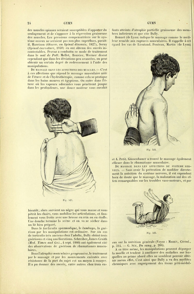 des muscles spinaux seraient susceptibles d'apporter du soulagement et de s'opposer à la régression graisseuse des muscles. Les pressions compensatrices sur le sys- tème osseux ne seraient pas non plus superflues, paraît- il. liarrison {Observ. on Spinal diseoses, 1827), Serny {Spinal curvature, 1840) en ont obtenu des succès in- contestables. Pravaz a combattu ce mode de traitement dans le mal de. Pott. Mellct, Bouvier, Werner disent cependant que dans les déviations peu avancées, on peut obtenir un certain degré de redressement à l'aide des manipulations. Du MASSAGE DANS LES AFFECTIONS DES MUSCLES.— C'est à ces affections (|ue répond le massage musculaire aidé de l'étnve et de l'hydrothérapie, comme cela se pratique dans les bains maures et égyptiens. On entre dans l'é- tuve où les vapeurs odorantes vous pénètrent jusque dans les profondeurs, une douce moiteur vous envahit bientôt; alors survient un nègre qui vous masse et vous pétrit les chairs, vous mobilise les articulations, et fina- lement vous frotte avec une brosse en crin ou en étoffe, Une douche termine la scène et on va se sécher dans un lit bien préparé. Dans le torticolis spasmodique, le lumbago, la gué- rison par les manipulations est ordinaire. Sur six cas de torticolis très anciens chez l'adulte, Daily obtint trois guérisons et cinq améliorations. Schreiber, James Craith (Med. Times and Gaz., 4 sept. 1880) ont également cilé des observations de guérison de rhumatismes muscu- laires. J)ms\'atrophie musculaire progressive, le traitement par le massage et par les mouvements exécutés avec résistance de la part du sujet est un moyen à essayer. Il a pu donner des succès, entre autres chez trois en- fants atteints d'atrophie partielle graisseuse des mem- bres inférieurs et que cite Daily. Bonnet (de Lyon) indique le massage comme le meil- leur remède aux ruptures musculaires. Il rappelle à cet égard les ras de l,ieutaud, Pouteau, Martin (de Lyon) Fig. 5-24. et A. Petit. Giissenbauer a trouvé le massage également efficace dans le rhumatisme musculaire. Du MASSAGE DANS LES AFFECTIONS DU SYSTÈME NER- VEUX. — Sans avoir la prétention de modifier directe- ment la nutrition du système nerveux, il est cependant hors de doute que le massage, la malaxation ont des ef- fets remarquables sur les troubles vaso-moteurs, et par Fig. 525. eux sur la nutrition générale (Voyez : Marey, Cirent., p. 314. — G. SÉE, Du sang, p. 200). A ce titre môme, les manipulations peuvent dégorger la moelle et tendent à améliorer dos maladies sur les- quelles au prime abord elles ne semblent pouvoir obte- nir aucun effet. C'est ainsi que Daily a vu des myélites chroniques avec engorgement des tissus péri-médul-