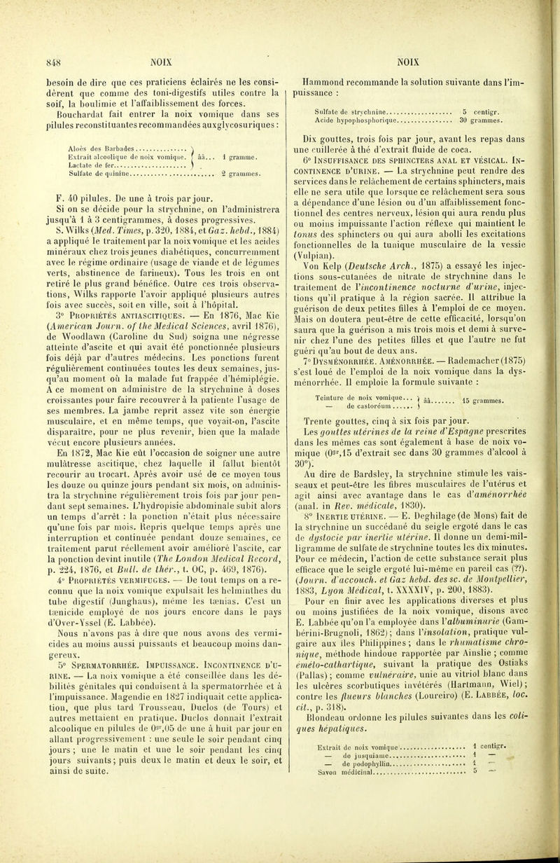 besoin de dire que ces praticiens éclairés ne les consi- dèrent que comme des toni-digestifs utiles contre la soif, la boulimie et l'affaiblissement des forces. Bouchardat fait entrer la noix vomique dans ses pilules reconstituantes recommandées auxglycosuriques : Aloès des Barbades \ Extrait alcoolique de noix vomique. J âà... 1 çframme. Lactate de fer ) Sulfate de quinine 2 grammes. F. 4-0 pilules. De une à trois par jour. Si on se décide pour la strychnine, on l'administrera jusqu'à 1 à 3 centigrammes, à doses progressives. S. Wilks {Med. Times, p. 3'20,1884, et Gaz. hebd., 1884) a appliqué le traitement par la noix vomique et les acides minéraux chez trois jeunes diabétiques, concurremment avec le régime ordinaire (usage de viande et de légumes verts, abstinence de farineux). Tous les trois en ont retiré le plus grand bénéfice. Outre ces trois observa- tions, Wilks rapporte l'avoir appliqué plusieurs autres fois avec succès, soit en ville, soit à l'hôpital. 3° PnopiiiÉTÉs ANTIASCITIQUES. — En 1876, Mac Kie (American Journ. of the Médical Sciences, avril 1876), de Woodiawn (Caroline du Sud) soigna une négresse atteinte d'ascite et qui avait été ponctionnée plusieurs fois déjà par d'autres médecins. Les ponctions furent régulièrement continuées toutes les deux semaines, jus- qu'au moment où la malade fut frappée d'hémiplégie. A ce moment on administre de la strychnine à doses croissantes pour faire recouvrer à la patiente l'usage de ses membres. La jambe reprit assez vite son énergie musculaire, et en même temps, que voyait-on, l'ascite disparaître, pour ne plus revenir, bien que la malade vécut encore plusieurs années. En 1872, Mac Kie eût l'occasion de soigner une autre mulâtresse ascitique, chez laquelle il fallut bientôt recourir au trocart. Après avoir usé de ce moyen tous les douze ou quinze jours pendant six mois, on aduiinis- tra la strychnine régulièrement trois fois par jour pen- dant sept semaines. L'hydropisie abdominale subit alors un temps d'arrêt : la ponction n'était plus nécessaire qu'une fois par mois. Repris quelque temps après une interruption et continuée pendant douze semaines, ce traitement parut réellement avoir amélioré l'ascite, car la ponction devint inutile {The London Médical Record, p. ■iU, 1876, et Bull, de thér., t. OC, p. 469, 1876). 4° Propriétés vermifuges. — De tout temps on are- connu que la noix vomique expulsait les helminthes du tube digestif (Junghaus), même les tœnias. C'est un taenicide employé de nos jours encore dans le pays d'Over-Yssel (E. Labbée). Nous n'avons pas à dire que nous avons des vermi- cides au moins aussi puissants et beaucoup moins dan- gereux. 5° Spermatorrhée. Impuissance. Incontinence d'u- rine. — La noix vomique a été conseillée dans les dé- bilités génitales qui conduisent à la spermatorrhée et à l'impuissance. Magendie en indiquait cette applica- tion, que plus tard Trousseau, Duclos (de Tours) et autres mettaient en pratique. Duclos donnait l'extrait alcoolique en pilules de Qa^US de une à huit par jour en allant progressivement : une seule le soir pendant cinq jours ; une le matin et une le soir pendant les cinq jours suivants ; puis deux le matin et deux le soir, et ainsi de suite. Hammond recommande la solution suivante dans l'im- puissance : Sulfate de strychnine 5 centigr. Acide hypophospliorique 30 grammes. Dix gouttes, trois fois par jour, avant les repas dans une cuillerée à thé d'extrait fluide de coca. 6° Insuffisance des sphincters anal et vésical. In- continence d'urine. — La strychnine peut rendre des services dans le relâchement de certains sphincters, mais elle ne sera utile que lorsque ce relâchement sera sous a dépendance d'une lésion ou d'un affaiblissement fonc- tionnel des centres nerveux, lésion qui aura rendu plus ou moins impuissante l'action réflexe qui maintient le tomis des sphincters ou qui aura aboUi les excitations fonctionnelles de la tunique musculaire de la vessie (Vulpian). Von Kelp {Deutsche Arch., 1875) a essayé les injec- tions sous-cutanées de nitrate de strychnine dans le traitement de Vincontinence nocturne d'urine, injec- tions qu'il pratique à la région sacrée. Il attribue la guérison de deux petites fdles à l'emploi de ce moyen. Mais on doutera peut-être de cette efficacité, lorsqu'on saura que la guérison a mis trois mois et demi à surve- nir chez l'une des petites filles et que l'autre ne fut guéri qu'au bout de deux ans. 7° Dysménorrhée. Aménorrhée. — Rademacher (1875) s'est loué de l'emploi de la noix vomique dans la dys- ménorrhée. Il emploie la formule suivante : Teinture de noix vomique... grammes. — de castoréum .. ) Trente gouttes, cinq à six fois par jour. Les gouttes utérines de la reine d Espagne prescrites dans les mêmes cas sont également à base de noix vo- mique (0!^^15 d'extrait sec dans 30 grammes d'alcool à 30°). Au dire de Bardsley, la strychnine stimule les vais- seaux et peut-être les fibres musculaires de l'utérus et agit ainsi avec avantage dans le cas d'aménorrhée (anal, in Rev. médicale, 1830). 8° Inertie utérine. — E. Deghilage(de Mous) fait de la strychnine un succédané du seigle ergoté dans le cas de dyslocie par inertie utérine. 11 donne un demi-mil- ligramme de sulfate de strychnine toutes les dix minutes. Pour ce médecin, l'action de cette substance serait plus efficace que le seigle ergoté lui-même en pareil cas ('.'?). {Journ. d'accouch. et Gaz hebd. des se. de Montpellier, 1883, Lyon Médical, t. XXXXIV, p. 200, 1883). Pour en finir avec les applications diverses et plus ou moins justifiées de la noix vomique, disons avec E. Labbée qu'on l'a employée dans Valbuminurie (Gam- bérini-Brugnoli, 1862); dans l'insolation, pratique vul- gaire aux lies Philippines; dans le rhumatisme chro- nique, méthode hindoue rapportée par Ainslie ; comme éméto-cathartique, suivant la pratique des Ostiaks (Pallas) ; comme vulnéraire, unie au vitriol blanc dans les ulcères scorbutiques invétérés (Hartmann, Wiel) ; contre les flueurs blanches (Loureiro) (E. Labbée, loc. dt, p. 318). Blondeau ordonne les pilules suivantes dans les coli- ques hépatiques. Extrait de noix vomique 1 centigr. — de jusquiaine 1 — — de podophylliii 1 Savon médicinal ^ ~
