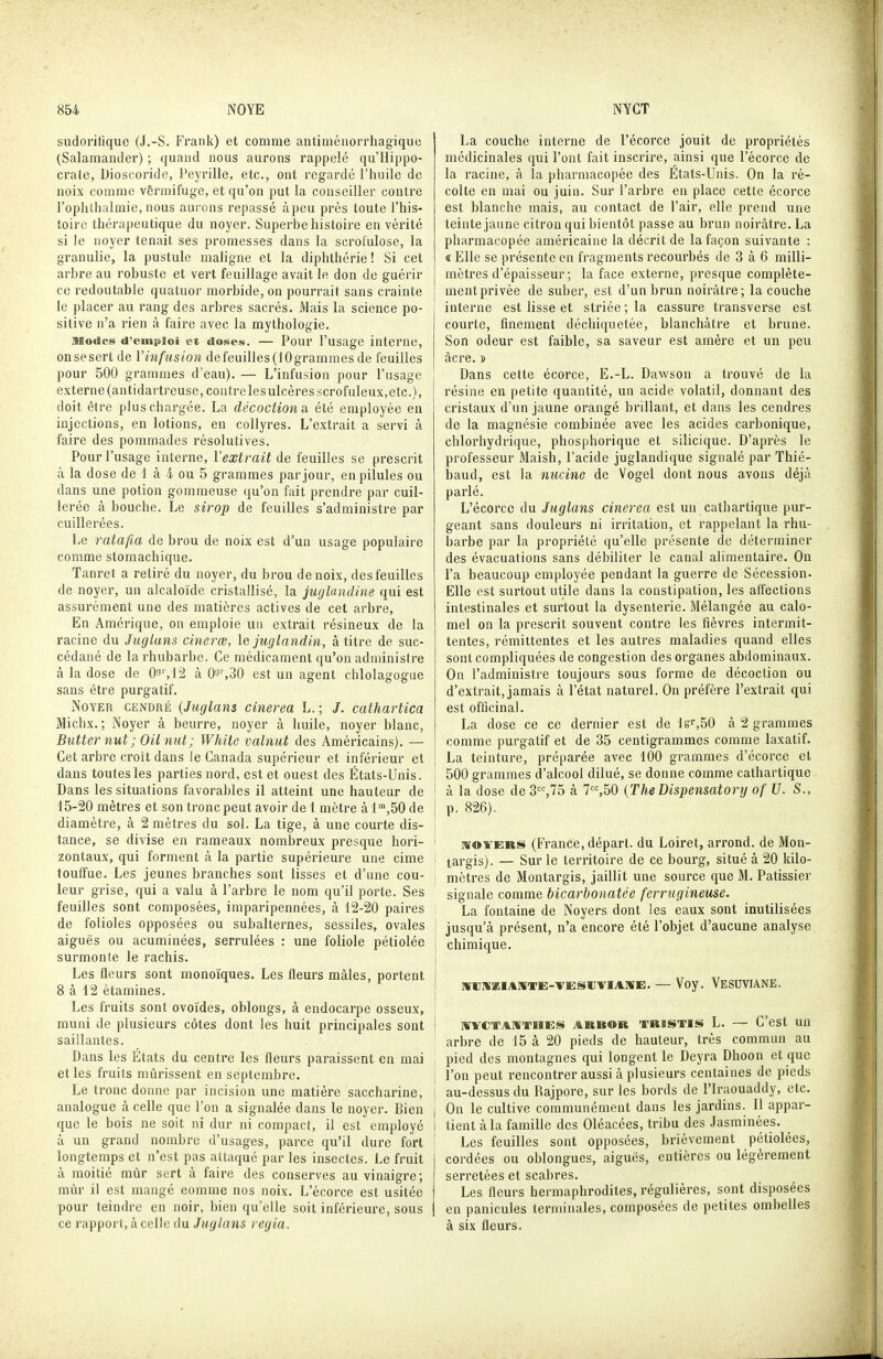 sudorilique (J.-S. Frank) et comme autiméuorrhagiquc (Salamander) ; quand nous aurons rappelé qu'Hippo- crato, Dioscoride, l'eyrille, etc., ont regardé l'huile de noix comme vêrmifuge, et qu'on put la conseiller contre rophlhalinie,nous aurons repassé àpeu près toute l'his- toire thérapeutique du noyer. Superbe histoire en vérité si le noyer tenait, ses promesses dans la scrofulose, la granulie, la pustule maligne et la diphthérie ! Si cet arbre au robuste et vert feuillage avait le don de guérir ce redoutable quatuor morbide, on pourrait sans crainte le placer au rang des arbres sacrés. Mais la science po- sitive n'a rien à faire avec la mythologie. Modes d'eingiiioi et doses. — Pour l'usage interne, onsesert de Vinfusion defeuilles(10grammes de feuilles pour 500 grammes d'eau). — L'infusion pour l'usage externe (antidartreuse,coutrelesulcèresscrofuleux,etc.), doit être plus chargée. La décoctiona. été employée en injections, en lotions, en collyres. L'extrait a servi à faire des pommades résolutives. Pour l'usage interne, l'extrait de feuilles se prescrit à la dose de 1 à 4 ou 5 grammes par jour, en pilules ou dans une potion gommeuse qu'on fait prendre par cuil- lerée à bouche. Le sirop de feuilles s'administre par cuillerées. Le ratafia de brou de noix est d'un usage populaire comme stomachique. Tanret a retiré du noyer, du brou de noix, des feuilles de noyer, un alcaloïde cristallisé, la juglandine qui est assurément une des matières actives de cet arbre, En Amérique, on emploie un extrait résineux de la racine du Juglans cinerœ, le juglandin, à titre de suc- cédané de la rhubarbe. Ce médicament qu'on administre à la dose de 09'',12 à 03%30 est un agent chlolagogue sans être purgatif. Noyer cendré {Juglans cinerea L. ; /. cathartica Michx. ; Noyer à beurre, noyer à huile, noyer blanc, Butter nut; OU mit; White valnut des Américains). — Cet arbre croit dans Je Canada supérieur et inférieur et dans toutes les parties nord, est et ouest des États-Unis. Dans les situations favorables il atteint une hauteur de 15-20 mètres et son tronc peut avoir de 1 mètre à 1,50 de diamètre, à 2 mètres du sol. La tige, à une courte dis- tance, se divise en rameaux nombreux presque hori- zontaux, qui forment à la partie supérieure une cime touffue. Les jeunes branches sont lisses et d'une cou- leur grise, qui a valu à l'arbre le nom qu'il porte. Ses feuilles sont composées, imparipennées, à 12-20 paires de folioles opposées ou subalternes, sessiles, ovales aiguës ou acuminées, serrulées : une foliole pétiolée surmonte le rachis. Les fleurs sont monoïques. Les fleurs mâles, portent 8 à 12 étamines. Les fruits sont ovoïdes, oblongs, à endocarpe osseux, muni de plusieurs côtes dont les huit principales sont saillantes. Dans les États du centre les fleurs paraissent en mai et les fruits mûrissent en septembre. Le tronc donne par incision une matière saccharine, analogue à celle que l'on a signalée dans le noyer. Bien que le bois ne soit ni dur ni compact, il est employé à un grand nombre d'usages, parce qu'il dure fort longtemps et n'est pas attaqué par les insectes. Le fruit à moitié mtir sert à faire des conserves au vinaigre; mûr il est mangé comme nos noix. L'écorce est usitée pour teindre en noir, bien qu'elle soit inférieure, sous ce rapport, à celle du Juglans regia. La couche interne de l'écorce jouit de propriétés médicinales qui l'ont fait inscrire, ainsi que l'écorce de la racine, à la pharmacopée des États-Unis. On la ré- colte en mai ou juin. Sur l'arbre en place cette écorce est blanche mais, au contact de l'air, elle prend une teinte jaune citron qui bientôt passe au brun noirâtre. La pharmacopée américaine la décrit de la façon suivante : « Elle se présente eu fragments recourbés de 3 à 6 milli- mètres d'épaisseur; la face externe, presque complète- I ment privée de suber, est d'un brun noirâtre; la couche I interne est lisse et striée ; la cassure trausverse est courte, finement déchiquetée, blanchâtre et brune. Son odeur est faible, sa saveur est amère et un peu acre.» Dans cette écorce, E.-L. Dawson a trouvé de la résine en petite quantité, un acide volatil, donnant des cristaux d'un jaune orangé brillant, et dans les cendres de la magnésie combinée avec les acides carbonique, chlorhydrique, phosphorique et silicique. D'après le professeur Maish, l'acide juglandique signalé par Thié- iDaud, est la nucine de Vogel dont nous avons déjà parlé. L'écorce du Juglans cinerea est un cathartique pur- geant sans douleurs ni irritation, et rappelant la rhu- barbe par la propriété qu'elle présente de déterminer des évacuations sans débiliter le canal alimentaire. On l'a beaucoup employée pendant la guerre de Sécession. Elle est surtout utile dans la constipation, les affections intestinales et surtout la dysenterie. Mélangée au calo- mel on la prescrit souvent contre les fièvres intermit- tentes, rémittentes et les autres maladies quand elles sont compliquées de congestion des organes abdominaux. On l'administre toujours sous forme de décoction ou d'extrait, jamais à l'état naturel. On préfère l'extrait qui est officinal. La dose ce ce dernier est de lgr,50 à 2 grammes comme purgatif et de 35 centigrammes comme laxatif. La teinture, préparée avec 100 grammes d'écorce et j 500 grammes d'alcool dilué, se donne comme cathartique I à la dose de 3,75 à 7,50 {TheDispensatory of U. S., I p. 826). i ' nroYERS (France, départ, du Loiret, arrond. de Mon- ! targis). — Sur le territoire de ce bourg, situé à 20 kilo- i mètres de Montargis, jaillit une source que M. Pâtissier signale comme bicarbonatée ferrugineuse. La fontaine de Noyers dont les eaux sont inutilisées i jusqu'à présent, n'a encore été l'objet d'aucune analyse chimique. nrcwaïAiiiTE-vEsiiviAiirE. — Voy. Vesuviane. I «rrCTAlïTHES ARBOR TRISTIS L. — C'ost UU arbre de 15 à 20 pieds de hauteur, très commun au ; pied des montagnes qui longent le Deyra Dhoon et que ; l'on peut rencontrer aussi à plusieurs centaines de pieds ! au-dessus du Rajpore, sur les bords de l'iraouaddy, etc. j On le cultive communément dans les jardins. Il appar- i tient à la famille des Oléacées, tribu des Jasminèes. ! Les feuilles sont opposées, brièvement pétiolées, I cordées ou oblongues, aiguës, entières ou légèrement ! serretées et scabres. j Les fleurs hermaphrodites, régulières, sont disposées i en panicules lerniiuales, composées de petites ombelles à six fleurs.