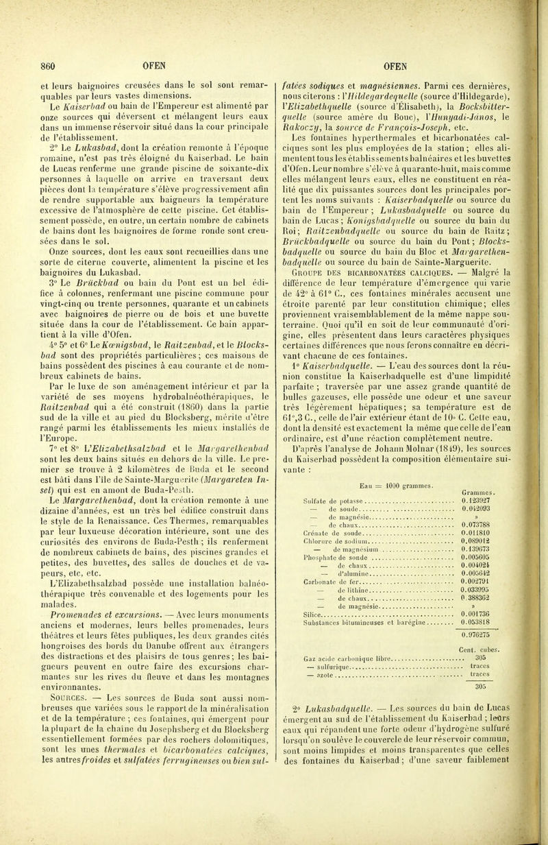 et leurs baignoires creusées dans le sol sont remar- quables parleurs vastes dimensions. Le Kaiserbad ou bain de l'Empereur est alimenté par onze sources qui déversent et mélangent leurs eaux dans un immense réservoir situé dans la cour principale de l'établissement. 2 Le Liikasbad, dont la création remonte à l'époque romaine, n'est pas très éloigné du Kaiserbad. Le bain de Lucas renferme une grande piscine de soixante-dix personnes à laquelle on arrive en traversant deux pièces dont la température s'élève progressivement afin de rendre supportable aux baigneurs la température excessive de l'atmosphère de cette piscine. Cet établis- sement possède, en outre, un certain nombre de cabinets de bains dont les baignoires de forme ronde sont creu- sées dans le sol. Onze sources, dont les eaux sont recueillies dans une sorte de citerne couverte, alimentent la piscine et les baignoires du Lukasbad. 3° Le Briickbad ou bain du Pont est un bel édi- fice à colonnes, renfermant une piscine commune pour vingt-cinq ou trente personnes, quarante et un cabinets avec baignoires de pierre ou de bois et une buvette située dans la cour de l'établissement. Ce bain appar- tient à la ville d'Ofen. 4° 5° et 6° Le Kcenigsbad, le Raitzenhaâ, et le Blocks- bad sont des propriétés particulières; ces maisons de bains possèdent des piscines à eau courante et de nom- breux cabinets de bains. Par le luxe de son aménagement intérieur et par la variété de ses moyens hydrobalnéothérapiques, le Raitzenbad qui a été construit (1860) dans la partie sud de la ville et au pied du Blocksberg, mérite u'ètre rangé parmi les établissements les mieux installés de l'Europe. 7° et 8 UElizabethsalzbad et le Margarelhenbad sont les deux bains situés en dehors de la ville. Le pre- mier se trouve à 2 kilomètres de iiuda et le second est bâti dans l'île de Sainte-Marguerite (Margareten In- sel) qui est en amont de Buda-Peslh. Le Margarelhenbad, dont la création remonte à une dizaine d'années, est un très bel édifice construit dans le style de la Renaissance. Ces Thermes, remarquables par leur luxueuse décoration intérieure, sont une des curiosités des environs de Buda-Pesth ; ils renferment de nombreux cabinets de bains, des piscines grantles et petites, des buvettes, des salles de douches et de va- peurs, etc, etc. L'Elizabethsalzbad possède une installation balnéo- thérapique très convenable et des logements pour les malades. Promenades et excursions. — Avec leurs monuments anciens et modernes, leurs belles promenades, leurs théâtres et leurs fêtes publiques, les deux grandes cités hongroises des bords du Danube offrent aux étrangers des distractions et des plaisirs de tous genres; les bai- gneurs peuvent en outre faire des excursions char- mantes sur les rives du fleuve et dans les montagnes environnantes. Sources. — Les sources de Buda sont aussi nom- breuses que variées sous le rapport de la minéralisation et de la température; ces fontaines, qui émergent pour la plupart de la chaîne du Josephsberg et du Blocksberg essentiellement formées par des rochers dolomitiques, sont les unes thermales et bicarbonatées calciques, les antres/roïrfes et sulfatées ferrugineuses oubien sul- fatées sadiques et magnésiennes. Parmi ces dernières, nous citerons : VHildegardequelle (source d'Hildegarde), VElizabethquelle (source d'Elisabeth), la Bocksbitter- quelle (source amère du Bouc), YHunyadi-Jdnos, le Rakoczy, la source de François-Joseph, etc. Les fontaines hyperthermales et bicarbonatées cal- ciques sont les plus employées de la station ; elles ali- mentent tous les établissements balnéaires et les buvettes d'Ofen. Leur nombre s'élève à quarante-huit, mais comme elles mélangent leurs eaux, elles ne constituent en réa- lité que dix puissantes sources dont les principales por- tent les noms suivants : Kaiserbadquelle ou source du bain de l'Empereur ; Lukasbadquelle ou source du bain de Lucas; Konigsbad quelle ou source du bain du Roi; Raitzenbadquelle ou source du bain de Railz ; Briickbadquelle ou source du bain du Pont ; Blocks- badquelle ou source du bain du Bloc et Margarethen- badqiielle ou source du bain de Sainte-Marguerite. Groupe des bicarbonatées calciques. — Malgré la dilférence de leur température d'émergence qui varie de 42° à 61 C, ces fontaines minérales accusent une étroite parenté par leur constitution chimique; elles proviennent vraisemblablement de la même nappe sou- terraine. Quoi qu'il en soit de leur communauté d'ori- gine, elles présentent dans leurs caractères physiques certaines différences que nous ferons connaître en décri- vant chacune de ces fontaines. 1° Kaiserbadquelle. — L'eau des sources dont la réu- nion constitue la Kaiserbadquelle est d'une limpidité parfaite ; traversée par une assez grande quantité de bulles gazeuses, elle possède une odeur et une saveur très légèrement hépatiques; sa température est de 61°,3 G., celle de l'air extérieur étant de 10» C. Celte eau, dontla densité estexactement la même que celle de l'eau ordinaire, est d'une réaction complètement neutre. D'après l'analyse de Johann Molnar (1849), les sources du Kaiserbad possèdent la composition élémentaire sui- vante : Eau = lOOO grammes. Grammes. Sulfate de potasse 0.123027 — de soude 0.012093 — de magnésie » — de chaux 0.073788 Crénate de soude 0.011810 Chlorure de sodium 0.089012 — de magnésium 0.139573 Phosphate de sonde 0.005605 — de chaux 0.00402i — d'alumine 0.00j642 Carbonate de fer 0.002791 — delithine 0.033995 — de chaux 0.3883G2 — de magnésie » Silice 0.001736 Substances biluminouses et baréginc 0.053818 0.976275 Cent, cubes. Gaz acide cai boniriuc libre 305 — sulfuriquc traces — azote traces 305 2° Lukasbadquelle. — Les sources du bain de Lucas émergent au sud de l'établissement du Kaiserbad ; leurs eaux qui répandent une forte odeur d'hydrogène sulfuré lorsqu'on soulève le couvercle de leur réservoir commun, sont moins limpides et inoins transparentes que celles des fontaines du Kaiserbad ; d'une saveur faiblement