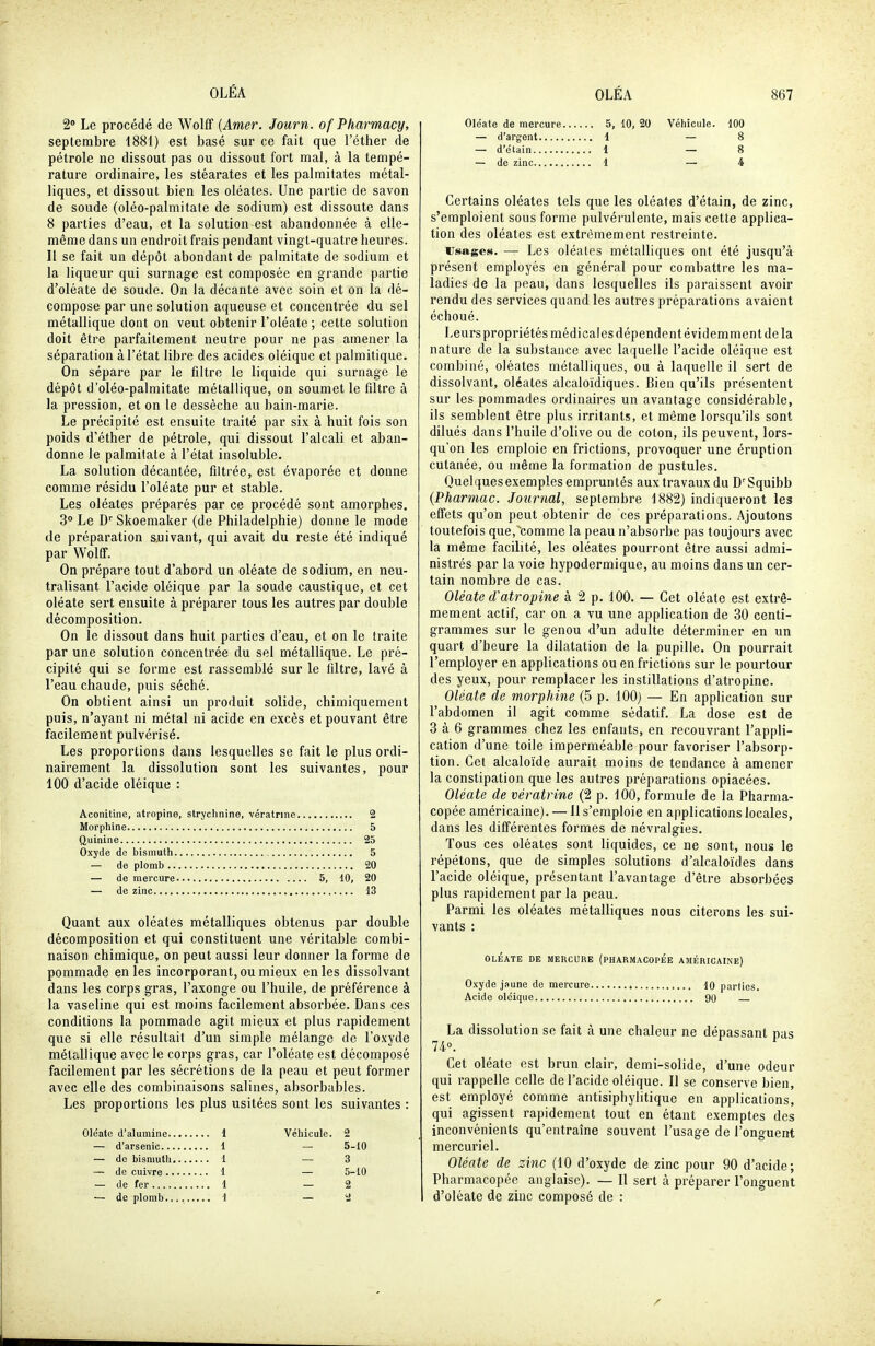 2» Le procédé de Wolff {Amer. Journ. of Pharmacy, septembre 1881) est basé sur ce fait que l'éther de pétrole ne dissout pas ou dissout fort mal, à la tempé- rature ordinaire, les stéarates et les palmitates métal- liques, et dissout bien les oléates. Une partie de savon de soude (oléo-palmitate de sodium) est dissoute dans 8 parties d'eau, et la solution est abandonnée à elle- même dans un endroit frais pendant vingt-quatre heures. II se fait un dépôt abondant de palmitate de sodium et la liqueur qui surnage est composée en grande partie d'oléate de soude. On la décante avec soin et on la dé- compose par une solution aqueuse et concentrée du sel métallique dont on veut obtenir l'oléate ; cette solution doit être parfaitement neutre pour ne pas amener la séparation à l'état libre des acides oléique et palmitique. On sépare par le filtre le liquide qui surnage le dépôt d'oléo-palmitate métallique, on soumet le filtre à la pression, et on le dessèche au bain-marie. Le précipité est ensuite traité par six à huit fois son poids d'éther de pétrole, qui dissout l'alcali et aban- donne le palmitate à l'état insoluble. La solution décantée, filtrée, est évaporée et donne comme résidu l'oléate pur et stable. Les oléates préparés par ce procédé sont amorphes. 3» Le D'' Skoemaker (de Philadelphie) donne le mode de préparation auivant, qui avait du reste été indiqué par Wolff. On prépare tout d'abord un oléate de sodium, en neu- tralisant l'acide oléique par la soude caustique, et cet oléate sert ensuite à préparer tous les autres par double décomposition. On le dissout dans huit parties d'eau, et on le traite par une solution concentrée du sel métallique. Le pré- cipité qui se forme est rassemblé sur le filtre, lavé à l'eau chaude, puis séché. On obtient ainsi un produit solide, chimiquement puis, n'ayant ni métal ni acide en excès et pouvant être facilement pulvérisé. Les proportions dans lesquelles se fait le plus ordi- nairement la dissolution sont les suivantes, pour 100 d'acide oléique : Aconitine, atropine, strychnine, vératrine 2 Morphine 5 Quinine 25 Oxyde de bismuth 5 — de plomb 20 — de mercure 5, 10, 20 — de zinc 13 Quant aux oléates métalliques obtenus par double décomposition et qui constituent une véritable combi- naison chimique, on peut aussi leur donner la forme de pommade en les incorporant, ou mieux en les dissolvant dans les corps gras, l'axonge ou l'huile, de préférence à la vaseline qui est moins facilement absorbée. Dans ces conditions la pommade agit mieux et plus rapidement que si elle résultait d'un simple mélange de l'oxyde métallique avec le corps gras, car l'oléate est décomposé facilement par les sécrétions de la peau et peut former avec elle des combinaisons salines, absorbables. Les proportions les plus usitées sont les suivantes : Oléate d'alumine 1 Véhicule. 2 — d'arsenic 1 — 5-10 — do bismuth 1 — 3 — de cuivre 1 — 5-10 — de fer 1 — 2 — de plomb..., 1 — 2 Oloate de mercure 5, 10, 20 Véhicule. 100 — d'argent 1 — 8 — d'élain 1 — 8 — de zinc 1 — 4 Certains oléates tels que les oléates d'étain, de zinc, s'emploient sous forme pulvérulente, mais cette applica- tion des oléates est extrêmement restreinte. Usages. — Les oléates métalliques ont été jusqu'à présent employés en général pour combattre les ma- ladies de la peau, dans lesquelles ils paraissent avoir rendu des services quand les autres préparations avaient échoué. Leurs propriétés médicales dépendent évidemment de la nature de la substance avec laquelle l'acide oléique est combiné, oléates métalliques, ou à laquelle il sert de dissolvant, oléates alcaloïdiques. Bien qu'ils présentent sur les pommades ordinaires un avantage considérable, ils semblent être plus irritants, et même lorsqu'ils sont dilués dans l'huile d'olive ou de colon, ils peuvent, lors- qu'on les emploie en frictions, provoquer une éruption cutanée, ou même la formation de pustules. Quelques exemples empruntés aux travaux du D'Squibb {Pharmac. Journal, septembre 1882) indiqueront les effets qu'on peut obtenir de ces préparations. Ajoutons toutefois que, comme la peau n'absorbe pas toujours avec la même facilité, les oléates pourront être aussi admi- nistrés par la voie hypodermique, au moins dans un cer- tain nombre de cas. Oléate d'atropine à 2 p. 100. — Cet oléate est extrê- mement actif, car on a vu une application de 30 centi- grammes sur le genou d'un adulte déterminer en un quart d'heure la dilatation de la pupille. On pourrait l'employer en applications ou en frictions sur le pourtour des yeux, pour remplacer les instillations d'atropine. Oléate de morphine (5 p. 100) — En application sur l'abdomen il agit comme sédatif. La dose est de 3 à 6 grammes chez les enfants, en recouvrant l'appli- cation d'une toile imperméable pour favoriser l'absorp- tion. Cet alcaloïde aurait moins de tendance à amener la constipation que les autres préparations opiacées. Oléate de vératrine (2 p. 100, formule de la Pharma- copée américaine). —11 s'emploie en applications locales, dans les différentes formes de névralgies. Tous ces oléates sont liquides, ce ne sont, nous le répétons, que de simples solutions d'alcaloïdes dans l'acide oléique, présentant l'avantage d'être absorbées plus rapidement par la peau. Parmi les oléates métalliques nous citerons les sui- vants : OLÉATE DE MERCURE (PHARMACOPEE AMÉRICAINE) Oxyde jaune de mercure 10 parties. Acide oléique 90 La dissolution se fait à une chaleur ne dépassant pas 74°. Cet oléate est brun clair, demi-solide, d'une odeur qui rappelle celle de l'acide oléique. Il se conserve bien, est employé comme antisiphylitique en applications, qui agissent rapidement tout en étant exemptes des inconvénients qu'entraîne souvent l'usage de l'onguent mercuriel. Oléate de zinc (10 d'oxyde de zinc pour 90 d'acide; Pharmacopée anglaise). — 11 sert à préparer l'onguent d'oléate de zinc composé de :