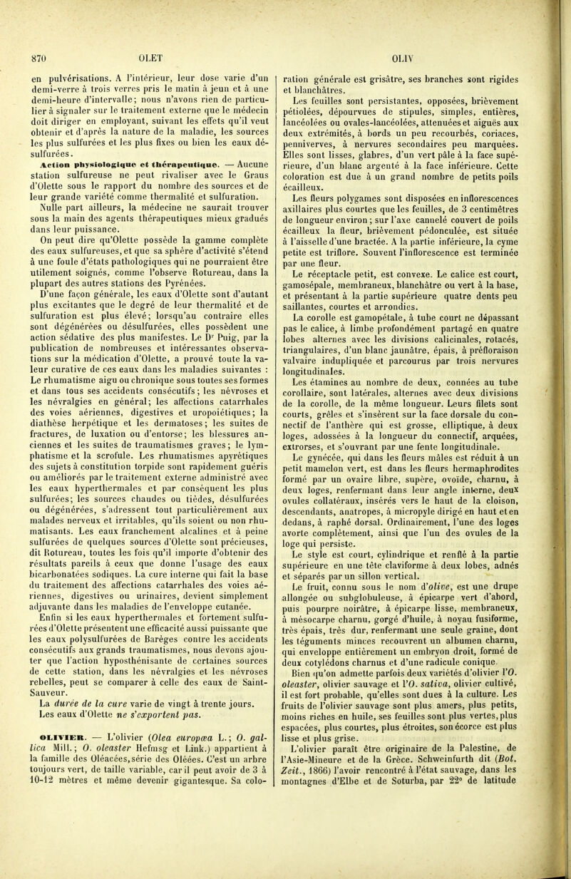 en pulvérisations. A l'intérieur, leur dose varie d'un demi-verre à trois verres pris le matin à jeun et à une demi-heure d'intervalle; nous n'avons rien de particu- lier à signaler sur le traitement externe que le médecin doit diriger en employant, suivant les effets qu'il veut obtenir et d'après la nature de la maladie, les sources les plus sulfurées et les plus fixes ou bien les eaux dé- sulfurées. Action physiologique et tliérapcutiqne. — Aucune station sulfureuse ne peut rivaliser avec le Graus d'Olette sous le rapport du nombre des sources et de leur grande variété comme thermalité et sulfuration. Nulle part ailleurs, la médecine ne saurait trouver sous la main des agents thérapeutiques mieux gradués dans leur puissance. On peut dire qu'OIette possède la gamme complète des eaux sulfureuses, et que sa sphère d'activité s'étend à une foule d'états pathologiques qui ne pourraient être utilement soignés, comme l'observe Rotureau, dans la plupart des autres stations des Pyrénées. D'une façon générale, les eaux d'Olette sont d'autant plus excitantes que le degré de leur thermalité et de sulfuration est plus élevé; lorsqu'au contraire elles sont dégénérées ou désulfurées, elles possèdent une action sédative des plus manifestes. Le D Puig, par la publication de nombreuses et intéressantes observa- tions sur la médication d'Olette, a prouvé toute la va- leur curative de ces eaux dans les maladies suivantes : Le rhumatisme aigu ou chronique sous toutes ses formes et dans tous ses accidents consécutifs ; les névroses et les névralgies en général; les affections catarrhales des voies aériennes, digestives et uropoiétiques ; la diathèse herpétique et les dermatoses ; les suites de fractures, de luxation ou d'entorse; les blessures an- ciennes et les suites de traumatismes graves; le lym- phatisme et la scrofule. Les rhumatismes apyrétiques des sujets à constitution torpide sont rapidement guéris ou améliorés par le traitement externe administré avec les eaux hyperthermales et par conséquent les plus sulfurées; les sources chaudes ou tièdes, désulfurées ou dégénérées, s'adressent tout particulièrement aux malades nerveux et irritables, qu'ils soient ou non rhu- matisants. Les eaux franchement alcalines et à peine sulfurées de quelques sources d'Olette sont précieuses, dit Rotureau, toutes les fois qu'il importe d'obtenir des résultats pareils à ceux que donne l'usage des eaux bicarbonatées sodiques. La cure interne qui fait la base du traitement des affections catarrhales des voies aé- riennes, digestives ou urinaires, devient simplement adjuvante dans les maladies de l'enveloppe cutanée. Enfin si les eaux hyperthermales et fortement sulfu- rées d'Olette présentent une efficacité aussi puissante que les eaux polysulfurées de Raréges contre les accidents consécutifs aux grands traumatismes, nous devons ajou- ter que l'action hyposthénisante de certaines sources de cette station, dans les névralgies et les névroses rebelles, peut se comparer à celle des eaux de Saint- Sauveur. La durée de la cure varie de vingt à trente jours. Les eaux d'Olette ne s'exportent pas. OLIVIER. — L'olivier (Olea europœa L.; 0. gal- lica Mill. ; 0. oleaster Hefmsg et Link.) appartient à la famille des Oléacées,série des Oléées. C'est un arbre toujours vert, de taille variable, car il peut avoir de 3 à 10-12 mètres et même devenir gigantesque. Sa colo- ration générale est grisâtre, ses branches sont rigides et blanchâtres. Les feuilles sont persistantes, opposées, brièvement pétiolées, dépourvues de stipules, simples, entières, lancéolées ou ovales-lancéolées, atténuées et aiguës aux deux extrémités, à bords un peu recourbés, coriaces, penniverves, à nervures secondaires peu marquées. Elles sont lisses, glabres, d'un vert pâle à la face supé- rieure, d'un blanc argenté à la face inférieure. Cette coloration est due à un grand nombre de petits poils écailleux. Les fleurs polygames sont disposées en inflorescences axillaires plus courtes que les feuilles, de 3 centimètres de longueur environ ; sur l'axe cannelé couvert de poils écailleux la fleur, brièvement pédonculée, est située à l'aisselle d'une bractée. A la partie inférieure, la cyme petite est triflore. Souvent l'inflorescence est terminée par une fleur. Le réceptacle petit, est convexe. Le calice est court, gamosépale, membraneux, blanchâtre ou vert à la base, et présentant à la partie supérieure quatre dents peu saillantes, courtes et arrondies. La corolle est gamopétale, à tube court ne dépassant pas le calice, à limbe profondément partagé en quatre lobes alternes avec les divisions calicinales, rotacés, triangulaires, d'un blanc jaunâtre, épais, à préfloraison valvaire indupliquée et parcourus par trois nervures longitudinales. Les étamines au nombre de deux, connées au tube corollaire, sont latérales, alternes avec deux divisions de la corolle, de la même longueur. Leurs filets sont courts, grêles et s'insèrent sur la face dorsale du con- nectif de l'anthère qui est grosse, elliptique, à deux loges, adossées à la longueur du connectif, arquées, extrorses, et s'ouvrant par une fente longitudinale. Le gynécée, qui dans les fleurs mâles est réduit à un petit mamelon vert, est dans les fleurs hermaphrodites formé par un ovaire libre, supère, ovoïde, charnu, à deux loges, renfermant dans leur angle interne, deux ovules collatéraux, insérés vers le haut de la cloison, descendants, anatropes, à micropyle dirigé en haut et en dedans, à raphé dorsal. Ordinairement, l'une des loges avorte complètement, ainsi que l'un des ovules de la loge qui persiste. Le style est court, cylindrique et renflé à la partie supérieure en une tête claviforme à deux lobes, adnés et séparés par un sillon vertical. Le fruit, connu sous le nom d'olive, est une drupe allongée ou subglobuleuse, â épicarpe vert d'abord, puis pourpre noirâtre, à épicarpe lisse, membraneux, à mèsocarpe charnu, gorgé d'huile, à noyau fusiforme, très épais, très dur, renfermant une seule graine, dont les téguments minces recouvrent un albumen charnu, qui enveloppe entièrement un embryon droit, formé de deux cotylédons charnus et d'une radicule conique. Bien i[u'on admette parfois deux variétés d'olivier VO. oleaster, olivier sauvage et l'O. sativa, olivier cultivé, il est fort probable, qu'elles sont dues à la culture. Les fruits de l'olivier sauvage sont plus amers, plus petits, moins riches en huile, ses feuilles sont plus vertes, plus espacées, plus courtes, plus étroites, sonécorce est plus lisse et plus grise. L'olivier paraît être originaire de la Palestine, de l'Asie-Mineure et de la Grèce. Schweinfurth dit {Bot. Zeit., 1866) l'avoir rencontré à l'état sauvage, dans les montagnes d'Elbe et de Soturba, par 22° de latitude